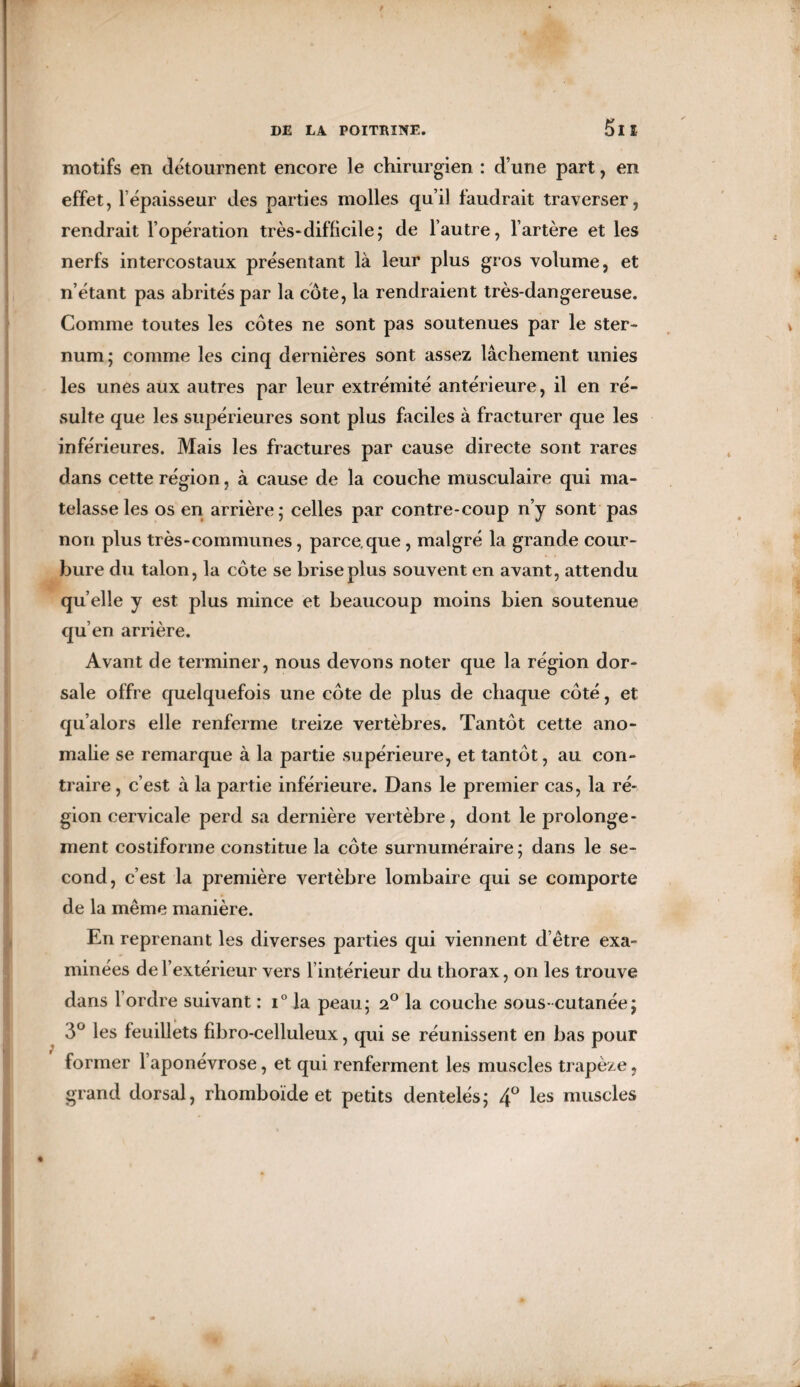 5lî motifs en détournent encore le chirurgien : d’une part, en effet, l’épaisseur des parties molles qu’il faudrait traverser, rendrait l’opération très‘difficile; de l’autre, l’artère et les nerfs intercostaux présentant là leur plus gros volume, et n’étant pas abrités par la côte, la rendraient très-dangereuse. Comme toutes les côtes ne sont pas soutenues par le ster¬ num; comme les cinq dernières sont assez lâchement unies les unes aux autres par leur extrémité antérieure, il en ré¬ sulte que les supérieures sont plus faciles à fracturer que les inférieures. Mais les fractures par cause directe sont rares dans cette région, à cause de la couche musculaire qui ma¬ telasse les os en arrière; celles par contre-coup n’y sont pas non plus très-communes, parce,que, malgré la grande cour¬ bure du talon, la côte se brise plus souvent en avant, attendu qu elle y est plus mince et beaucoup moins bien soutenue qu’en arrière. Avant de terminer, nous devons noter que la région dor¬ sale offre quelquefois une côte de plus de chaque côté, et qu’alors elle renferme treize vertèbres. Tantôt cette ano¬ malie se remarque à la partie supérieure, et tantôt, au con¬ traire , c’est à la partie inférieure. Dans le premier cas, la ré¬ gion cervicale perd sa dernière vertèbre, dont le prolonge¬ ment costiforme constitue la côte surnuméraire; dans le se¬ cond, c’est la première vertèbre lombaire qui se comporte de la même manière. En reprenant les diverses parties qui viennent d’être exa¬ minées de l’extérieur vers l’intérieur du thorax, on les trouve dans l’ordre suivant : i° la peau; 2° la couche sous-cutanée; 3° les feuillets fibro-celluleux, qui se réunissent en bas pour former l’aponévrose, et qui renferment les muscles trapèze, grand dorsal, rhomboïde et petits dentelés; 4° les muscles