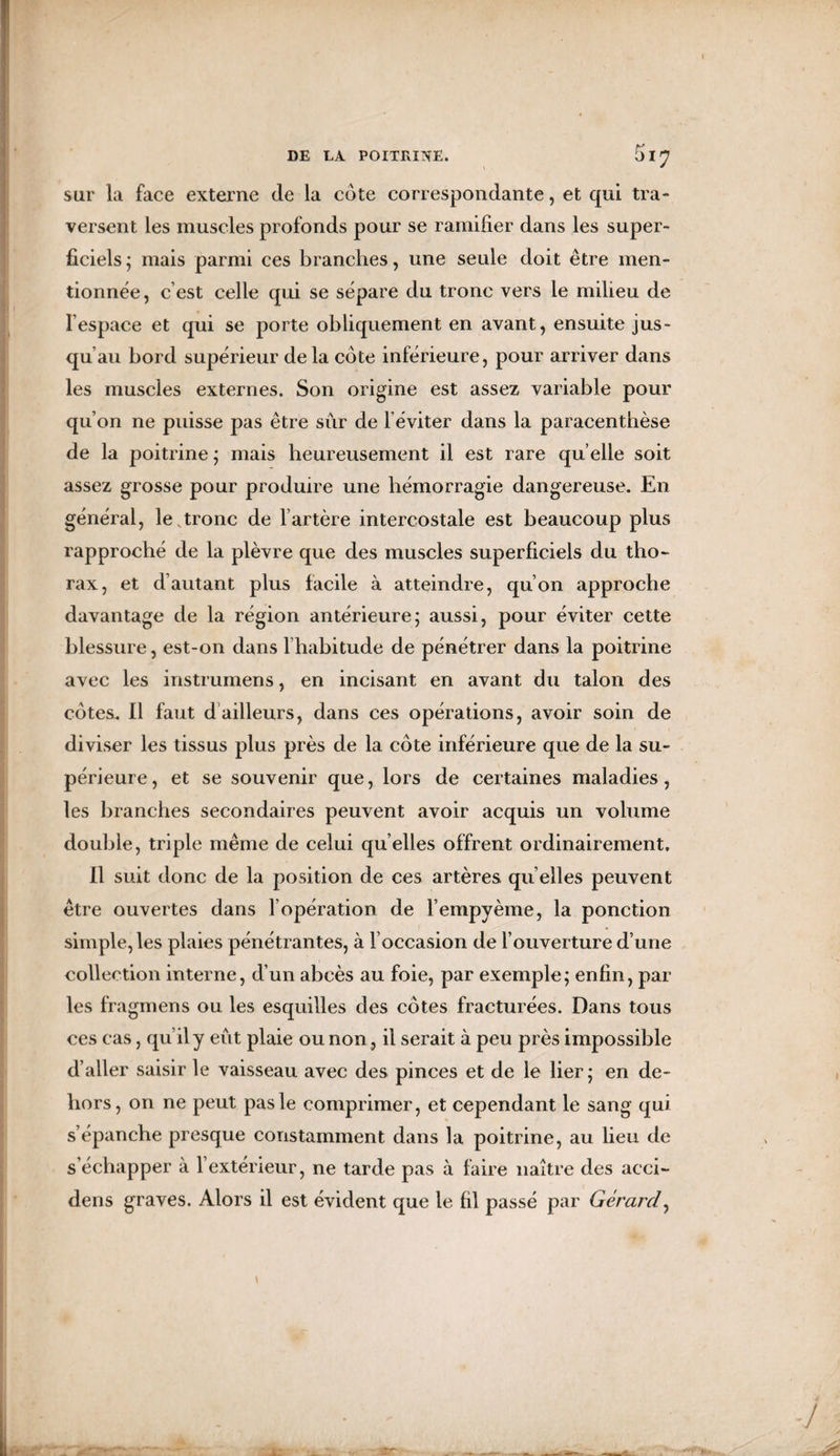 sur la face externe de la cote correspondante, et qui tra¬ versent les muscles profonds pour se ramifier dans les super¬ ficiels ; mais parmi ces branches, une seule doit être men¬ tionnée, c est celle qui se sépare du tronc vers le milieu de lespace et qui se porte obliquement en avant, ensuite jus¬ qu’au bord supérieur de la cote inférieure, pour arriver dans les muscles externes. Son origine est assez variable pour qu’on ne puisse pas être sûr de l’éviter dans la paracenthèse de la poitrine ; mais heureusement il est rare qu elle soit assez grosse pour produire une hémorragie dangereuse. En général, le,tronc de l’artère intercostale est beaucoup plus rapproché de la plèvre que des muscles superficiels du tho¬ rax, et d’autant plus facile à atteindre, qu’on approche davantage de la région antérieure; aussi, pour éviter cette blessure, est-on dans l’habitude de pénétrer dans la poitrine avec les instrumens, en incisant en avant du talon des cotes. Il faut d ailleurs, dans ces opérations, avoir soin de diviser les tissus plus près de la cote inférieure que de la su¬ périeure, et se souvenir que, lors de certaines maladies, les branches secondaires peuvent avoir acquis un volume double, triple même de celui qu elles offrent ordinairement. Il suit donc de la position de ces artères qu elles peuvent être ouvertes dans l’opération de l’empyème, la ponction simple, les plaies pénétrantes, à l’occasion de l’ouverture d’une collection interne, d’un abcès au foie, par exemple; enfin, par les fragmens ou les esquilles des côtes fracturées. Dans tous ces cas, qu’il y eût plaie ou non, il serait à peu près impossible d’aller saisir le vaisseau avec des pinces et de le lier ; en de¬ hors, on ne peut pas le comprimer, et cependant le sang qui s’épanche presque constamment dans la poitrine, au lieu de s’échapper à l’extérieur, ne tarde pas à faire naître des acci- dens graves. Alors il est évident que le fil passé par Gérard,