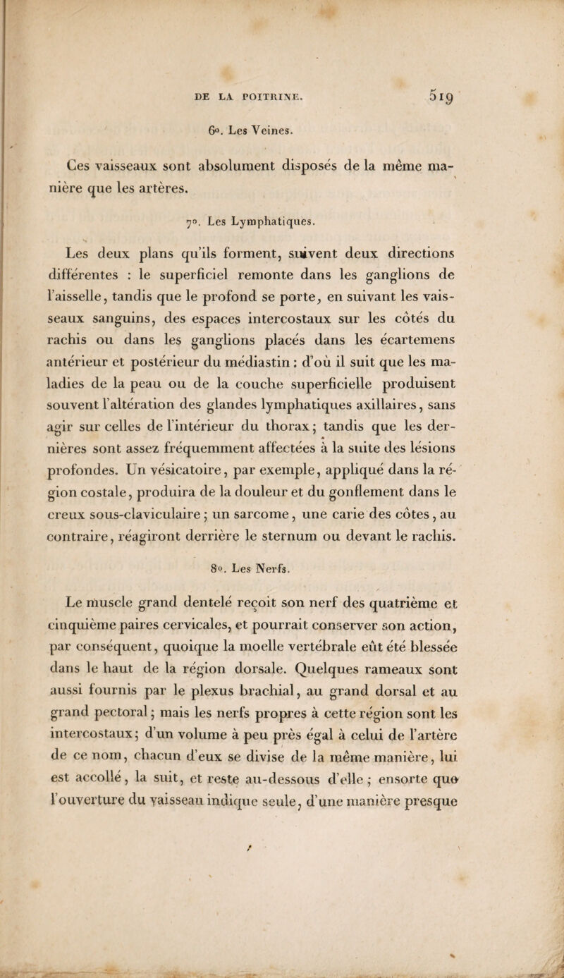 DI9 6°. Les Veines. Ces vaisseaux sont absolument disposés de la même ma- nière que les artères. 70. Les Lymphatiques. S Les deux plans qu’ils forment, suivent deux directions différentes : le superficiel remonte dans les ganglions de faisselle, tandis que le profond se porte, en suivant les vais¬ seaux sanguins, des espaces intercostaux sur les côtés du rachis ou dans les ganglions placés dans les écartemens antérieur et postérieur du médiastin : d’où il suit que les ma¬ ladies de la peau ou de la couche superficielle produisent souvent l’altération des glandes lymphatiques axillaires, sans agir sur celles de l’intérieur du thorax ; tandis que les der- * nières sont assez fréquemment affectées à la suite des lésions profondes. Un vésicatoire, par exemple, appliqué dans la ré¬ gion costale, produira de la douleur et du gonflement dans le creux sous-claviculaire ; un sarcome, une carie des côtes, au contraire, réagiront derrière le sternum ou devant le rachis. 8». Les Nerfs. Le muscle grand dentelé reçoit son nerf des quatrième et cinquième paires cervicales, et pourrait conserver son action, par conséquent, quoique la moelle vertébrale eût été blessée dans le haut de la région dorsale. Quelques rameaux sont aussi fournis par le plexus brachial, au grand dorsal et au grand pectoral ; mais les nerfs propres à cette région sont les intercostaux; d’un volume à peu près égal à celui de l’artère de ce nom, chacun d’eux se divise de la même manière, lui est accollé, la suit, et reste au-dessous d’elle; ensorte quo l’ouverture du vaisseau indique seule : d’une manière presque