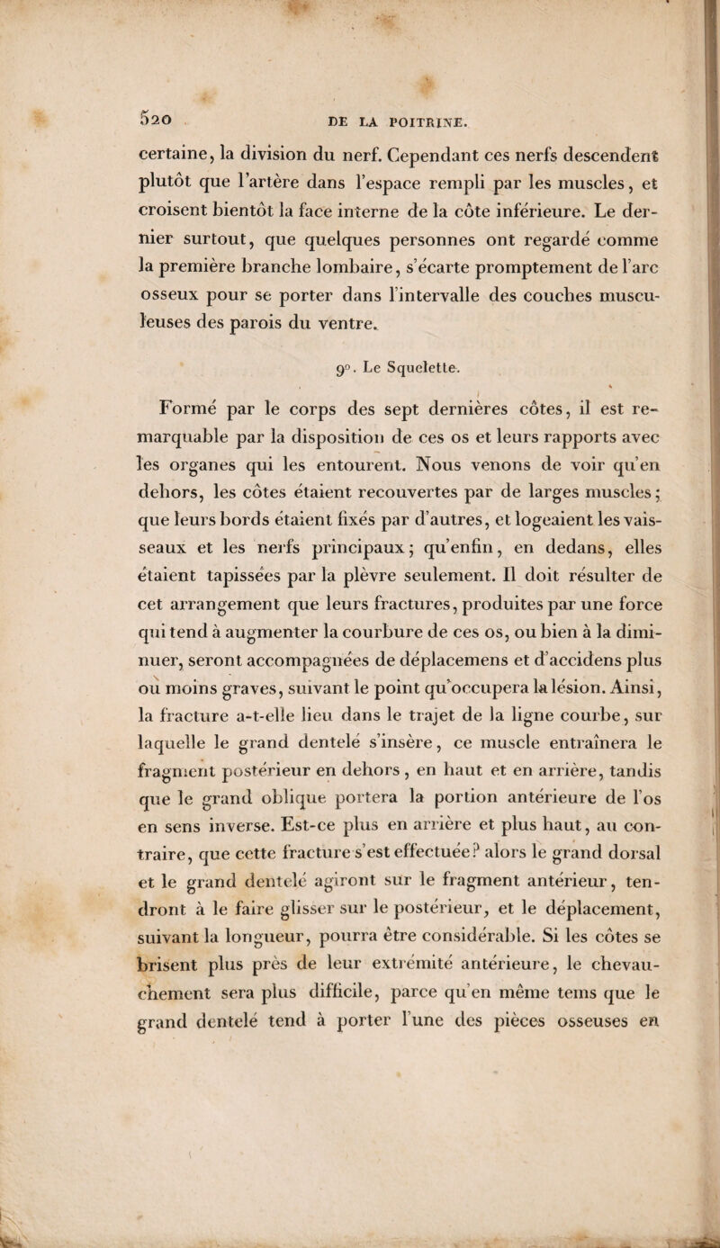 certaine, la division du nerf. Cependant ces nerfs descendent plutôt que l’artère dans l’espace rempli par les muscles, et croisent bientôt la face interne de la côte inférieure. Le der¬ nier surtout, que quelques personnes ont regardé comme la première branche lombaire, s’écarte promptement de l’arc osseux pour se porter dans l’intervalle des couches muscu¬ leuses des parois du ventre. 9°. Le Squelette. ! t Formé par le corps des sept dernières côtes, il est re¬ marquable par la disposition de ces os et leurs rapports avec les organes qui les entourent. Nous venons de voir qu’en dehors, les côtes étaient recouvertes par de larges muscles; que leurs bords étaient fixés par d’autres, et logeaient les vais¬ seaux et les nerfs principaux; qu’enfin, en dedans, elles étaient tapissées par la plèvre seulement. Il doit résulter de cet arrangement que leurs fractures, produites par une force qui tend à augmenter la courbure de ces os, ou bien à la dimi¬ nuer, seront accompagnées de déplacemens et d’accidens plus ou moins graves, suivant le point qu’occupera la lésion. Ainsi, la fracture a-t-elle lieu dans le trajet de la ligne courbe, sur laquelle le grand dentelé s’insère, ce muscle entraînera le fragment postérieur en dehors , en haut et en arrière, tandis que le grand oblique portera la portion antérieure de l’os en sens inverse. Est-ce plus en arrière et plus haut, au con¬ traire, que cette fracture s’est effectuée? alors le grand dorsal et le grand dentelé agiront sur le fragment antérieur, ten¬ dront à le faire glisser sur le postérieur, et le déplacement, suivant la longueur, pourra être considérable. Si les côtes se brisent plus près de leur extrémité antérieure, le chevau¬ chement sera plus difficile, parce qu’en même tems que le grand dentelé tend à porter l’une des pièces osseuses en