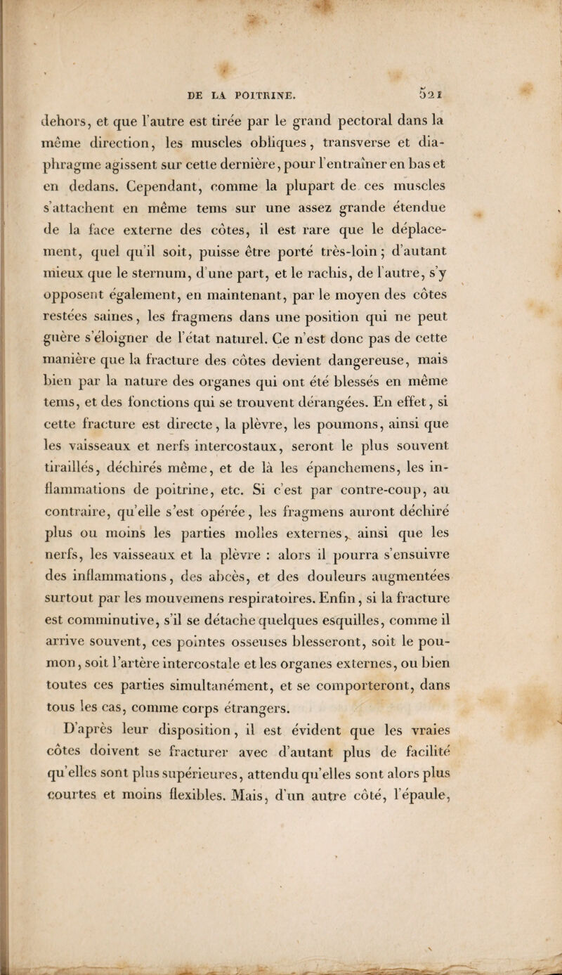 dehors, et que l’autre est tirée par le grand pectoral dans la même direction, les muscles obliques, transverse et dia¬ phragme agissent sur cette dernière, pour l’entraîner en bas et en dedans. Cependant, comme la plupart de ces muscles s’attachent en même tems sur une assez grande étendue de la face externe des côtes, il est rare que le déplace¬ ment, quel quil soit, puisse être porté très-loin; d’autant mieux que le sternum, d’une part, et le rachis, de l’autre, s’y opposent également, en maintenant, par le moyen des côtes restées saines, les fragmens dans une position qui ne peut guère s’éloigner de l état naturel. Ce n est donc pas de cette manière que la fracture des côtes devient dangereuse, mais bien par la nature des organes qui ont été blessés en même tems, et des fonctions qui se trouvent dérangées. En effet, si cette fracture est directe, la plèvre, les poumons, ainsi que les vaisseaux et nerfs intercostaux, seront le plus souvent tiraillés, déchirés même, et de là les épanchemens, les in¬ flammations de poitrine, etc. Si c’est par contre-coup, au contraire, quelle s’est opérée, les fragmens auront déchiré plus ou moins les parties molles externes^ ainsi que les nerfs, les vaisseaux et la plèvre : alors il pourra s’ensuivre des inflammations, des abcès, et des douleurs augmentées surtout par les mouvemens respiratoires. Enfin, si la fracture est comminutive, s’il se détache quelques esquilles, comme il arrive souvent, ces pointes osseuses blesseront, soit le pou¬ mon, soit l’artère intercostale et les organes externes, ou bien toutes ces parties simultanément, et se comporteront, dans tous les cas, comme corps étrangers. D’après leur disposition, il est évident que les vraies côtes doivent se fracturer avec d’autant plus de facilité qu elles sont plus supérieures, attendu qu’elles sont alors plus courtes et moins flexibles. Mais, d’un autre côté, l’épaule,