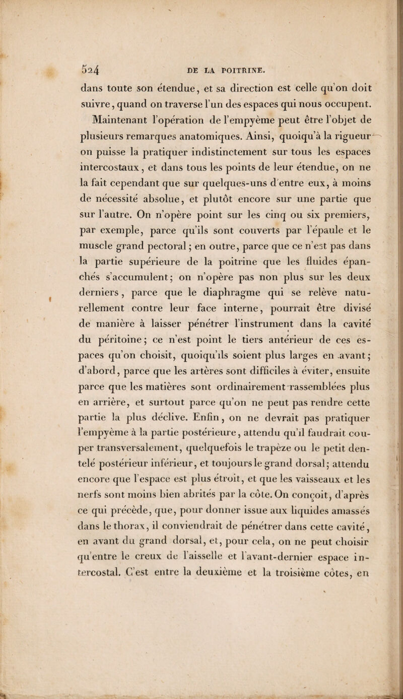 dans toute son étendue, et sa direction est celle quon doit suivre, quand on traverse l’un des espaces qui nous occupent. Maintenant l’opération de l’empyème peut être l’objet de plusieurs remarques anatomiques. Ainsi, quoiqu’à la rigueur on puisse la pratiquer indistinctement sur tous les espaces intercostaux, et dans tous les points de leur étendue, on ne la fait cependant que sur quelques-uns d entre eux, à moins de nécessité absolue, et plutôt encore sur une partie que sur l’autre. On n’opère point sur les cinq ou six premiers, par exemple, parce qu’ils sont couverts par l'épaule et le muscle grand pectoral ; en outre, parce que ce n’est pas dans la partie supérieure de la poitrine que les fluides épan¬ chés s’accumulent; on n’opère pas non plus sur les deux derniers, parce que le diaphragme qui se relève natu¬ rellement contre leur face interne, pourrait être divisé de manière à laisser pénétrer l’instrument dans la cavité du péritoine; ce n’est point le tiers antérieur de ces es¬ paces qu’on choisit, quoiqu’ils soient plus larges en avant; d’abord, parce que les artères sont difficiles à éviter, ensuite parce que les matières sont ordinairement rassemblées plus en arrière, et surtout parce qu’on ne peut pas rendre cette partie la plus déclive. Enfin, on ne devrait pas pratiquer l’empyème à la partie postérieure, attendu qu’il faudrait cou¬ per transversalement, quelquefois le trapèze ou le petit den¬ telé postérieur inférieur, et toujours le grand dorsal; attendu encore que l’espace est plus étroit, et que les vaisseaux et les nerfs sont moins bien abrités par la côte. On conçoit, d’après ce qui précède, que, pour donner issue aux liquides amassés dans le thorax, il conviendrait de pénétrer dans cette cavité, en avant du grand dorsal, et, pour cela, on ne peut choisir qu’entre le creux de faisselle et lavant-dernier espace in¬ tercostal. G est entre la deuxième et la troisième côtes, en