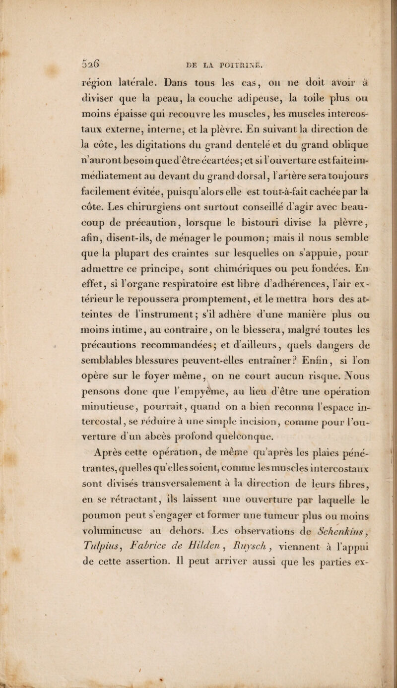 5 'i6 région latérale. Dans tous les cas, on ne doit avoir à diviser que la peau, la couche adipeuse, la toile plus ou moins épaisse qui recouvre les muscles, les muscles intercos¬ taux externe, interne, et la plèvre. En suivant la direction de la cote, les digitations du grand dentelé et du grand oblique n’auront besoin que d’être écartées; et si l’ouverture est faite im¬ médiatement au devant du grand dorsal, l’artère sera toujours facilement évitée, puisqu’alors elle est tout-à-fait cachée par la côte. Les chirurgiens ont surtout conseillé d’agir avec beau¬ coup de précaution, lorsque le bistouri divise la plèvre, afin, disent-ils, de ménager le poumon; mais il nous semble que la plupart des craintes sur lesquelles on s’appuie, pour admettre ce principe, sont chimériques ou peu fondées. En effet, si l’organe respiratoire est libre d’adhérences, l’air ex¬ térieur le repoussera promptement, et le mettra hors des at¬ teintes de l’instrument ; s’il adhère d’une manière plus ou moins intime, au contraire, on le blessera, malgré toutes les précautions recommandées; et d’ailleurs, quels dangers de semblables blessures peuvent-elles entraîner? Enfin, si l’on opère sur le foyer même, on ne court aucun risque. Nous pensons donc que l’empyème, au lieu d'être une opération minutieuse, pourrait, quand on a bien reconnu l’espace in¬ tercostal, se réduire à une simple incision, comme pour l’ou¬ verture d’un abcès profond quelconque. Après cette opération, de même qu’après les plaies péné¬ trantes, quelles qu elles soient, comme les muscles intercostaux sont divisés transversalement à la direction de leurs fibres, en se rétractant, ils laissent une ouverture par laquelle le poumon peut s’engager et former une tumeur plus ou moins volumineuse au dehors. Les observations de Sckenkius, Tulpius, Fabrice de H ilden , Ruysch , viennent à l’appui de cette assertion. Il peut arriver aussi que les parties ex-