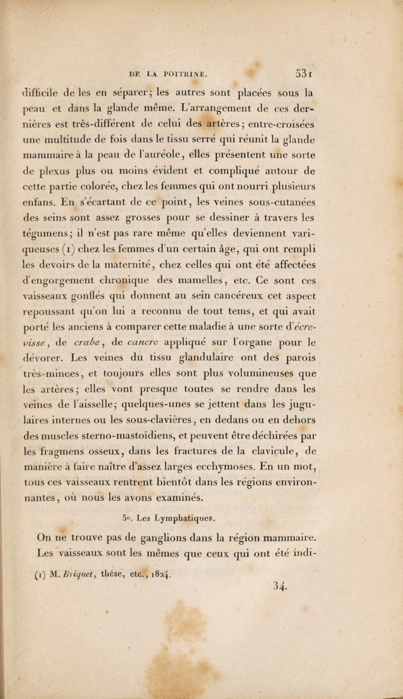 xlifficile de les en séparer; les autres sont placées sous la peau et dans la glande même. L'arrangement de ces der¬ nières est très-différent de celui des artères ; entre-croisées une multitude de fois dans le tissu serré qui réunit la glande mammaire à la peau de l’auréole, elles présentent une sorte de plexus plus ou moins évident et compliqué autour de cette partie colorée, chez les femmes qui ont nourri plusieurs enfans. En s’écartant de ce point, les veines sous-cutanées des seins sont assez grosses pour se dessiner à travers les tégumens ; il n’est pas rare même qu’elles deviennent vari¬ queuses (i) chez les femmes d’un certain âge, qui ont rempli les devoirs de la maternité, chez celles qui ont été affectées d’engorgement chronique des mamelles, etc. Ce sont ces vaisseaux gonflés qui donnent au sein cancéreux cet aspect repoussant qu’on lui a reconnu de tout teins, et qui avait porté les anciens à comparer cette maladie à une sorte & écre¬ visse , de crabe, de cancre appliqué sur l’organe pour le dévorer. Les veines du tissu glandulaire ont des parois très-minces, et toujours elles sont plus volumineuses que les artères ; elles vont presque toutes se rendre dans les veines de faisselle; quelques-unes se jettent dans les jugu¬ laires internes ou les sous-clavières, en dedans ou en dehors des muscles sterno-mastoïdiens, et peuvent être déchirées par les fragmens osseux, dans les fractures de la clavicule, de manière à faire naître d’assez larges ecchymoses. En un mot, tous ces vaisseaux rentrent bientôt dans les régions environ¬ nantes, où nous les avons examinés. 5u. Les Lymphatiques. On ne trouve pas de ganglions dans la région mammaire. Les vaisseaux sont les mêmes que ceux qui ont été indi- (i) M.Biic/uet, thèse, etc., 1824. 34.