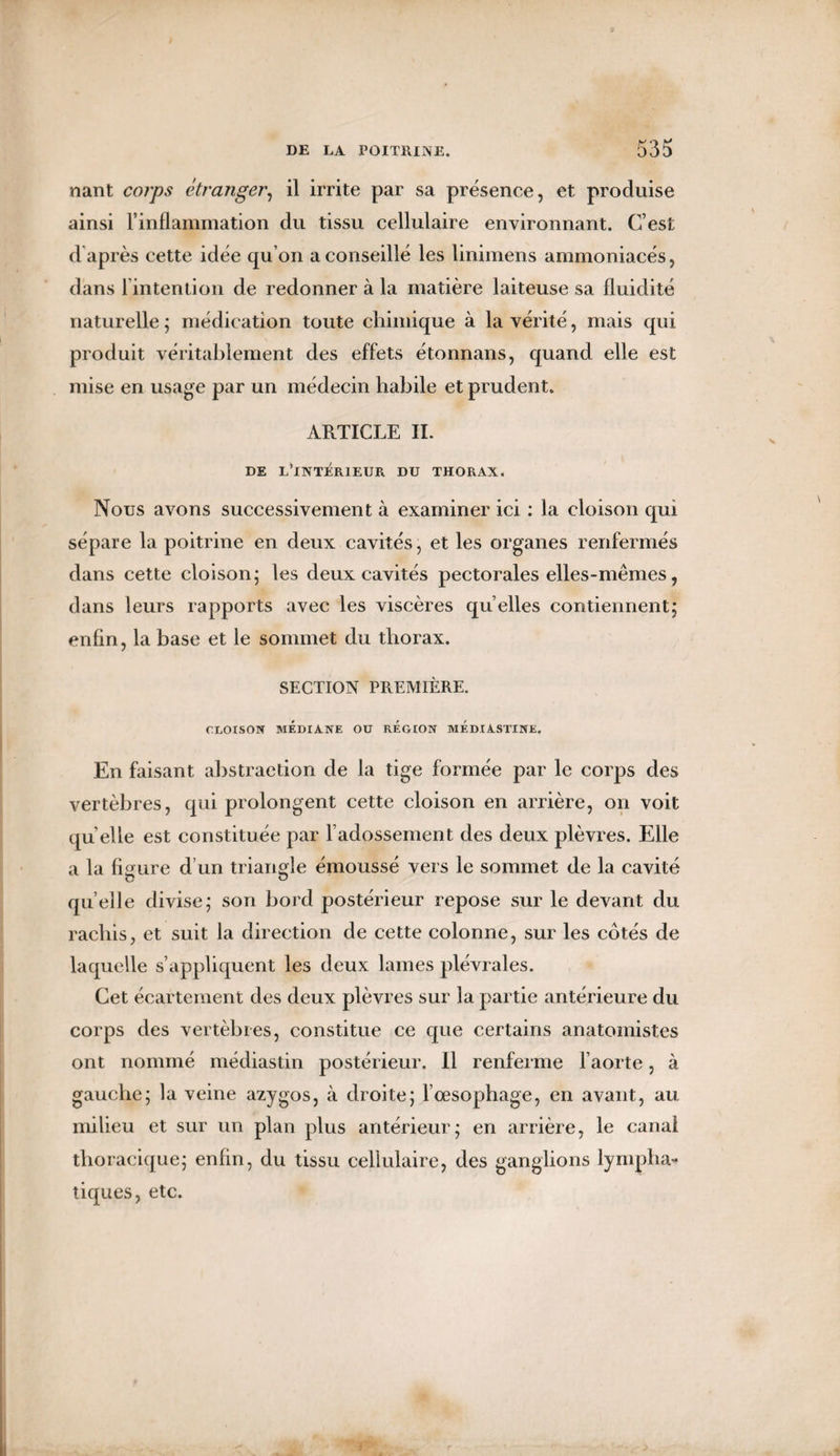 nant corps étranger, il irrite par sa présence, et produise ainsi l’inflammation du tissu cellulaire environnant. C’est d après cette idée qu’on a conseillé les linimens ammoniacés, dans l’intention de redonner à la matière laiteuse sa fluidité naturelle ; médication toute chimique à la vérité, mais qui produit véritablement des effets étonnans, quand elle est mise en usage par un médecin habile et prudent. ARTICLE IL DE L’INTÉRIEUR DU THORAX. Nous avons successivement à examiner ici : la cloison qui sépare la poitrine en deux cavités, et les organes renfermés dans cette cloison; les deux cavités pectorales elles-mêmes, dans leurs rapports avec les viscères quelles contiennent; enfin, la base et le sommet du thorax. SECTION PREMIÈRE. CLOISON MÉDIANE Oü REGION MEDIASTINE. En faisant abstraction de la tige formée par le corps des vertèbres, qui prolongent cette cloison en arrière, on voit qu elle est constituée par l’adossement des deux plèvres. Elle a la figure d’un triangle émoussé vers le sommet de la cavité quelle divise; son bord postérieur repose sur le devant du rachis, et suit la direction de cette colonne, sur les côtés de laquelle s’appliquent les deux lames plévrales. Cet écartement des deux plèvres sur ]a partie antérieure du corps des vertèbres, constitue ce que certains anatomistes ont nommé médiastin postérieur. Il renferme l’aorte, à gauche; la veine azygos, à droite; l’oesophage, en avant, au milieu et sur un plan plus antérieur; en arrière, le canal thoracique; enfin, du tissu cellulaire, des ganglions lympha* tiques, etc.