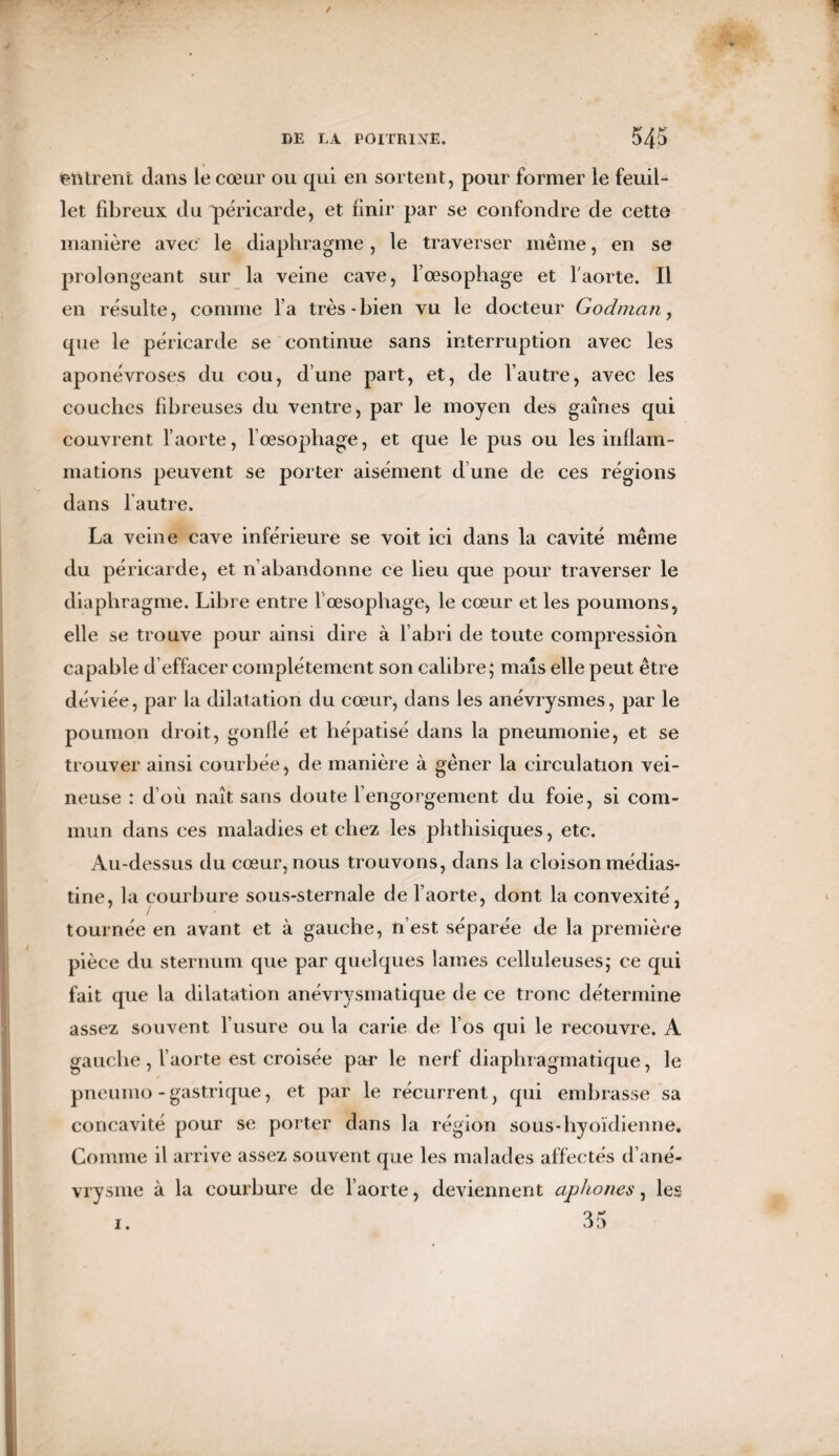 entrent dans le cœur ou qui en sortent, pour former le feuil¬ let fibreux du péricarde, et finir par se confondre de cette manière avec le diaphragme, le traverser même, en se prolongeant sur la veine cave, l’œsophage et l'aorte. Il en résulte, comme l a très-bien vu le docteur Godman, que le péricarde se continue sans interruption avec les aponévroses du cou, dune part, et, de l’autre, avec les couches fibreuses du ventre, par le moyen des gaines qui couvrent l’aorte, l’œsophage, et que le pus ou les inflam¬ mations peuvent se porter aisément d’une de ces régions dans l autre. La veine cave inférieure se voit ici dans la cavité même du péricarde, et n abandonne ce lieu que pour traverser le diaphragme. Libre entre l œsophage, le cœur et les poumons, elle se trouve pour ainsi dire à l’abri de toute compression capable d’effacer complètement son calibre; mais elle peut être déviée, par la dilatation du cœur, dans les anévrysmes, par le poumon droit, gonflé et hépatisé dans la pneumonie, et se trouver ainsi courbée, de manière à gêner la circulation vei¬ neuse : d’où naît sans doute l’engorgement du foie, si com¬ mun dans ces maladies et chez les phthisiques, etc. Au-dessus du cœur, nous trouvons, dans la cloison médias- tine, la courbure sous-sternale de l’aorte, dont la convexité, tournée en avant et à gauche, n’est séparée de la première pièce du sternum que par quelques lames celluleuses; ce qui fait que la dilatation anévrysmatique de ce tronc détermine assez souvent l’usure ou la carie de l’os qui le recouvre. A gauche , l’aorte est croisée par le nerf diaphragmatique, le pneurno - gastrique, et par le récurrent, qui embrasse sa concavité pour se porter dans la région sous-hyoïdienne. Comme il arrive assez souvent que les malades affectés d’ané¬ vrysme à la courbure de l’aorte, deviennent aphones, les 35 1.