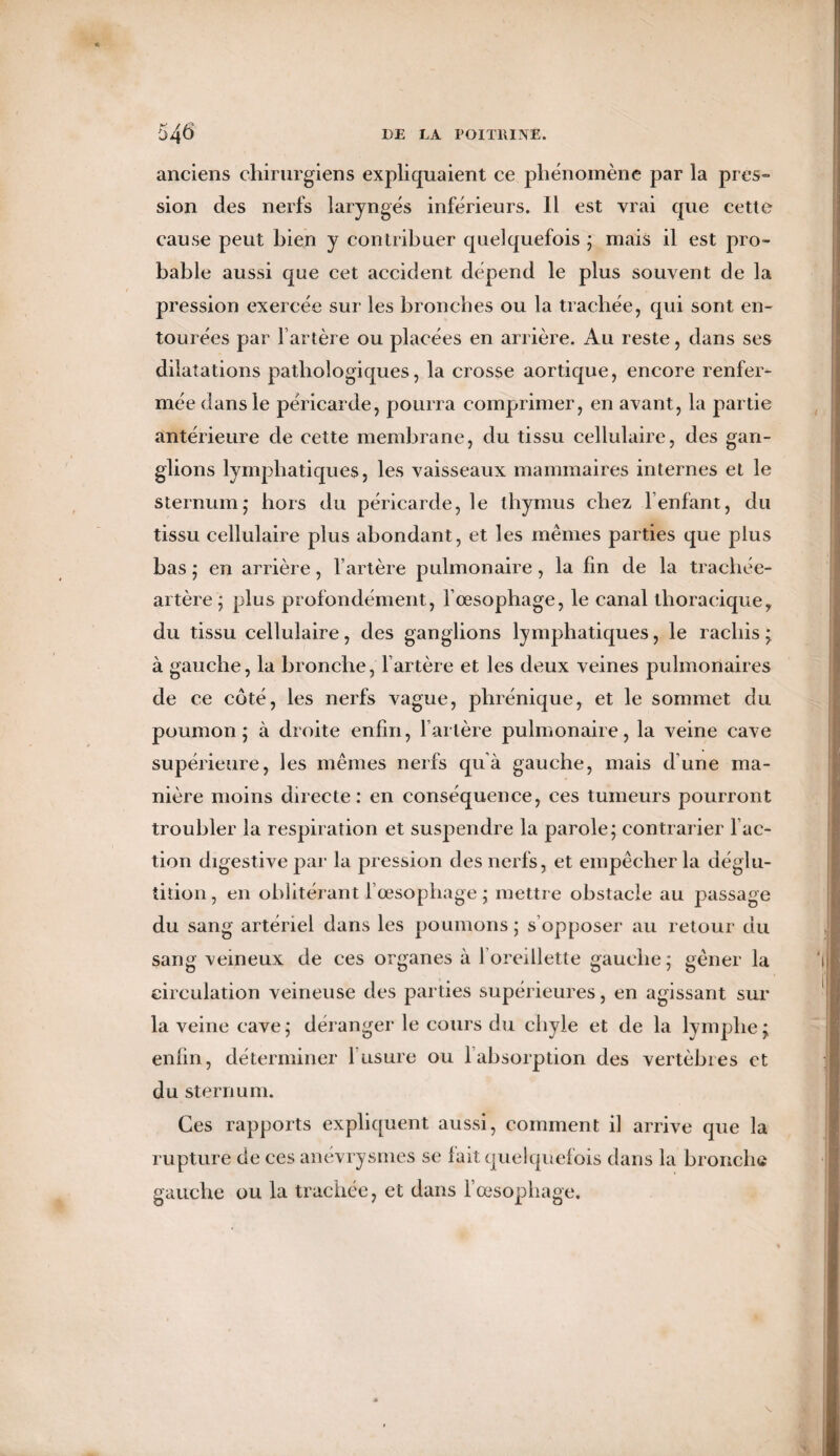 anciens chirurgiens expliquaient ce phénomène par la près» sion des nerfs laryngés inférieurs. Il est vrai que cette cause peut hien y contribuer quelquefois ; mais il est pro¬ bable aussi que cet accident dépend le plus souvent de la pression exercée sur les bronches ou la trachée, qui sont en¬ tourées par l’artère ou placées en arrière. Au reste, dans ses dilatations pathologiques, la crosse aortique, encore renfer¬ mée dans le péricarde, pourra comprimer, en avant, la partie antérieure de cette membrane, du tissu cellulaire, des gan¬ glions lymphatiques, les vaisseaux mammaires internes et le sternum,* hors du péricarde, le thymus chez F enfant, du tissu cellulaire plus abondant, et les mêmes parties que plus bas ; en arrière, l’artère pulmonaire, la fin de la trachée- artère ; plus profondément, l’œsophage, le canal thoracique, du tissu cellulaire, des ganglions lymphatiques, le rachis ; à gauche, la bronche, l’artère et les deux veines pulmonaires de ce côté, les nerfs vague, phrénique, et le sommet du poumon; à droite enfin, l’artère pulmonaire, la veine cave supérieure, les mêmes nerfs quà gauche, mais d’une ma¬ nière moins directe: en conséquence, ces tumeurs pourront troubler la respiration et suspendre la parole; contrarier Fac¬ tion digestive par la pression des nerfs, et empêcher la déglu¬ tition , en oblitérant 1 œsophage ; mettre obstacle au passage du sang artériel dans les poumons; s’opposer au retour du sang veineux de ces organes à 1 oreillette gauche; gêner la circulation veineuse des parties supérieures, en agissant sur la veine cave; déranger le cours du chyle et de la lymphe; enfin, déterminer l’usure ou 1 absorption des vertèbres et du sternum. Ces rapports expliquent aussi, comment il arrive que la rupture de ces anévrysmes se lait quelquefois dans la bronche gauche ou la trachée, et dans l’œsophage.