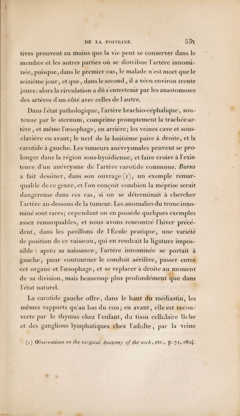 5(?r tives prouvent au moins que la vie peut se conserver dans le membre et les autres parties où se distribue l’artère innoini- née, puisque, dans le premier cas, le malade n’est mort que le seizième jour, et que, dans le second, il a vécu environ trente jours : alors la circulation a dû s’entretenir par les anastomoses des artères d’un côté avec celles de Vautre. Dans l’état pathologique, l’artère brachio-céphalique, sou¬ tenue par le sternum, comprime promptement la trachée-ar¬ tère , et même l’œsophage, en arrière; les veines cave et sous- clavière en avant; le nerf de la huitième paire à droite, et la carotide à gauche. Les tumeurs anévrysmales peuvent se pro¬ longer dans la région sous-hyoïdienne, et faire croire à lexis- tence d’un anévrysme de l’artère carotide commune. Burns a fait dessiner, dans son ouvrage (i), un exemple remar¬ quable de ce genre, et l’on conçoit combien la méprise serait dangereuse dans ces cas, si on se déterminait à chercher l’artère au-dessous de la tumeur. Les anomalies du tronc inno¬ mmé sont rares; cependant on en possède quelques exemples assez remarquables, et nous avons rencontré 1 hiver précé- dent, dans les pavillons de 1 Ecole pratique, une variété de position de ce vaisseau, qui en rendrait la ligature impos¬ sible : après sa naissance, l’artère innommée se portait à gauche, pour contourner le conduit aérifère, passer entre cet organe et l’œsophage, et se replacer à droite au moment de sa division, mais beaucoup plus profondément que dans l’état naturel. La carotide gauche offre, dans le haut du médiastin, les mêmes rapports qu’au bas du cou; en avant, elle est recou¬ verte par le thymus chez Vendant, du tissu cellulaire lâche et des ganglions lymphatiques chez l’adulte, par la veine (i) Observations on the surgical Analomy of (lie neck, etc., p. 71, 1824. 0