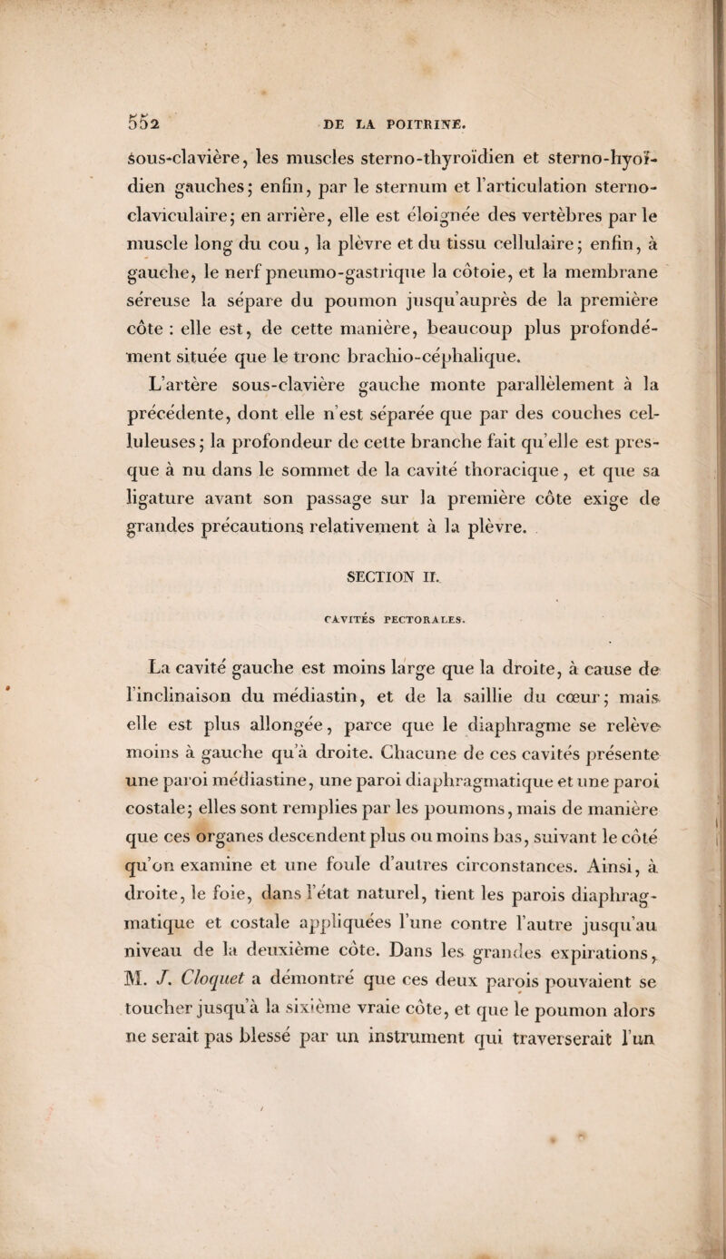 55a àous-clavière, les muscles sterno-thyroïdien et sterno-hyoï- dien gauches; enfin, par le sternum et l’articulation sterno¬ claviculaire; en arrière, elle est éloignée des vertèbres par le muscle long du cou, la plèvre et du tissu cellulaire; enfin, à gauche, le nerf pneumo-gastrique la côtoie, et la membrane séreuse la sépare du poumon jusqu’auprès de la première côte : elle est, de cette manière, beaucoup plus profondé¬ ment située que le tronc brachio-céphalique. L’artère sous-clavière gauche monte parallèlement à la précédente, dont elle n’est séparée que par des couches cel¬ luleuses; la profondeur de cette branche fait qu elle est pres¬ que à nu dans le sommet de la cavité thoracique, et que sa ligature avant son passage sur la première côte exige de grandes précautions relativement à la plèvre. SECTION II. CAVITÉS TECTORALES. La cavité gauche est moins large que la droite, à cause de l’inclinaison du médiastin, et de la saillie du cœur; mais elle est plus allongée, parce que le diaphragme se relève moins à gauche qu’à droite. Chacune de ces cavités présente une paroi médiastine, une paroi diaphragmatique et une paroi costale; elles sont remplies par les poumons, mais de manière que ces organes descendent plus ou moins bas, suivant le côté qu’on examine et une foule d’autres circonstances. Ainsi, à droite, le foie, dans l’état naturel, tient les parois diaphrag¬ matique et costale appliquées l’une contre l’autre jusqu’au niveau de la deuxième cote. Dans les grandes expirations^ M. J. Cloquet a démontré que ces deux parois pouvaient se toucher jusqu à la sixième vraie côte, et que le poumon alors ne serait pas blessé par un instrument qui traverserait l’un