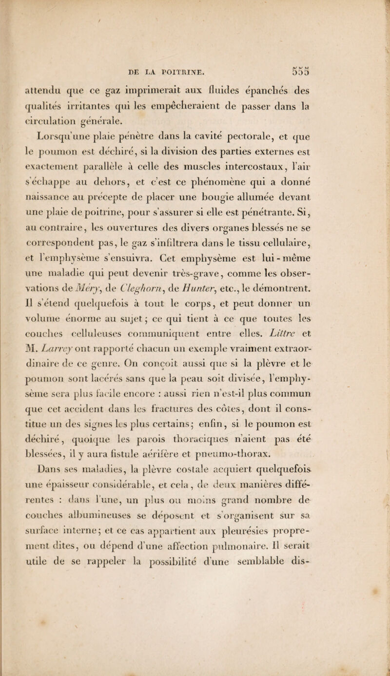 attendu que ce gaz imprimerait aux fluides épanchés des qualités irritantes qui les empêcheraient de passer dans la circulation générale. Lorsqu’une plaie pénètre dans la cavité pectorale, et que le poumon est déchiré, si la division des parties externes est exactement parallèle à celle des muscles intercostaux, l’air s’échappe au dehors, et c’est ce phénomène qui a donné naissance au précepte de placer une bougie allumée devant une plaie de poitrine, pour s’assurer si elle est pénétrante. Si, au contraire, les ouvertures des divers organes blessés ne se correspondent pas, le gaz s’infiltrera dans le tissu cellulaire, et l’emphysème s’ensuivra. Cet emphysème est lui-même une maladie qui peut devenir très-grave, comme les obser¬ vations de Me/j, de Cleghorn, de Hunier, etc., le démontrent. Il s’étend quelquefois à tout le corps, et peut donner un volume énorme au sujet ; ce qui tient à ce que toutes les couches celluleuses communiquent entre elles. Littré et M. Larrey ont rapporté chacun un exemple vraiment extraor¬ dinaire de ce genre. On conçoit aussi que si la plèvre et le poumon sont lacérés sans que la peau soit divisée, l’emphy¬ sème sera plus facile encore : aussi rien n’est-il plus commun que cet accident dans les fractures des côtes, dont il cons¬ titue un des signes les plus certains; enfin, si le poumon est déchiré, quoique les parois thoraciques n’aient pas été blessées, il y aura fistule aérifère et pneumo-thorax. Dans ses maladies, la plèvre costale acquiert quelquefois une épaisseur considérable, et cela, de deux manières diffé¬ rentes : dans l’une, un plus ou moins grand nombre de couches albumineuses se déposent et s’organisent sur sa surface interne; et ce cas appartient aux pleurésies propre¬ ment dites, ou dépend d’une affection pulmonaire. Il serait utile de se rappeler la possibilité d’une semblable dis-