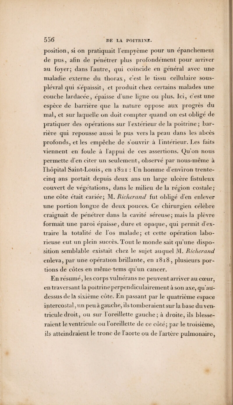 position, si on pratiquait l’empyème pour un épanchement de pus, afin de pénétrer plus profondément pour arriver au foyer; dans lautre, qui coïncide en général avec une maladie externe du thorax, c’est le tissu cellulaire sous- plévral qui s’épaissit, et produit chez certains malades une couche lardacée, épaisse d’une ligne ou plus. Ici, c’est une espèce de barrière que la nature oppose aux progrès du mal, et sur laquelle on doit compter quand on est obligé de pratiquer des opérations sur l’extérieur de la poitrine ; bar¬ rière qui repousse aussi le pus vers la peau dans les abcès profonds, et les empêche de s’ouvrir à 1 intérieur. Les faits viennent en foule à l’appui de ces assertions. Qu’on nous permette d’en citer un seulement , observé par nous-même à l’hôpital Saint-Louis, en 1821 : Un homme d’environ trente- cinq ans portait depuis deux ans un large ulcère fistuleux couvert de végétations, dans le milieu de la région costale; une côte était cariée; M. Richerand fut obligé d’en enlever une portion longue de deux pouces. Ce chirurgien célèbre craignait de pénétrer dans la cavité séreuse; mais la plèvre formait une paroi épaisse, dure et opaque, qui permit d’ex¬ traire la totalité de l’os malade; et cette opération labo¬ rieuse eut un plein succès. Tout le monde sait qu’une dispo¬ sition semblable existait chez le sujet auquel M. Richerand enleva, par une opération brillante, en 1818, plusieurs por¬ tions de côtes en même tems qu’un cancer. En résumé, les corps vulnérans ne peuvent arriver au cœur, en traversant la poitrine perpendiculairement à son axe, qu’au- dessus delà sixième côte. En passant par le quatrième espace intercostal, un peu à gauche, ils tomberaient sur la base du ven¬ tricule droit, ou sur l’oreillette gauche; à droite, ils blesse¬ raient le ventricule ou l’oreillette de ce côté; par le troisième, ils atteindraient le tronc de l’aorte ou de l’artère pulmonaire,