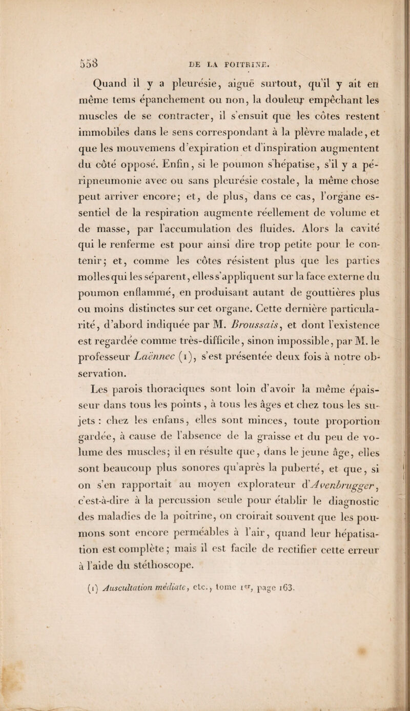 Quand il y a pleurésie, aiguë surtout, qu’il y ait en même tems épanchement ou non, la douleur empêchant les muscles de se contracter, il s’ensuit que les côtes restent immobiles dans le sens correspondant à la plèvre malade, et que les mouvemens d’expiration et d’inspiration augmentent du côté opposé. Enfin, si le poumon s hépatisé, s’il y a pé¬ ripneumonie avec ou sans pleurésie costale, la même chose peut arriver encore; et, de plus, dans ce cas, l’organe es¬ sentiel de la respiration augmente réellement de volume et de masse, par l’accumulation des fluides. Alors la cavité qui le renferme est pour ainsi dire trop petite pour le con¬ tenir; et, comme les côtes résistent plus que les parties molles qui les séparent, elles s’appliquent sur la face externe du poumon enflammé, en produisant autant de gouttières plus ou moins distinctes sur cet organe. Cette dernière particula¬ rité, d’abord indiquée par M. Broussais, et dont l’existence est regardée comme très-difficile, sinon impossible, par M. le professeur Laënnec (i), s’est présentée deux fois à notre ob¬ servation. Les parois thoraciques sont loin d’avoir la même épais¬ seur dans tous les points , à tous les âges et chez tous les su¬ jets : chez les enfans, elles sont minces, toute proportion gardée, à cause de l’absence de la graisse et du peu de vo¬ lume des muscles; il en résulte que, dans le jeune âge, elies sont beaucoup plus sonores qu’après la puberté, et que, si on s’en rapportait au moyen explorateur &Avenbrugger, c’est-à-dire à la percussion seule pour établir le diagnostic des maladies de la poitrine, on croirait souvent que les pou¬ mons sont encore perméables à l’air, quand leur hépatisa¬ tion est complète ; mais il est facile de rectifier cette erreur à l’aide du stéthoscope. (i) Auscultation médiate y etc., tome i**, page 163.