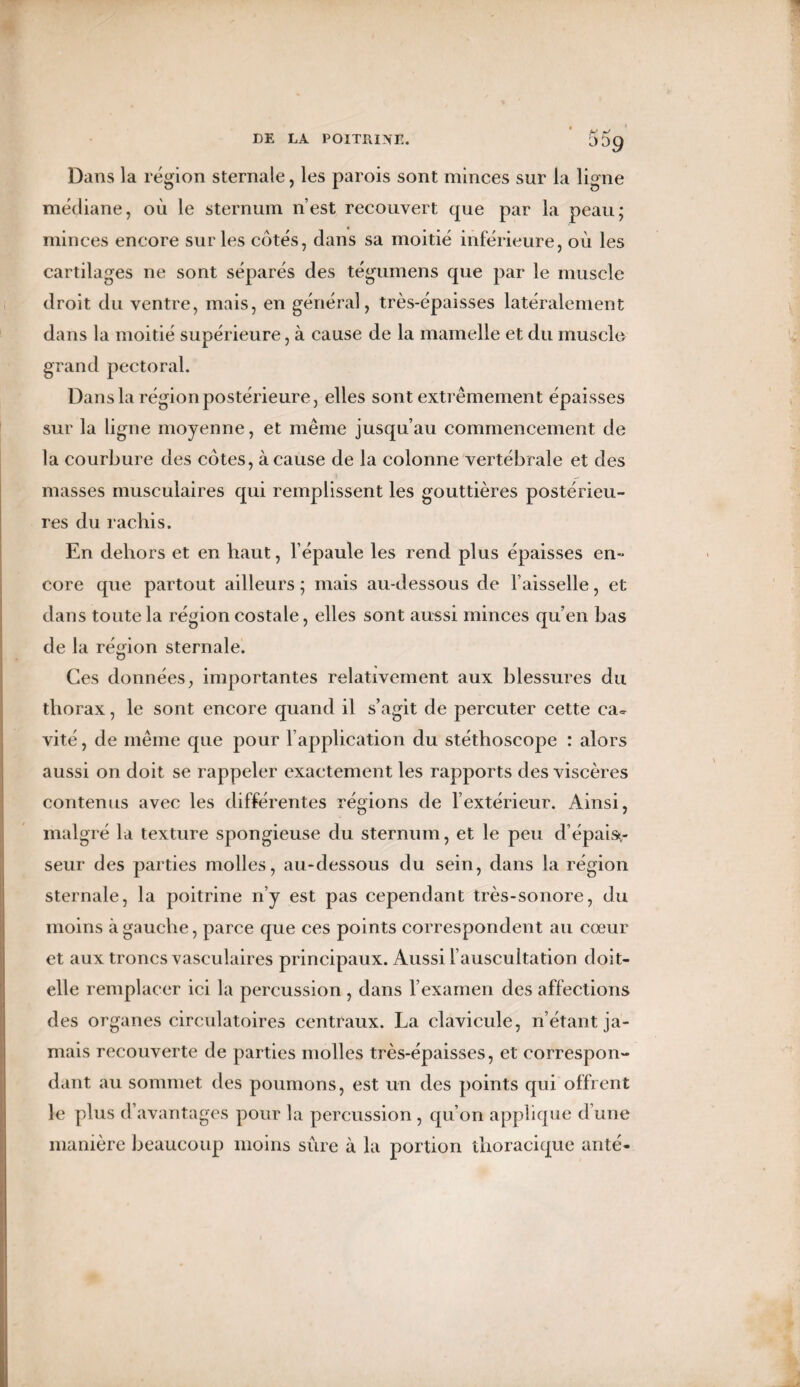 Dans la région sternale, les parois sont minces sur la ligne médiane, où le sternum n’est recouvert que par la peau; minces encore sur les côtés, dans sa moitié inférieure, où les cartilages ne sont séparés des tégumens que par le muscle droit du ventre, mais, en général, très-épaisses latéralement dans la moitié supérieure, à cause de la mamelle et du muscle grand pectoral. Dans la région postérieure, elles sont extrêmement épaisses sur la ligne moyenne, et même jusqu’au commencement de la courbure des côtes, à cause de la colonne vertébrale et des masses musculaires qui remplissent les gouttières postérieu¬ res du rachis. En dehors et en haut, l’épaule les rend plus épaisses en- core que partout ailleurs ; mais au-dessous de Faisselle, et dans toute la région costale, elles sont aussi minces qu’en bas de la région sternale. Ces données, importantes relativement aux blessures du thorax, le sont encore quand il s’agit de percuter cette ca¬ vité , de même que pour l’application du stéthoscope : alors aussi on doit se rappeler exactement les rapports des viscères contenus avec les différentes régions de l’extérieur. Ainsi, malgré la texture spongieuse du sternum, et le peu d’épais¬ seur des parties molles, au-dessous du sein, dans la région sternale, la poitrine n’y est pas cependant très-sonore, du moins à gauche, parce que ces points correspondent au cœur et aux troncs vasculaires principaux. Aussi l’auscultation doit- elle remplacer ici la percussion, dans l’examen des affections des organes circulatoires centraux. La clavicule, n’étant ja¬ mais recouverte de parties molles très-épaisses, et correspon¬ dant au sommet des poumons, est un des points qui offrent le plus d’avantages pour la percussion, qu’on applique d’une manière beaucoup moins sûre à la portion thoracique anté-