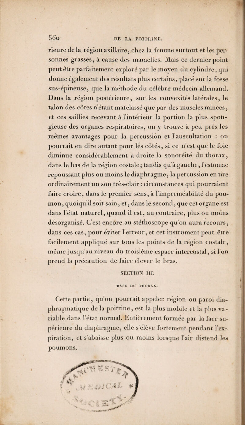 » 56o DE LA POITRINE. rieure de la région axillaire, chez la femme surtout et les per¬ sonnes grasses, à cause des mamelles. Mais ce dernier point peut être parfaitement exploré par le moyen du cylindre, qui donne également des résultats plus certains, placé sur la fosse sus-épineuse, que la méthode du célèbre médecin allemand. Dans la région postérieure, sur les convexités latérales, le talon des côtes n étant matelassé que par des muscles minces, et ces saillies recevant à l’intérieur la portion la plus spon¬ gieuse des organes respiratoires, on y trouve à peu près les mêmes avantages pour la percussion et l’auscultation : on pourrait en dire autant pour les côtés, si ce n’est que le foie diminue considérablement à droite la sonoréité du thorax, dans le bas de la région costale; tandis qu’à gauche, l’estomac repoussant plus ou moins le diaphragme, la percussion en tire ordinairement un son très-clair : circonstances qui pourraient faire croire, dans le premier sens, à l’imperméabilité du pou¬ mon, quoiqu’il soit sain, et, dans le second , que cet organe est dans l’état naturel, quand il est, au contraire, plus ou moins désorganisé. C’est encore au stéthoscope qu’on aura recours, dans ces cas, pour éviter l’erreur, et cet instrument peut être facilement appliqué sur tous les points de la région costale, même jusqu’au niveau du troisième espace intercostal, si I on prend la précaution de faire élever le bras. SECTION III. BASE DU THORAX. Cette partie, qu’on pourrait appeler région ou paroi dia¬ phragmatique de la poitrine, est la plus mobile et la plus va¬ riable dans l’état normal. Entièrement formée par la lace su¬ périeure du diaphragme, elle s’élève fortement pendant l’ex¬ piration, et s’abaisse plus ou moins lorsque l’air distend les poumons.