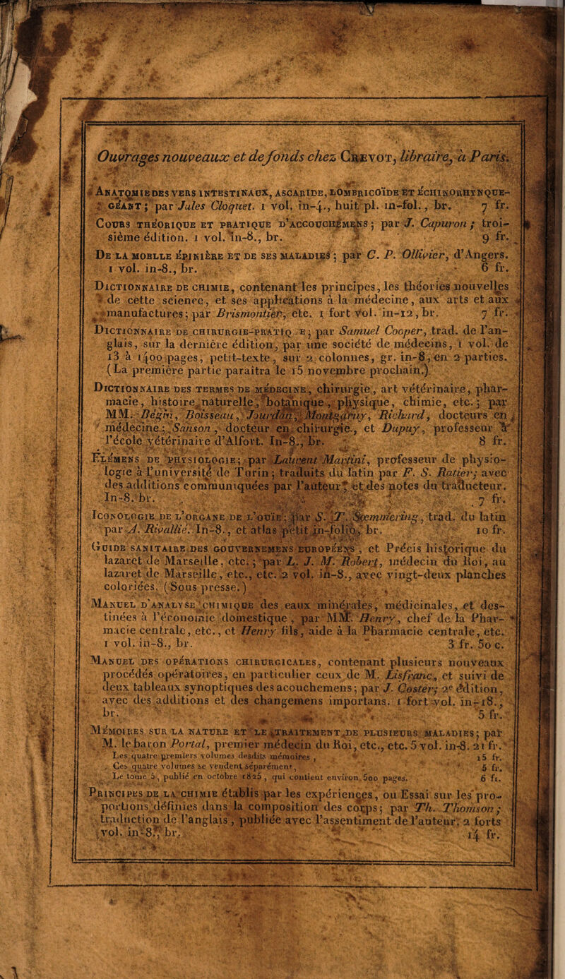  ' \.r ' ■ W $ M t m M i ’ÿS&t ‘ •$£ Vif) r. •) v 1 ■ ' ■ ..J '• ■ . .-••< : : -.si JK' « Ouvrages nouveaux et de fonds chez Crevot, libraire, a Paris. rç&as )MIE DES VERS INTESTINAUX, ASCARIDE, LOmbrICOÏDE ET ÉcHIK.OrIIY NQUE- ?.. gÉant ; par Jules Cloquet. i vol. in-4., huit pl. in-fol., br. 7 fr. Cours théorique et pratique d’accouciiémr|ïs ; par#. Capuvon ; troi¬ sième édition. 1 voi.ln-8., br. 9 De là moelle épinière et de ses maladies ; par C. P. Ollivier, d’Angers. 1 vol. in-8., br. * 0 fr. Dictionnaire de chimie, contenant les principes, les théories nouvelles fvde cette science, et ses applications à la médecine, aux arts et aux « ^manufactures; par Brismontier, etc. 1 fort vol. in-i2,br. 7 fr. ‘ Dictionnaire de chirurgie-pratiq .e; par Samuel Cooper, trad. de l’an¬ glais, sur la dernière édition, par une société de médecins, 1 vol. de O I / < , * ’ i • A , • i3 à 1400 pages, petit-texte, sur 2 colonnes, gr. in-8, en 2 parties. (La première partie paraîtra le i5 novembre prochain.). Dictionnaire des termes de médecine, chirurgie, art vétérinaire, phar¬ macie, histoire^naturelle, botanique , physique, chimie, etc.; par MMi-'Bèghï, Boisseau, Jourdan, Montgçihiy, Richard, docteurs en médecineySanson , docteur en chirurgie., et Dupuy, professeur V l’école vétérinaire d’Alfort. In-8., br. '• 8 fr. * . ■ \\ -Ï ■ .,y ■,? «4? ■ .«? - Klémens de PHrsiOLOciE; par Laurent Martini, professeur de physio¬ logie à l’université de Turin; traduits du latin par F. S. Ratiev; avec ,î~_• 124_■ . ' __i.. ,.., . .1.1. ’ ■ - des additions communiquées par l’âijÉéur? et des notes du traducteur* In-8. br. gS . V ÿ wSÊ: ■ . 1 fr- IcoNOLOGiB de l’organe de l’ouïe ; Jpar $. jT. Sçem par J. Riaallié. In-8-, et atlas petit in-folio,' br mmering, trad. du latin 10 fr. Guide sanitaire des gouvernemens européens , et Précis historique du lazaret de Marseille, etc. ; par h. J. M. Robert, médecin du Roi, au lazaret de Marseille, etc., etc. 2 vol. ih-8., avec vingt-deux planches coloriées, (Sous presse.) - , Manuel d’analyse chimique des eaux minérales, médicinales, et des¬ tinées à l’économie 'domestique , par MRÎ. Henry, chef delà Phar- V ' macie centrale, etc. , et Henry fils, aide à la Pharmacie centrale, etc. 1 vol. in-8., br. Æ  3 fr. 5o c. Manuel des opérations chirurgicales, contenant plusieurs nouveaux procédés opératoires, en particulier ceux de M. Lis franc, et suivi de deux tableaux synoptiques des acouchemens ; par J. Coster; 2e édition, * avec des additions et des changemens iraportans. 1 fort vol. in-18., - • 5 fr. Mémoires sur la nature et le ^traitement.,de plusieurs maladies; par M. le baron Portai, premier médecin du Roi, etc., etc. 5 vol. in-8. 21 fr. Les quatre premiers volumes desdits mémoires , x5 fri -, Ces quatre volumes se vendent séparément, ’ 5 {v% Le tome 5, publié en octobre 1826, qui contient environ 5oo pages. 6 fr. Principes de la chimie établis par les expériences, ou Essai sur les'pro Tlf\mnc il^fînmo ihnc If» pmYinrtcîtîmi .Ino 'T1?. __ portion^définies dans^ la composition des cotps; par Th. Thomson; traduction de l’anglais, publiée avec l’assentiment dè l’auteur. 2 forts vol. in-S.^ br. , • 4 fr. : 1 ■ ■Mtar. màm