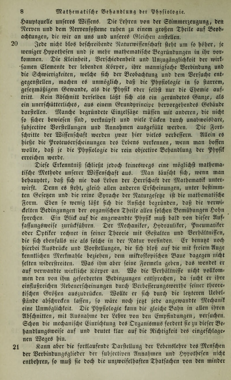 ^)au^)fquettc unfcreö 2Biffen(J. Die ?e^ren »on ber ©timmerjcugung, ben 9?eröcn unb bcm 9Zerbenfvfieme ruben ju einem großen Z^tHt auf S3eob* ac^tungen, bic mir an unö unb unfere^ @fcid)cn anfietien. 20 3ebe nid)t MpsJ befc^reibenbe Ointurmiffenfcbaft fiebt um fc böbev, je meniger ^)9pot^efen unb je mehr matbematifd)e 23egrünbungen in ibr oor* fommen. 3)ie Äleinbeit, ißerf^iebenbeit unb Un^ugänglicbfeit ber mirf^ •famen (Elemente ber lebenben ilörper, ihre mannigfadje SJerbinbung unb bie ©c^mierigfeiten, metc^e fid) ber 33eobad)tung unb bem 3Serfuc^e ent* gegenfteüen, madjen ed unmöglicb, ba§ bie ^'bpftologie in fo ftarrem, gefe^mn^igem ©emanbe, alö bie ober felbft nur bie S^emie auf* tritt. Äein Stbfdjnitt berfeiben tä§t fic^ atd ein gerunbeteö ©anje, alö ein unerfc^ütterlid;e0, auP einem ©runbprincipe ber»orgei;enbed ©ebäube barjtelten. iOZanc^e begrünbete (Sinjeifdge muffen mit anberen, bie nic^t fo fteber bemiefen jtnb, oerfnüpft unb »ieie l^üden bureb unabmeidbare, fubjectioe SßorfteUungen unb Slnnabmen auogefüüt merben. X)ie gort* fdjritte ber SBijfenfcbaft merben jmar oieleö »erbeffern. StUein eo bie§e bie ^roteuderfebeinungen bed Cebend »erfennen, menn man moüte, ba^ je bie '5)bpfioIogie bie rein objectioe ©ebanblung ber ''Pbbf'f erreichen merbe. Diefe Grfenntni^ jeboeb feinedmegd eine mögtiebii matbema* tifebe Ptetbobe unferer SBiffeniebaft aud. '3)?an täufebt ficb, menn man behauptet, ba§ ftcb nie bad ?eben ber ^errfebaft ber 'Diatbematif unter* mirft. X)enn ed ftebt, gieid; alten anberen (frfd;einungen, unter beftimm* ten ©efe^en unb bie reine ©pracbe ber 9?aturgefe^e ijt bie matbematifd^e gönn, öben fo menig läf't ficb bie 5lnftd;t begrünben, bab bie »ermi* (feiten ©ebingungen ber organifeben ^b^üc allen folcben 33emübungen .!F)obn fpred;en. (5in 331icf auf bie angemanbte Pbbfif biefer 2luf* faffungdmeife yirücffübren. 2)er Weebanifer, .^pbraulifer, Pneumalifer ober Dptifer rechnet in feiner 2:bcorie mit ©eflalten unb 33erbältniffen, bie ftcb ebenfalld nie ald folcbc in ber O^atur rorfinben. (5r benupt nod; hierbei ?ludbrüde unb SSorftellungen, bie ftcb freiem Sluge fenntlid;en 9^terfmable bejieben, bem mifroffopifeben Satte bagegen nicht feiten miberftreiten. 9ßad ihm aber feine gormeln geben, bod menbet er auf »ermanbte mirflicbe itörper an. 2Bo bie Serbältniffe nicht »ollfom* men ben von ihm geforberten Sebingungen eritfpre^en, ba fuebt er ihre einflubreicben Jitebenerfcbeinungen bttveb Sevbefferungdmertbe feiner tbcore* tifeben ©rö9en audjubruden. SBoUte er ftcb t'U'fcb bie (enteren Hebel* ftänbe abfebreefen lapen, fo märe noch je^t jebe angemanbte S?ed;aniT eine Unmöglid)feit. Die Pbpftologie fann bie gleid;e Sahn in allen ihren Slbf^nitten, mit 51udnabme ber f!ebre »on ben C?mpfinbungen, rerfud;en. ©cbon bie mecbanifd;e Ginriebtung bed Crganidmud forbert fie jit biefer Se* banblungdmeife auf unb beutet flar auf bie Otiebtigfeit bed eingefd;(age* neu SBeged b*»- 21 Äann aber bie fortlaufenbe Darfiellung ber Sebendlebre bed S?enfcben ber Serbinbungdglieber ber fubjeetiren 2lnnabmen unb ^)ppotbcfen nicht entbehren, fo muh fie boeb bie unjmeifelbaften Dbatfacben bon ben minber