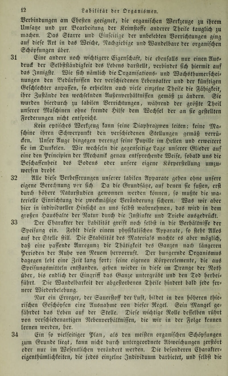 0aBititnt ber Organismen. Serbinbungen am (Jf^eften geeignet, bie organifcOen Serfjengc ju i^rem Itmfai^e unb jur S^earbeitung ber iletmftofre anberer Xbeüe taiigli^ ju machen. Daö Starre unb Ginfettige ber unbelebten 3Sorrid)tungen ging auf biefc 5lrt in bad 2Beicl}e, ‘i'Tacbgicbige unb SBanbelbare ber crgnnifd;en Scböv'fnngen über. 31 Gine anberc ncc^ mutigere Gigenfdjaft, bie ebenfadg nnr einen 2(uc!* brud ber Setbftfinnbigfeit bed ?ebcn^ barfteUt, uerbinbet ftcb hiermit anf bae 3nnigjte, 2Sie ftd) nnmticb bierrganifationd* unb 25ad;9tbumerfd;ei* nungen ben S^ebürfniffen ber verfd)itbenen ?ebenea(ter unb ber fünftigen ©efe^fedter anpaffen, fo erhielten and) viele einjelne J:bei(e bie f^ä^igfeit, i^re 3wf^Änbe ben med^felnben Slu^enverbältniffen gemüff ju änbern. Sie mürben bierburd; ,yi labilen !öerrid)tungen, mcibrenb ber grcfjte 3;^eit unferer fOtafebinen ebne frembc ^ilfc bem ®ed;fel ber an fte geftellten gorberungen nid)t entfprid;t. Äein eptifd)eö 2Berfjeug fann feine Diaphragmen leiten; feine Was fd)ine ihren Sd;merpnnft ben verfd)iebenen Stellungen gemä^ verriU den. llnfer 21nge hingegen verengt feine ^npille im JlTetlen unb erweitert fte im Dttnfelen. 2Bir medjfeln bie gegenfeitige ?age unferer ©lieber auf eine ben ^'rincipien ber IWecbanif genau entfpredjenbe äBeife, fobalb und bie SefdjafFenbeit bed 23obend ober unfere eigene Äorperftellung umju* werfen broht 32 2111e biefe SSerbeffernngen unferer labilen ?lpparate gehen ol)ne unfere eigene ©eredtnung vor fid; Da bie Glrunbfäite, auf betten fie fuffen, erfl burd) höhere ^?aturfiubien gewonnen tverben föntten, fo inti^te bie ma* terielle Ginrichtung bie jwedmäbige 23eränberung ftd)ern. 2Bad wir aber hier in inbivibueller Jf)ittftd;t an und felbft wahrnehnten, bad wirb in bem großen .^andhalte ber 9?atur burd; bie ^^ftiidte unb Driebe audgebrüdt. 33 Der Gharafter ber Labilität greift nod) felbft in bie 23erhälttiiffe ber Speifnng ein, f^ehlt biefe einem phpfifalifdten Slpparate, fo fteht Slllcd auf ber Stelle ftill. Die Stabilität bed Wateriald mad)te ed aber möglich, baf; eine paffenbe Slnregttng bie Dhätigfeit bed ©anjen nad) längeren ^erioben ber Stube von Steuern hervorruft. Der httngernbe Organidmud bagegen lebt eine feine eigenen Äörperelemente, bie and Speifnngdmitteln entftanben, gehen wieber in biefe im Drange ber Stoth über, bid enblid; ber Gingriff bad ©an5e untergräbt unb ben Dob herbei* führt. Die SBanbelbarfeit ber abgeftorbenen Dheile hinbert balb jebe fer* nere SBieberbelebttng. Stur ein Grreger, ber Sauerfioff ber Vuft, bilbet in ben höheren thie* rifchen ©efd;öpfcn eine Slttdnahme von biefer Stegei. Sein SStnngel ge* fährbet bad l'eben auf ber Stelle. Diefe wid;tige Stolle beffelben rührt von verfd)iebenartigen Stebenverhältniffen, bie wir in ber Böige fennen lernen werben, Itcr. 34 Gin fo vielfeitiger ^lan, ald ben meiften organifd)en Sd;öpfttngen jum ©runbe liegt, fann nid)t bttreh untergeorbnete Slbweichungen jerftört ober nnr im 2öefentlid;en veränbert werben. Die befonberen Gharafter* eigenthümlichfeitcn, bie jebcd einzelne Onhivibuum barbietet, unb felbft bie