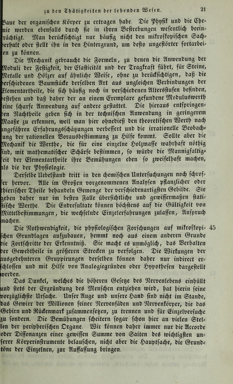 ju bcn ?:i)ätic!feiten ber [ebenben Üßefen. ßaue ber ovganifcfien Äörper ju ertragen ^abe. Die unb bte ß^e* nie werben ebenfattö burc^ fie in ifiren SBejlrebungen wefentttd; beetn* räcbtigt. 50?an berncffic^itigt nur puftg ntc^t ben mtfroffobtft^en ©ad^* »erfialt ober jteUt il;n in ben ^intergrunb, um befto ungeftörter fortarbeü en JU fönnen. 2)te 5}Zec{;antf gebrandet bte gormetn, ju benen bte Slnwenbung ber Wobuit ber geftigfeit, ber (5(afttcität unb ber 2:ragfraft fü^rt, für Steine, 0?etaite unb <f)btjer auf äfiniicbc SQSeife, ofme ju berüdjtc^tigen, bap bic »erfd)iebenen 33aumftücfe berfetben 2trt aud ungteid^en 33erbinbungen ber ffementartbeile, bie jitf) ^uftg noc^ in oerfdiiebenen Sltteröftufen befinben, •efte^en unb ba^ ba^er ber an einem (^remptare gefunbene 9J?obutuömert|) eine fd;arfe Slnwenbung auf anbere gefiattet. 2)ie ^ieraud entfpringen* »en ^iacfit^eiie geben jtc^ in ber ted^nifcfien Sinwenbung in geringerem Waa^e ju erfenncn, weit man ^ier o^nebie^ ben t^eoretifc^en 555ert|) nadt) ingefä(>ren (5rfa^rung^fc^ä|.ungen oerbeffert unb bie irrationelte S3eobad^« ung ber rationetten SSoraudbeflimmung ju ^itfe fommt. ©oltte aber bie Wec^anif bie SBert^e, bie für eine einjetne ^otjmaffe wa^rfmft nötfiig tnb, mit mat^ematif(|er ©cfiärfe beftimmen, fo würbe bie 'ättannigfattig* eit ber ©tementart^eite ifire ®emü{)ungen eben fo jweifetljaft machen, itö bie ber ^^pftotogie. 2)erfelbe Uebetftanb tritt in ben cfiemifd^en Unterfucfmngen no^ fct;vof= er fieroor. Sitte im @ro§en oorgenommenen Slnatpfen pjtanjtid^er ober ^ierif4)er S^eite be^anbetn ©emenge ber »erfc^iebenartigften ©ebitbe. ©ie jeben ba'^er nur im beften gatte überfic^ttic^e unb gewiffermapen ftati^ tifcfie SSertbc- ®ie ©nbrefuttate fönnen bödiftenö auf bie ©üttigfeit oon Otittetbejtimmungen, bie wet^fetnbe ©njeterfabrungen jutajfen, Stnfprud; nacben. 2)ie ^iotbwenbigfeit, bie gorfcbungen auf mifroffopi^ 45 'eben ©runbtagen aufjubauen, einem anberen ©runbe Cie gortfcbritte ber ©rfenntni^. ©ie madbt ed unmögti^, bad 23erbatten cer ©ewebtbeite in größeren ©tredfen ju »erfotgen. Die SQirfungen ber judgebebnteren ©ruppirungen berfetben fönnen baber nur inbirect er^ icbtolfen unb mit ^itfe oon Slnatogiegrünben ober ^ppotbefen bargeftettt werben. Dad Dunfet, wetdbed bie böb^ren ©efe^e bed ^teroentebenö einbüttt unb ftetö ber (Jrgrünbung beö SJienf^en entjieben wirb, ^at bienn feine oorjügtitbfte Urfadbe. Unfer Singe unb unfere ^anb finb nidbt im ©tanbe, bad ©ewirr ber SJtittionen feiner 9terpenfäben unb 9Jeroenförper, bie baö ©ebirn unb Slüdenmarf jufammenfe^en, ju trennen unb für (Jinjetoerfutbe lju fonbern. Die S3emübungen fdbeitern fogar fdbon an oieten ©tet? tcn ber peripberiftben Drgone. 2ßir fönnen baber immer nur bie Slccorbe ober Diffonanjen einer gewiffen Summe pon Saiten bed wicbtigften uw ferer Äörperinfirumente betaufd;en, nicht aber bie ^auptfadbe, bie ©runb^ töne ber (Jinjetnen, jur Sluffaffung bringen.