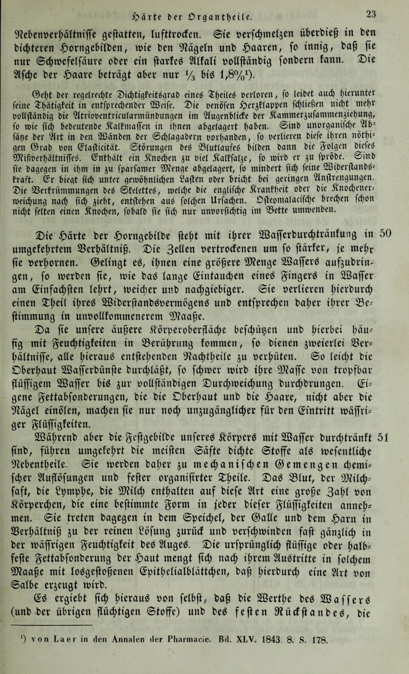 ipärte ber Or9antf)eilc. 9?ebenücr|>ältntffe geflatten, tufttrocfen. @te t)evfc|)me(äen überbie^ tn ben bt4)teren J^orngebtlben, »te ben 5^ägeln unb paaren, fo innig, ba§ fie nur ©c^wefelfäure ober ein ftarfe^ 2itfati »oUfiänbig fonbern fann. Die 2lf(i()e ber beträgt aber nur Vs biö 1,8%‘). ©et)t ber regetrecbte Dicbtigfcitögrab cineö oerloren, fo leibet au(^ feine 2:i)ätigfeit in entfprecbenbev SBeife. ®ie oenöfen iperitlappen fcblie^en nicht mehr PoUgiinbig bie iJttriopentricularmünbungen im Qfugenblicte ber j^ammerjufammenjiehung, fo mie fiel) bebeutenbe .ftaltmaffen in ihnen ahgelagert h<>ben. @inb unorganifche 516 fahr 6er 5Irt in ben Sßnnben ber ©^lagabern porhanben, fo perlieren biefe ihren nöthi gen @rab oon ©lafficität. ©törungen beh 23lutlaufeh bilben bann bie folgen biefeh ^ÄihPerhältnitTeö. Enthält ein ivnoetjen ^n oiel 5valffat^e, fo inirb er ju fpröbe. @inb fie bagegen in ihm in ju fparfamer ?6ienge abgelagert, f^o minbert fi(h friirr SBiberganbh traft. @r biegt fleh unter geipöhnli($en Sagen ober bricht bei geringen 5tngrengungen. ®ie fCerfrümmungen beö ©Eeletteh, melche bie englif^e jlranfheit ober bie jvno(^ener= lueii^ung nach ftch jieht, entgehen auö folchen Urfathen. Ogeomalacifche brechen fchon nii^t fetten einen Änochen, fobalb fie fleh nur unporfichtig im 33ette ummenben. Die .$)ärte ber J^orngebifbe ftefit mit ifirer SöBafferburc^tränfung in 50 umgefe|)rtem SSerhäftni^. Die oertroefenen um fo fiärfer, je me|>r jte oer:^ornen. ©elingt eö, il;nen eine größere ^Wenge SGßaffer^ aufjubrin- gen, fo werben fte, wie baö fange (5intaud)en eines f^ingerd in SÖSaffer am ©infa^jten fe^rt, weicf)er unb natfigiebiger. @ie »erfieren fiierburc^ einen D^eif i^reö 2Biberftanbdoermögend unb entfprecfien bafier ihrer fBe« fiimmung in unoofffommenerem 9)?aa^e. Da fte unfere äupere Itorperoberffdcfie befebü^en unb hierbei bau« ftg mit geu^tigfeiten in ißerührung fommen, fo bienen zweierlei 3Ser< häftniffe, aße hierauf entgehenben 9{act)theife ju oerhüten. @o (eicht bie Oberhaut SOBajTerbünfte burchfä^t, fo f^iwer wirb ihre fJÄaffe oon trof^fbar güffigem Sßaffer bid jur ooüftänbigen Durchweichung burchbrungen. (5i* gene gettabfonberungen, bie bie Oberhaut unb bie .^aare, nicht aber bie §tägef einöfen, machen g'e nur noef; unjugdngficher für ben Eintritt wdffri* ger giüffigfeiten. Södhrenb aber bie geftgebifbe unfered ^örperö mit SQBaffer burchtrdnft 51 ftnb, führen umgefehrt bie meiften ©dfte bichte ©toffe afd wefentfiche 9tebentheife. ©ie werben baher ju mechanifchen ©emengen chemi« fcher Slugöfungen unb fefter organifirter Dheife. Dad fßfut, ber fOtifch- faft, bie S^mphC/ t>ie S^ifch enthaften auf biefe 2lrt eine grofe 3ahi törherchen, bie eine beftimmte gorm in feber biefer giüffigfeiten anneh* men. ©ie treten bagegen in bem ©fjeichef, ber ©aße unb bem .fiarn in SSerhdftnig ju ber reinen Söfung jurücf unb oerfchwinben fog gdnjfich in ber wdgrigen gruü;tigfeit bed Sfuged. Die urfprüngfi^ güffige ober hafb- fege gettabfonberung ber .^aut mengt geh nach i^rem Stustritte in folchem 5)5aage mit fodgegogenen ©pithefiafbfdttchen, bag h^rrburch eine 5(rt oon ©afbe erjeugt wirb. ergiebt ftch hioraud oon fefbft, bag bie SÖerthe bed 2Bafferd (unb ber übrigen güchtigen ©toffe) unb bed fegen 9tücfganbes, bie ') von Laer in den Annalen der Pharmacie. Bd. XLV. 1843. 8. S. 178.