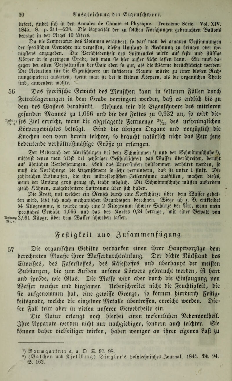 liefert, finbet fl^ in ben Annales de Chimie et Physique. Troisieine Serie. Vol. .\1V. 1843. 8. p. 211—238. 3>ie ^apaeität ber ju folgen {^orfc^ungen gebrnuchten SaUontS beträgt in ber Siegel 10 Sitreö. S)a bie Temperatur ba^ 23olumen peranbert, fo barf man bei genauen 23eftimmungen ber fpeciftfAen öeroid)te nie pergeiTen, biefen Urnftanb in Siedmung ju bringen ober me. nigflentS anjugeben. ®ie 23erfci)iebenf)eit beiS Suftbrucfe^ mirtt auf fefte unb flnfüge Äörper in fo geringem 0rabe, baf? man fie bifr au^er ?J(bt lafTen fann. ©ie muß ba-- gegen bei allen fßerbaltnilTen ber ©afe eben fo gut, alä bie 2öärme berücfficbtigt roerben- ®ie Siebuction für bie @igenfcf)mere im luftleeren Siaume mürbe ju einer bloßen 9ie^» nungofpielerei au^arten, menn man fie bei fo Keinen ivörpern, al^ bie organifcl)en Tlteile finb, anmenben mollte. 56 Dad fpectfifc^e ®ett)td)t beö 5)Zenfc^en fann in feltencn gälten buvc^ gettablagerungen in bem ©rabe ücrringert inerben, ba§ eö cnblic^ biö ju bem beö ffiajferö ^erabfinft. 9?e^men mir bie ßigenfc^mere beö mittleren gefunben ?fl?annes5 ju 1,066 unb bie bed gettee ju 0,932 an, fo mirb bie* * 3iel erreicht, menn bie abgelagerte gettmenge “Vjö beö urfprünglic^en Äörpergemic|)teö beträgt, ©inb bie übrigen Organe unb »orjüglic^ bie Änocfien »on oorn herein leicfiter, fo brauefit natürlich nic^t baö gett jene bebeutenbe »erl;ältnigmä^ige @rö§e ju erlangen. 3)cr ©ebraueb ber .ftortfcbürjen bei bem ©ebroimmen ‘) unb ber ©cbmimmf^ube *), mittelfl benen man fclbfl bei gehöriger ©efcbicflid)teit baö SBajTer überfd)reitet, beruht auf ähnlichen fßerbeiTerungen. ©oli baö UnterfinFen poUfommen oerhütet merben, fo muß bie Itorffcbürje bie S'igenfcbmere fo fehr perminbern, baß fie unter 1 (inft. Sie jahlreidien Suftmaffen, bie ihre mifroffopifeben Seifenräume auöfüllen , machen biefeö, menn ber Umfang groß genug ift, leidit möglicb. Sie ©cbmimmfebuhe mülTen nußerbem gleich Ivähnen, auögebehntere Sufträume über ficb haben. Sie Äraft, mit melcber ein Olienfcb bur^ eine Äorffebürge über bem SBaffer gehaf« ten mirb, läßt ficb nach meebanifeben Örunbfäoen beredtnen. SBiege icb j. 93. entfleibet 54 Kilogramme, fo mürbe micb eine 2 Kilogramm febmere ©ebürje ber Qlrt, menn mein fpeciftfcbcö ©emic()t 1,0Ü6 unb baö beö KorFeö 0,24 betrüge, mit einer ©emalt Pon 2,991 Kilogr. über bem 933alTcr febmeben lalTen. *Jir. 4. gejligfeit unt» 3 57 Die organifdhen ©ebilbe »erbanfen einen iprer ^auptoorjüge bem berectmeten Waa§e iprer SBafferburebtränfung. Der biente Stueffianb beg (Jimei^eö, beö güferftoffe^, beö Ääfeftoffed unb überhaupt ber meinen ©ubftanjen, bie jum Slufbau unfereO Körperö gebraucht merben, ift hört unb fpröbe, mie ©lad. Die ÜÄaffe mirb aber burch bie (Sinfaugung oon Söaffer meidjer unb biegfamer. Ueberfchreitet nicht bie gcuchtigfeit, bie fie aufgenommen hot, eine gemiffe ©renje, fo fonnen h‘fr^wr^ Sepiö* feitdgrabe, melche bie einjelner SDtetalle übertreffen, erreicht merben. Die* fer gall tritt aber in oielen unferer ©emebtheile ein. Die 9tatur erlangt nod; mefentlichen 9tebenoortheil- gpFC Slpparate merben nid;t nur nachgiebiger, fonbern auch leichter. Sie fönnen baher »ielfeitiger mirfen, hoben meniger an ihrer eigenen üafl ju ') 93a umgartner a. a. O <Z. 97. 98. *) (93aleben unb Jtjcllberg) Siugler’ö polptechnifcheiS Oournal. 1844. 93b. 94. S. 162.