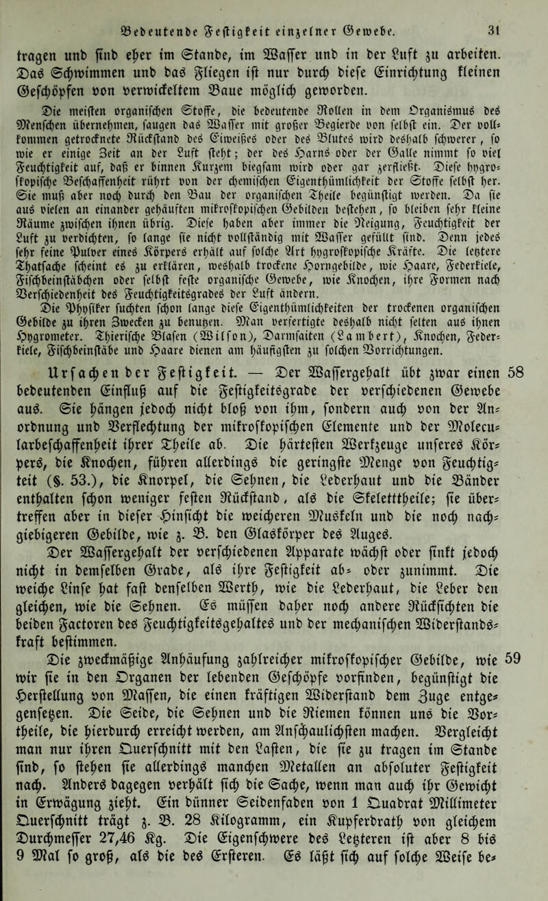 tragen unb ftnb e|»er im ®tanbe, tm SOSaffer unb in ber ?nft ju arbeiten. 25aö ©(|)tt)immen unb baö gtiegen ift nur burc^ biefe Einrichtung fleinen ©efchöpfen öon üerwidfettem S3aue möglich geworben. ®ie meiflen organiWen ©toffe, bie bebcutenbe Stollen in bem Ürgani^niuö beö 9i)tenf(bcn übernef)inen, laugen baö 2ßa(Tev mit großer ©egierbe oon felbft ein. S'er ooU« fonimen getrocfnete Stiicfganb beö ©iroeifse» ober beo ©luteä mirb beöbalb fcbmerer, fo roie er einige Seit an ber 2uft (tef)t; ber beö i^arnö ober ber ©alle nimmt fo oiet ^•eu^tigfeit auf, bafj er binnen ivurjem biegfam mirb ober gar verfließt- ®iefe lipgro« ffopifche ©efcbaffenheit rüljrt oon ber ^emifcßen @igentf)üm(icf)feit ber ©toffe felbft bcc- ©ie muß aber noch burcb ben ©au ber organifiben ^beile begünßigt loerben. ®a fie auö oielen an einanber gehäuften mitroffopifchen ©ebilben begehen, fo bleiben fehr tteine Släume jmifchen ihnen übrig. ®iefe haben aber immer bie Dteigung, S’eu^tigfeit ber 2uft ju oerbichten, fo lange fie nicht oollffänbig mit SBalTer gefüllt finb. Senn jebeö fehr feine ©uloer eineö jlörperä erhält auf folche QIrt hpgroffopifchc ■Jvräfte. Sie leßtere S^hatfache fcheint eä ju ertlären, me»halb trocfene iporngebilbe, loie ipaare, Sebertiele, ^ifchbeinfläbchen ober felbft fefte organifche ©eroebe, loie jvnochen, ihre formen na^ ©erf^iebenheit bcö ^eu^tigfeitögrabeö ber Suft änbern. Sie ©hbftfer fugten fchon lange biefe @igenthüm[id)feiten ber trocfenen organifdhen ©ebilbe ju ihren Sioecfen ju benußen. 9}ian oerfertigte beehalb nicht feiten auö ihnen ^ppgrometer. Shirrif^e ©lafen (2Dilfon), Sarmfaiten (Sambert), Knochen, 3’Cber» fiele, Sifchbeinftäbe unb ^paare bienen am häußgften ju folgen ©orrichtungen. Urfachcnbergefttgfeit. — ©er SBaffergehatt übt jwar einen 58 bebeutenben Einfluß auf bte geftigfeitegrabe ber oerfchtebenen ©ewebe auö. ©ie hängen febodh nicht b(o§ »on ihm, fonbern auch oon ber j orbnung unb SSerflechtung ber mifroffopifdhen Elemente unb ber 9}?oIecu* larbef^affenheit ihrer ©heüe ab. ©ie härteften Serfjeuge unfereö ilor? per^, bie ilnochen, führen olferbingö bie geringfte S0?enge oon geuchtig« teit (§. 53.), bie Änorpel, bie Sehnen, bie l'eberhaut unb bie 23änber enthalten fchon weniger fe|ten Stücfftanb, alö bie Sfeletttheile; fie übers treffen aber in biefer .^inficht bie weicheren 9)Zuöteln unb bie noch nach^ giebigeren ©ebilbe, wie j. 33. ben ©laöförper beö Hugeö. ©er SÖaffergehalt ber oerf^iebenen Slpparate wä^ff ober ffnft feboch ni^t in bemfelben ©rabe, olö ihre geftigfeit ab» ober junimmt. ©ie weiöhe Sinfe hnt fnP benfelben SBerth, wie bie Seberhaut, bie ?eber ben gleichen, wie bie Sehnen. Eö müffen baher noch anbere 3tücfftd;ten bie beiben gactoren beö geuchtigfeitögehalte^ unb ber mechonifchen SBiberftanbös fraft beffimmen. ©ie jwedmä^ige Slnhäufung jahlreicher mifroffopifcher ©ebilbe, wie 59 wir fie in ben Organen ber lebenben ©efchöpfe oorfinben, begünffigt bie .^lerffellung oon 9}taffen, bie einen fräftigen SÖiberftanb bem 3uge entge* genfegen, ©ie Seibe, bie Sehnen unb bie Stiemen fönnen une bie ©ors theile, bie hierburch erreicht werben, am Slnfchaulichften machen. Vergleicht man nur ihren Duerfchnitt mit ben Saften, bie fie ju tragen tm Stanbe finb, fo ftehen fie allerbingö manchen 2)tetallen an abfoluter geftigfeit nach- Slnberö bagegen oerhält fi^ bie Sache, wenn man auch ihr ©ewicht in Erwägung jieht. Ein bünner Seibenfaben oon 1 Ouabrat SJtillimeter Ouerfchnitt trägt j. 23. 28 Kilogramm, ein ^upferbrath oon gleichem ©ur^meffer 27,46 %. ©ie Eigenfchwere beö Segteren ift aber 8 biö 9 Sfiat fo gro^, alö bie beö Erfteren. Eö lä^t fich auf fol^e 233eife be«