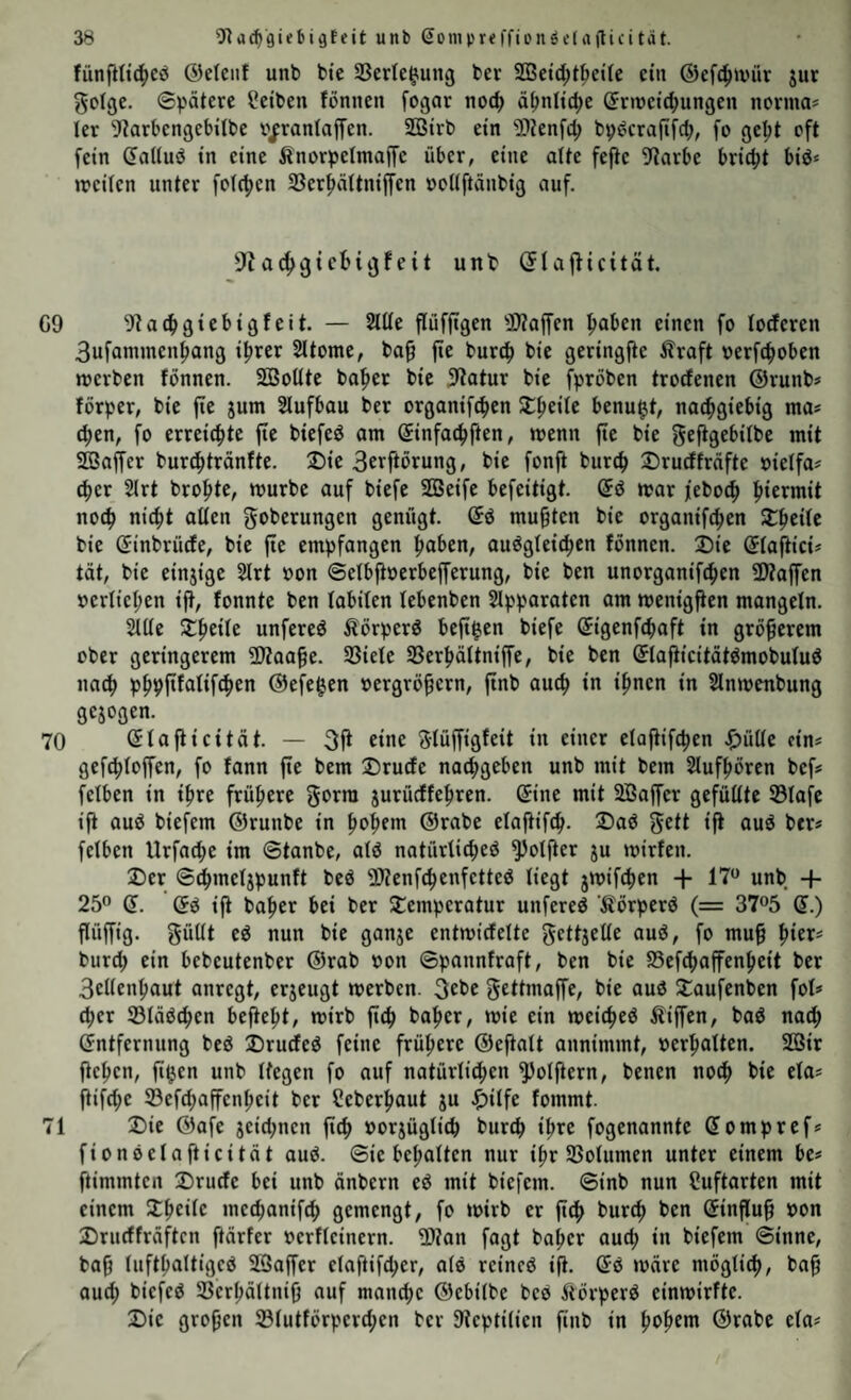 fiinfHt^eö ©elciif unb bte SSerle^ung ber SQ3etd)t^c{(c ein ©efc^wür jut gclgc. 6pätere Selben fonnen fogot noi^ ä^nltdie Snnetd^ungen ncma* ler ^iarbengebilbe n/ranlaffen. SQ3irb ein ^ijenft^ bp^’crafifct), fo gept oft fein (faltuö in eine Änorpelmaffe über, eine die fefle 9?arbe bricht bid* weilen unter feieren 33cr^ältniffen »eüftänbig auf. a^gicbiijfcit unt (5laj^icität, G9 9ta^gtebigfcit. — 2lüe pfjtgen 3>?affen pben einen fo loderen 3ufammenpng iper Sltome, ba0 p burc^ bic geringp Äraft oerPoben werben fönnen. SBoüte bafier bie 9?atur bie fpröben trodenen ®runb* förper, bie p jum 2lufbou ber organipen SC^eile benu$t, na^giebig ma* (^en, fo erreichte p biefed am ©nfa4)ften, wenn p bie gepe^übe mit SOBaffer buri^tränfte. 2)ie 3e^fiörung, bie fonft burc^ 2)rudfräfte oietfa? c^er 2lrt bro^te, würbe auf biefe SOBeife befeitigt. war feboc^ hiermit noc^ nicfit aüen goberungen genügt. (5ö mußten bie organifcfien $£^eitc bie Sinbrüde, bie p empfangen pben, au^gteic^en fönnen. ®ie ©fap'ct? tat, bie einjige 2lrt non ©etbperbeprung, bie ben unorganipen 3Äapn oerIieI;en ift, fonnte ben labilen lebenben Slpparaten am wenigfien mangeln. Sllte ^pile unfereö Äörperö bepen biefe ©genfebaft in größerem ober geringerem fKaap. 33iele SSerbältnip, bie ben ©apcitätömobuluö na^ pbppalifcben ©efepn oergröprn, pb auch in ipen in Slnwenbung gejogen. 70 (Jtafticität. — 3fi eine Slüffigfeit in einer elappen J^ütte eins geptopn, fo fann p bem Drude naibgeben unb mit bem Slufpren bef# fetben in i^re frühere gorra jurüdfe^ren. ©ne mit 2Bopr gefüüte 53Iafe ift auö biefem ©runbe in pp>n ©rabe etapp. Daö geif iP nuö ber# felben Urfaibe im ©tanbe, alö natürticbeö ^otfter ju wirfen. Der ©pnetjpunft beö fWenfebenfetteö liegt jwiPen + 17“ unb + 25“ d. ©ö ift bapr bei ber Demperotur unfereö ’Äörperö (= 37“5 ©.) flüpg. güül nun bie ganje entwidelte gelljelie auö, fo mu§ piet^ burd) ein bebeutenber ©rab non ©pannfraft, ben bie SSefebapnpit ber 3ellenpaut anregt, erjeugt werben. 3ebe geltmap, bie aud Daufenben fol# (ber ©läöcben befiep, wirb ficb bapr, wie ein weic^eö Äipn, baö nach ©ntfernung beö Druded feine frühere ©eplt annimmt, »erhalten. SQBir fiepn, pen unb liegen fo auf natürli^en ^olprn, benen no(b bie ela? pfd;e ®efd;apnbeit ber Seberput ju Jf)ilfe fommt. 71 Die ©afe jeid;nen ftef) »orjüglicb bureb ihre fogenannte ©ompref? fionöelafticität aud. ©ie bebalten nur ibr SSolumen unter einem be? ftimmten Drude bei unb änbern ed mit biefem. ©inb nun Suftarten mit einem Dbeile meebanifeb gemengt, fo wirb er fi(b bureb ben ©inp§ non Drudfräften ftärfer »erlleinern. 2)?an fogt baber aud; in biefem ©inne, bafj luftbaltiged 2Sapr elaftifcber, alö reincö ip ©d wäre möglitb, ba§ auch biefed SSerbältnifj auf manche ©ebilbe bed Äörperd einwirfte. Die gropn ©lutförperd;en ber 9?cpti(ien finb in poptm ©rabe ela?