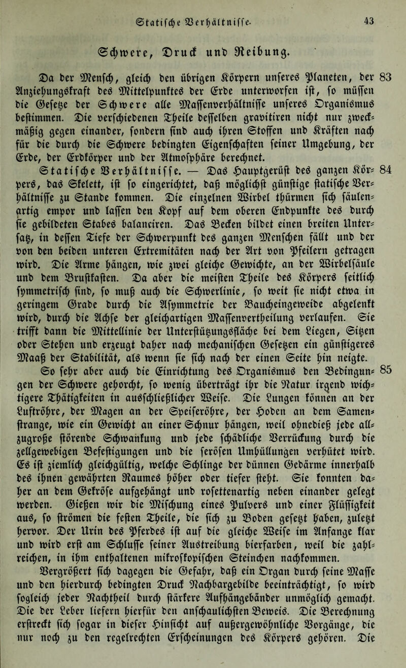 ®tatifd)e 23er(;ältniffe. <Sd;tt>ere, ©rurf unt) 9^etbung. 25a ber 3)?enf(^, gtet^ ben übrigen ^lörpern unfeveö ^(ancten, bev 83 Slnjietiungöfraft beö 5>?tttelpunfteö ber ßrbe unterworfen tji, fo müffen bte ©efet^e ber ©(^were alte SJtaffenoer^ltniffe unfereö Örgantörnuö befiimmen. 25te »erfc^tebenen Streite beffetben graoitiren nid;t nur jwed» gegen etnanber, fonbern flnb auch tfiren ©toffen unb Kräften nac^ für bte burcf) bi'e ©c()were bebingten ©igenfi^aften feiner Umgebung, ber @rbe, ber Srbförper unb ber Sltmofp^äre bereifjnet. ©tatifcfie 23er|>äUn{ffe. — 25aö ^)aubtgerüji bed ganjen Äor^ 84 berö, baö ©fetett, ift fo eingerid;tet, ba§ mogtiiibft günfiige jiatii^t^e SSer# pUntffe ju ©tanbe fommen. 25te einjetnen Sßtrbel tfiürmen jt(^ faulen* artig em^jor unb laffen ben Äo^jf auf bem oberen ©nbpunfte beö burc^ jte gebilbeten ©tabeö balanciren. 25aö Seifen bilbet einen breiten Unter* fa$, in beffen Stiefe ber ©cbwer^5unft beö ganzen Stenf^en fällt unb ber oon ben beiben unteren ©rtremitäten naifi ber 5lrt oon Pfeilern getragen wirb. 25ie Slrme Rängen, wie jwei gleid^e ©ewi^te, an ber SSBirbelfäule unb bem Srufifajten. 25a aber bie meijten Streite beö Äör^erd feitlicfi fpmmetrifd) ftnb, fo mu^ au(f> bie ©tfiwerlinie, fo weit fie nic^t etwa in geringem ©rabe burif) bie 5lft;mmetrie ber Saucfieingeweibe abgelenft wirb, buriip bie Slifife ber gleiifiartigen 5Dtaffenoert^eilung oerlaufen, ©ie trifft bann bie Stittellinie ber Unterftü^ungöpc^e bei bem Siegen, ©i^en ober ©te^en unb erzeugt ba^er nac^ mecbanifd^en ©efe^en ein günftigered SÄaaf ber ©tabilität, ald wenn jte jtc^ nac^ ber einen ©eite fiin neigte. ©0 fefir aber au^ bie Einrichtung bed Drgani^muö ben Sebingun* 85 gen ber ©c^were gefioriht, fo wenig überträgt ihr bie 9?atur ir^enb wi^* tigere -tpätigfeiten in auöfihlieplicher Söeifc. Sie Sungen fonnen an ber Suftröfire, ber 9)tagen an ber ©peiferöhre, ber .ifjoben an bem ©amen* jtrange, wie ein ©ewic^t an einer ©chnur hängen, weil ohnebie^ febe all* gugro^e fiorenbe ©chwanfung unb febe fchäbliche Serrüifung bur^ bie jettgewebigen Sefeftigungen unb bie feröfen Umhüllungen oerhütet wirb. Eö iji ziemlich glei^gültig, welihe ©thlinge ber bünnen ©ebärme innerhalb be6 ihnen gewährten Siaumeö ober tiefer fieht. ©ie fonnten ba* her an bem ©efröfe aufgehängt unb rofettenartig neben einanber gelegt werben. ©ie§en wir bie Stifthung eineö ^uloerö unb einer aud, fo firömen bie fefien Sheile, bie ftch ju Soben gefegt plegt heroor. Ser Urin bed ^ferbeö ift auf bie gleißte SBeife im Slnfange flar unb wirb erfi am ©dhluffe feiner 2luötreibung bierfarben, weil bie jahl* reichen, in ihm enthaltenen mifroffopifchen ©teinchen nachfommen. Sergröfert jich bagegen bie ©efahr, ba§ ein Srgan bur^ feine Staffe unb ben hierburdh bebingten Srucf ^^aihbargebilbe beeinträchtigt, fo wirb fogleich j’eber 9tadhtheil burd; ftärfere ^ufhängebänber unmöglidh gemad;t. Sie ber Seber liefern hierfür ben anfchaulichfien Seweiö. Sie Serechnung erftredt fich fogar in biefer ^inficht auf außergewöhnliche Vorgänge, bie nur noch S« ben regelrechten ErfCheinungen beö ^ör^erö gehören. Sie