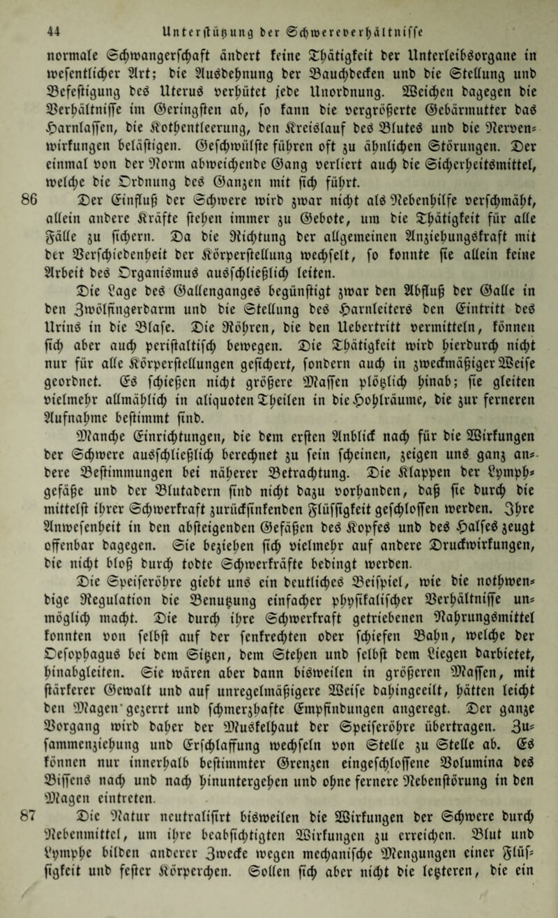 normale (Sc^mangerfc^aft änbert feine Zpätißfett ber Unterfeib^organe in mefentlicfjer 2lrt; bie Jluöbe^nung ber ®aud^bcrfen unb bie ©teüung unb Scfefiigung beö Uteruö oer^ütet i'ebe Unorbnung. SBeid^en bagegen bie SBer^ditniffe im ©eringfien ab, fo fann bie »crgrö^erte ©ebärmutter baö J^arnlalJen, bie iiot^entieerung, ben Kreislauf bcö ©iuteö unb bie 9?er»en* mirfungen beläftigen. ©efcbmiiifte führen oft ju ähnlichen ©törungen. 2)er einmal oon ber 9?orm abmeichcnbe ©ang oerliert auch bie ©icherheitömittef, melche bie Crbnung beö ©anjcn mit ftch führt. 86 Der öinfluh ber ©ch»»ere wirb jmar nicht atö 9iebenhilfe »erfchmäht, aüein anbere Äräfte ftchen immer gu ©ebote, um bie Dhätigfeit für alte gäUe JU jtchern. Da bie Züchtung ber allgemeinen Slnjiehungofraft mit ber Sßerfchiebenheit ber Äörperftellung mechfelt, fo fonnte jte allein feine Slrbeit beö Drganiömuö auofchliehlich leiten. Die ?age beö ©allengangeö begünftigt jmar ben 2lbflu^ ber ©alle in ben 3'^btftngerbarm unb bie ©tellung beö .^arnleitcrö ben ©intritt beö Uriuö in bie Slafe. Die Stohren, bie ben Uebertritt »ermitteln, fönneu fi^ aber auch perijialtifch be»»egen. Die Dhätigfcit mirb hteri’urch ”*4)1 nur für alle ÄörperftcUungen gefiebert, fonbern auch jmerfmä^iger SBeife georbnet. ©ö fchief’en nicht größere -iDtaffen plö^lich gleiten »ielmehr allmählich in aliquoten ^)ohträume, bie jur ferneren Slufnahme beftimmt ftnb. ®?anche ©inrichtungen, bie bem erjien Slnblicf nach für bie SSirfungen ber ©chmere auöfchlie^lich beregnet ju fein fcheinen, jeigen unö ganj an? bere SBeftimmungen bei näherer Setrachtung. Die klappen ber ^pmph» gefäge unb ber ©lutabern finb nicht baju »orhanben, bah mittelfi ihrer ©^merfraft jurüeffinfenben glüffigfeit gefchloffen werben. Ohr® Slnmefenheit in ben abfieigenben ©efä^cn beö Äopfeö unb beö ^alfeö jeugt offenbar bagegen, ©ie bejiehen ftch vielmehr auf anbere Druefmirfungen, bie nicht bloh burch tobte ©chwerfräfte bebingt werben. Die ©peiferöhre giebt unö ein bcutlichcö 3?eifpiel, wie bie nothwen? bige Stegulation bie S3enugung einfacher phpfifalifcher SBerhältniffe un? möglich macht. Die burd; ihre ©chwerfraft getriebenen Stahrungömittet fonnten von felbfi auf ber fenfre^ten ober fchiefen ©ahn, welche ber Defophaguö bei bem ©i^jen, bem ©tehen unb felbfi bem Siegen barbietet, hinabgleiten. ©ie wären aber bann biöweilen in gröberen SJtaffen, mit fiärferer ©ewalt unb auf unregelmähigere 2Beife bahingceilt, hätten leicht ben S)?agen’gejerrt unb fchmerjhafte ©mpftubuugen angeregt. Der ganje ©organg wirb baher ber ©tuöfelhaut ber ©peiferöhre übertragen. 3«== fammenjiehung unb ©rfchlaffung wechfeln pon ©teile gu ©teile ab. ©ö fönnen nur innerhalb befiimmter ©rengen eingefchloffene ©olumina bed ©iffenö nach unb na^ h‘uuntergehen unb ohne fernere Stebenfiörung in ben ©tagen eintreten. 87 Die Statur ncutralifirt biöweilen bie Sßirfungen ber ©chwere burch Stebcumittcl, um ilwe bcabfid^tigten Sßirfungcu gu erreid;cn. ©tut unb Spmphc bitben anberer 3wccfe wegen mechanifche ©tenguugen einer glüf» figfeit unb feficr Äörperchen. ©ollen fich aber nid;t bie te^tcren, bie ein