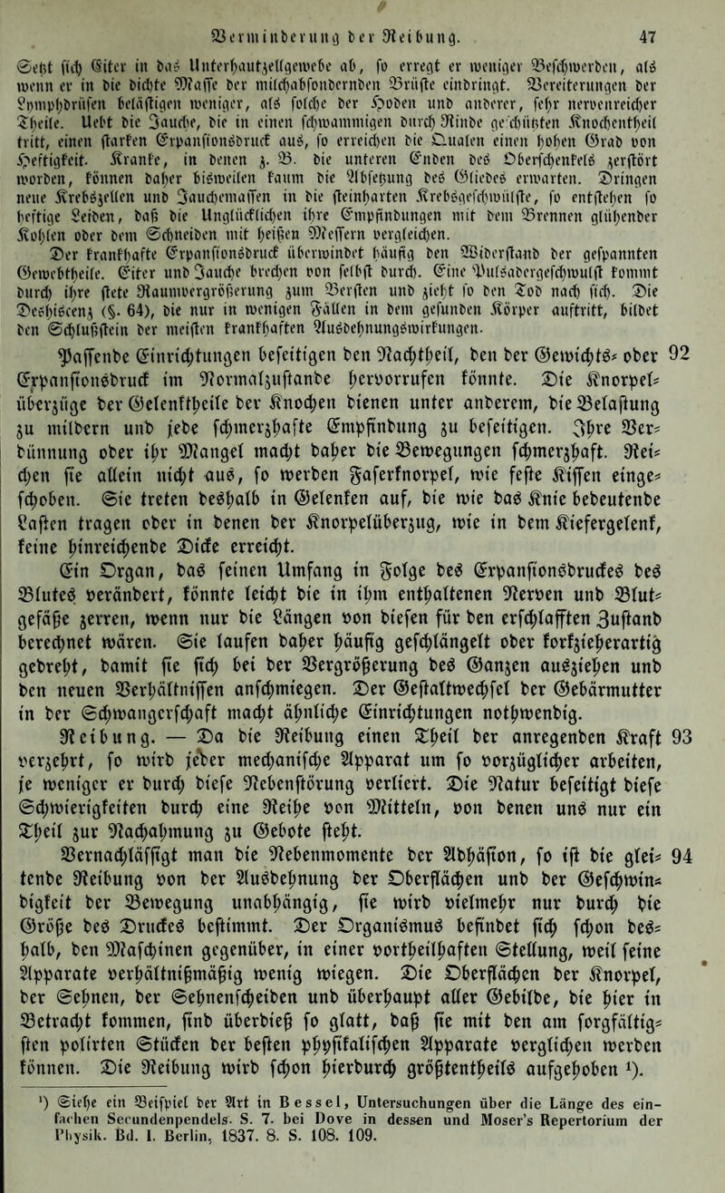 ©eht fii^ 6itev in ba? Unh'rf)autjet(gm'c6e ab, fo erregt er ineniger 33efc{)n)erbeii, alö lüenn er in bie bid)te 9)ia|Te ber niifc^abfonbernben 93rüfte einbringt. 35ereiterungen ber ?i)mp(;brn|'en belnftigen meniger, n(ä fotcbe ber ^poben unb nnberer, fe()r nenH'nreid)er 3:f)eile. Uebt bie Snudte, bie in einen fd)rocimmigen biirc^ 3tinbe ge:d)nftten .^nod)ent^ei( tritt, einen (tnrfen ©rpanfionbbruct auä, fo erreid)en bie D.nalen einen bobtn örab non i^eftigfeit- Äranfe, in benen j. 23. bie unteren ß'nben beö Oberfc^enfefö j^erftört U'orben, fönnen baljer bi^iueiten fcium bie 2lb|ef3ung beö töliebes entarten, bringen neue 5vreböjeUen unb 3nud)einiiiTen in bie fteint)arten .^reb^gefd)mülfte, fo ent(le()en fo heftige Seibcn, buf? bie Ungliicf(id)en ihre ©mpfinbungen mit bem 93rennen glüljenber .frol)(en ober bem ©cbneiben mit (jei^en 93ieffern oergfeiiben. ®er franfl)afte ©rponfionobruct überroinbet finuftg ben 2Biber(tnnb ber gefpannten Öemebtf)ei(e. ©iter unb 3nud)e bred}en pon felbfl burd). ©ine 'l'ut^abergefc^roulft tommt biird) ihre (lete fHaumuergröfjerung ^um 23erflen unb jiebt fo ben ?ob nach fteb. ®ie S'ebbiöceni (§. 64), bie nur in menigen Salten in bem gefunben Körper auftritt, bilbet ben @(^luf;ftcin ber meiflen franf^aften Qfuäbefjnungömirfungen. ^affenbe (5inrtd;tunßen befettigen ben 3^a(^^^;e^^, ben ber ©ewtc^td# ober 92 ©rpniiftonebrucf im 9?ormafjuftanbe f;en)orrufen fönnte. Sie ^norbe^^ iiberjnge ber @clenft|>eile ber iinoc^en bienen unter anberem, bieSBelailung ju milbern unb jebe fc^merj^afte ©mpfinbung ju befeitigen. 3^re 23er? bünnung ober ii;r Slianget macl;t ba^er bie 23emegungen fc^merj^aft. dieU d)en fte oüein ni(|)t auö, fo merben fefte Riffen einge? fcpoben. ©ic treten be^fiatb in ©elenfen auf, bie mie bad ^nie bebeutenbe haften tragen ober in benen ber ^fnorfjelüberjng, mie in bem iliefergetenf, feine ^inrei^enbe Sidc errcie^t. (Jin Drgan, bad feinen Umfang in ©rpanfionbbrucfed bed 25tuted oeränbert, fbnnte tcidit bie in ipm ent^attenen 3iterben unb $fut? gefä^c jerren, menn nur bie Sängen »on biefen für ben erf(f)Iafften 3uftanb bered)net mären, ©ie taufen ba^er ftäuftg gefd)tängett ober forfjie|>erartig gcbrebt, bamit fie ftc^ bei ber 23ergrö^erung bed ©anjen audjiel^en unb ben neuen 2Serbättniffen anfe^miegen. X)tv ©eftattmecfifet ber ©cbärmutter in ber ©^mangerfd;nft mac^t ä^ntic^e (5inrid;tungen notpmenbig. fJteibung. — 2)a bie ftteibung einen ber anregenben ßraft 93 i'erjeprt, fo nn'rb feVer med)anifd)e Stf^fjarat um fo oorjügtic^er arbeiten, je meniger er bnrd; biefe 3tebenftörung »ertiert. 2)ie Statur befeitigt btefe ©d)mierigfeiten burcf) eine Steifte oon SJtittetn, oon benen und nur ein SCfteit jur Sta^atnnung ju ©ebote fteftt. 23ernad;täfftgt man bie Stebenmomente ber 2lbf)äfton, fo ift bie gtei? 94 tcnbe Steibung oon ber Sludbe^nung ber Dberfläd^en unb ber ©efc^mins bigfeit ber 23emegung unabftängig, fie mirb oietme^r nur burd; bie ©röfje bed 2)ruded beftimmt. ®er £)rganidmud befinbet ftcf> fcf)on bed? ftatb, ben SStafcpinen gegenüber, in einer oort^eitpaften ©tettung, weit feine Slpfjarate oerpättni§mä§ig menig miegen. 2)ie Dberftäcftcn ber ilnorpet, ber ©e^nen, ber ©ebnenftfteiben unb überfiaupt alter ©ebitbe, bie ftier in 23etrad;t fommen, ftnb überbie§ fo gtatt, ba^ fte mit ben am forgfättig? ften botirten ©tüden ber beften ^j^pfifatift^en Stpparate »ergtid;en merben fönnen. Sie Steibung mirb fcf)on i^ierburö^ grö^tentipeitd aufgeftoben i). ') Siebe ein 58eifpiet ber Slrt in Bessel, Untersuchungen über die Länge des ein¬ fachen Secundenpendels- S. 7. bei Dove in dessen und Moser’s Repertorium der l’l.ysik. Bd. 1. Berlin, 1837. 8. S. 108. 109.