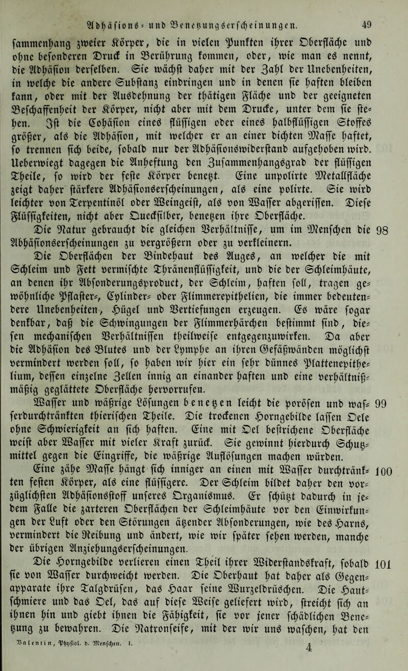 fammcnl;ang jweter tövper, bte in »ielen fünften t|)rer Dberfläd;c unb oI;nc bcfcnbcren Dvurf tu 33erül;rung fommcn, ober, tute man eö nennt, bte 5lb{>äfton bevfetben. ©te ba|»er intt ber Hneben^tetten, tn met4)e bte anbere ©ubftanj etnbrtngen unb tn benen fte I;aften bletben fonn, ober mit ber 2luöbef)nung ber t|)ättgen gleiche unb ber geeigneten Sefc^affen^eit ber Körper, nt^t aber mit bem Sruefe, unter betn fte fte« pen. 3ft bte (lopfton etned pfftgen ober etneö palbpfftgen ©toffeg großer, alg bt'e Slb^äfton, mit melcper er an einer bienten 9}?affe haftet, fo trennen fic^ beibe, fobatb nur ber Slb^äftouemiberftanb aufgeI;oben tuirb. Uebermiegt bagegen bie Slnpeftung ben 3uf9inmenl;angggrab ber fluffigen S:^eile, fo mirb ber fefte ilörper bene^t. ©ine unpofirte fötetaffpe^e jeigt bafter ftärfere SIbppngerPeinungen, afg eine pofirte. ©ie mirb fei(|ter »on Sterpentinöi ober SGBeingeift, afg uou SSaffer abgeriffen. 2)iefe f^füffigfeiten, ni^tt aber Ouedfilber, benegen iftre Dberpd;e. 2)ie fRatur gebraucht bie gleiten 33er|)nltniffe, um im 9)tenf4)en bie 98 ^bpfiongerfc^einungett ju uergröprn ober jtt »erffeinern. 2)ie Oberpd;en ber 33inbef)aut beg Siugeg, an mefc^er bie mit ©Peim unb gett uermipte Jlpänenpffigfeit, unb bie ber ©epfeimpute, an benen tp Slbfonberunggprobuct, ber ©epteim, paften foO, tragen ge« tuöpttficpe ^pfter«, ©plinber« ober glimmerepitpelien, bie immer bebeuten« bere Unebenpeiten, .^itgef unb 33ertiefungen erjeugen. ©g märe fogar benfbar, bap bie ©cpmingttngen ber ^fimmerpärepen beftimmt ftnb, bie« fen meepanifdpen SBerpältniffen tpeifmeife entgegenjumirfen. Sa aber bie Slbpäfion beg 33tuteg unb ber ?ptnppe an ipren ©efäpmänben mogtiepft »erminbert merbett fott, fo paben mir pier ein fepr bünneg ^fattenepitpe« fium, beffen einzelne 3eüen intiifl «n einanber paften unb eine uerpnitnip« mäpig geglättete Oberpepe peroorrufen. 2ßapr unb mäprige flöfungen ben egen feiept bie poröfen unb maf« 99 ferbureptränften tpierifepen SpeÜe. Sie trocEenen |)orngebiibe fapn £)efe üpne ©cpmierigfeit an ftd; paften. ©ine mit £)ef beftridtene Dberpepe meift aber SQSapr mit uieler traft jurüd. ©ie geminnt pierburep ©cpug« mittet gegen bie ©ingrip, bie mäprige Sluflöfungen matpen mürben. ©ine gäpe Stap pängt fiep inniger an einen mit 2Baffer bureptränf« 100 ten feften torper, afg eine pfftgere. Ser ©epteim bitbet baper ben uor« jügtitppn SIbpäftongfioff unfereg Orgauigmug. ©r fepügt baburd) in fe« bem gatte bie jarteren Dberftäcpen ber ©d;teimpäute uor ben ©inmirfuti« gen ber Suft ober ben ©törungen ägenber 5tbfonberungen, mie beg ^)arng, uerminbert bie fReibung unb änbert, mie mir fpäter fepen merben, mandte ber übrigen Stnjiepunggerfcpeinungen. Sie .ptorugebitbe uertieren einen Speit iprer SGSiberpnbgfraft, fobatb 101 p uon S03apr burd)mei^t merben. Sie Dberpaut pat baper atg ©egen« apparate ipre Satgbrüfen, bag ^aar feine 2Burjetbrügd;en. Sie ^)attt« fdpmiere unb bag Set, bag auf biefe Söeife geliefert mirb, peitpt fid; an ipnen pin unb giebt ipnen bie gäpigfeit, fte uor fetter fepäbtiepen 33ene« gung ju bemapren. Sie 9tatronfeife, mit ber mir ung mafepen, pat ben Balcnttn, ‘pppfi'ot. 6. OT?nfd;en. I. r.