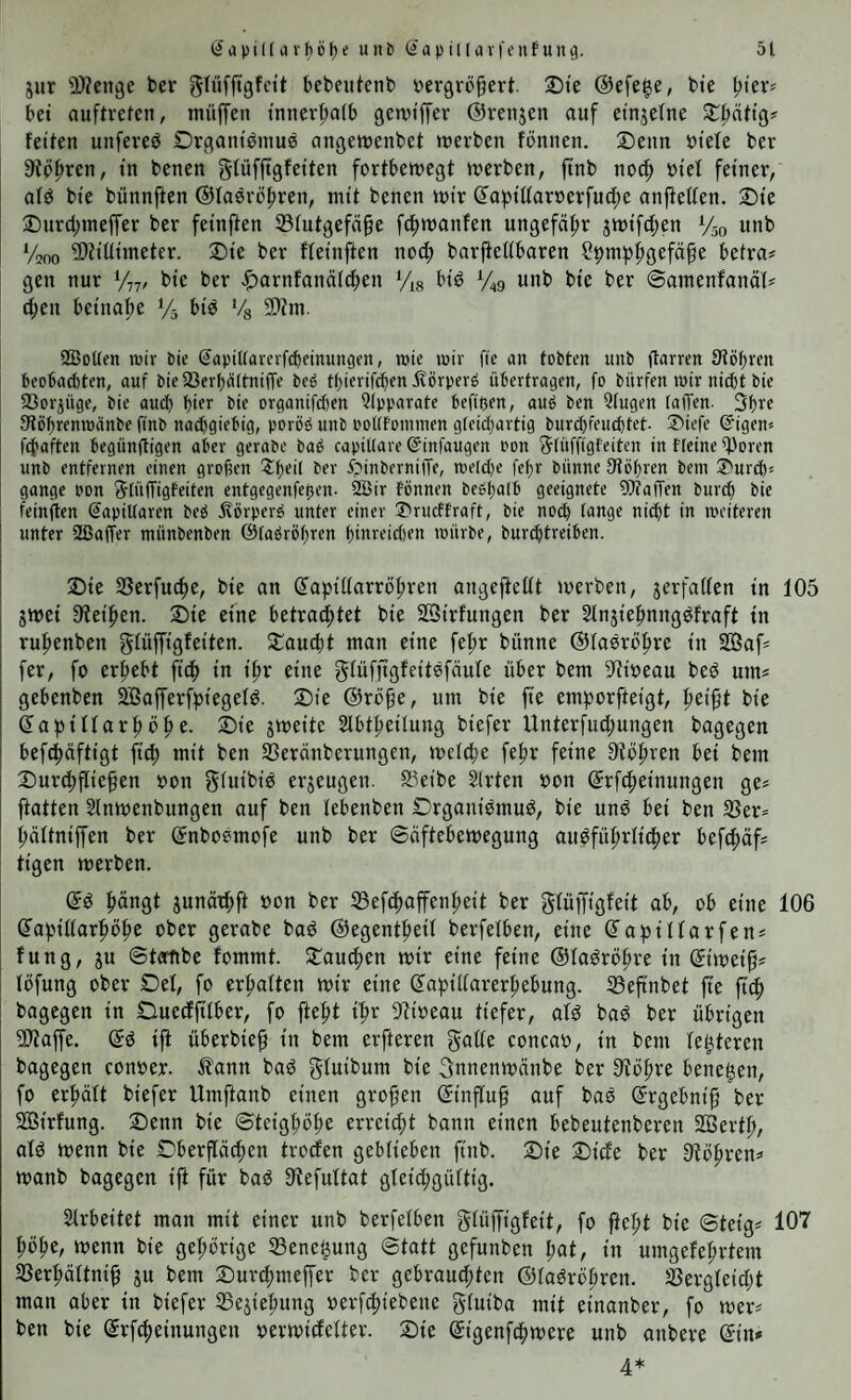 jur 9)?eii9e ber glüfft'gfctt bebeiitenb t)ergrö§ert Die @efe|e, bie bet auftretcn, müfTen tnnerbatb getvtffer ©renjen auf etnjefne fetten unfereö Drgantgniuö angetuenbet tuerben fönnen. 2)eiin btele ber 9{ppren, tu betten gfüfftgfetten fortbewegt werben, jtnb nod; otef feiner, afö bie bünnften ©lasrö^ren, mit betten wir ß'apiüar»erfud;e anfietien. 2)ie Surd;meffer ber feinflen 33futgef(i^e fcftwanfen ungefä:^r swifd;en Vso unb V200 ®Jiüiineter. 2)ie ber ffeinften nocf) bnrftedbaren ?pm|t^gefäpe betrat gen nur bie ber .^arnfanäid;en V,8 biö %9 unb bie ber ©amenfanäl? d;en beinahe Vs biö Vg 9)tm. SBoUen mir bie ©apittarevf^einungen, mie mir fie an tobten unb jtarren Stöbren beobachten, auf bie93erbcidni(Te beb tf)ierif^en Äörperö überfragen, fo bürfen mir nicht bie 23oriuge, bie auch bi^r bie organifden Qlpparate beft'üen, aub ben 2tugen laiTen- 3bre Stöbrenmanbe ffnb na($giebig, poröb unb ooUfoniinen gteid}artig bur^feucbtet- Siefe ©igen* ftbaften begünftigen aber gerabe bab capiUare (Jinfaugen oon Stüffigfeiten in ffeine ^oren unb entfernen einen großen ^b^ü ber ipinberniffe, mel(l)e febr bünne Dtöbren bem 2'urcb'- gange pon SüWigfeiten entgegenfegen, ^ir fönnen bebbalb geeignete Waffen bur(^ bie feinjten SaptUaren beb ieörperb unter einer S'rueffraft, bie noch tange nitbt in meiteren unter SBaffer münbenben ©tabröbren binreicben mürbe, burebtreiben. 2)ie SSerfuc^e, bie an (Japidarröbren angejieüt werben, jerfaden in 105 SWei 9?eiben. 2)ie eine betrachtet bie SBirfungen ber Stnjiebnngöfraft in rubenben gfüffigfeiten. Staudt man eine febr bünne ©laörobre in Sßaf= fer, fo erbebt ficb in ibr eine gfüfftgfeitöfäufe über bem S^tioeau besJ um? gebenben SSßafferfpiegefg. 2)ie ®rö§e, um bie fte emborfteigt, bei^t bie dapiftarböbe. 2)ie jweite Slbtbeilung biefer Unterfud;ungen bagegen befdäftigt fiep mit ben SBeränberungen, wcld;e febr feine bei bem 2)urd;flieben oon giwit’i^ erzeugen. SSeibe Slrten oon drfcbeinttngen ge= ftatten Slnwenbungen auf ben lebenben Organibmu^, bie unö bei ben S3er= büftniffen ber dnboemofe unb ber ©üftebewegung aubfübrfider befeböf* tigen werben. dö böngt junädft oon ber 35efdoffenbeit ber gfüjfigfeit ab, ob eine 106 dapidarböbe ober gerabe baö ©egentbeif berfelben, eine dapüfarfen^ fung, ju ©tatibe fommt. Staud;en wir eine feine ©fa^röbre in diwei^* löfung ober Def, fo erbalten wir eine dapidarerbebung. Sßeftnbet fte fiep bagegen in Ciueditiber, fo ftept ipr 9?ioeau tiefer, alg bag ber übrigen 5Äaffe. dö ijt überbie^ in bem elfteren gade concao, in bem festeren bagegen conoer. ^?ann baö giw'^unt bie 3nnenwänbe ber 9?obre betteten, fo erhält biefer Umftanb einen großen dinffuf auf baö drgebnifj ber Söirfung. Senn bie ©teigpobe erreicht bann einen bebeutenberen SBertp, atö wenn bie Dberftächen troefen geblieben fiitb. Sie Side ber 9'töb'-'^*^=’ wanb bagegen ift für baö 9?efultat gteid;güitig. Slrbeitet man mit einer unb berfelben giüffigfeit, fo fiept bie ©teig* 107 pöpe, wenn bie gepörige Sene'^ung ©tatt gefunben pat, in untgefebrtem SBerpältni^ ju bem Sur^meffer ber gebraud;ten ©la^ropren. Sßergleidjt mon aber in biefer SBejiepung oerfdtebene giuiba mit einanber, fo wer# ben bie drfepeinungen oerwidelter. Sie digenfepwere unb anbere din# 4*