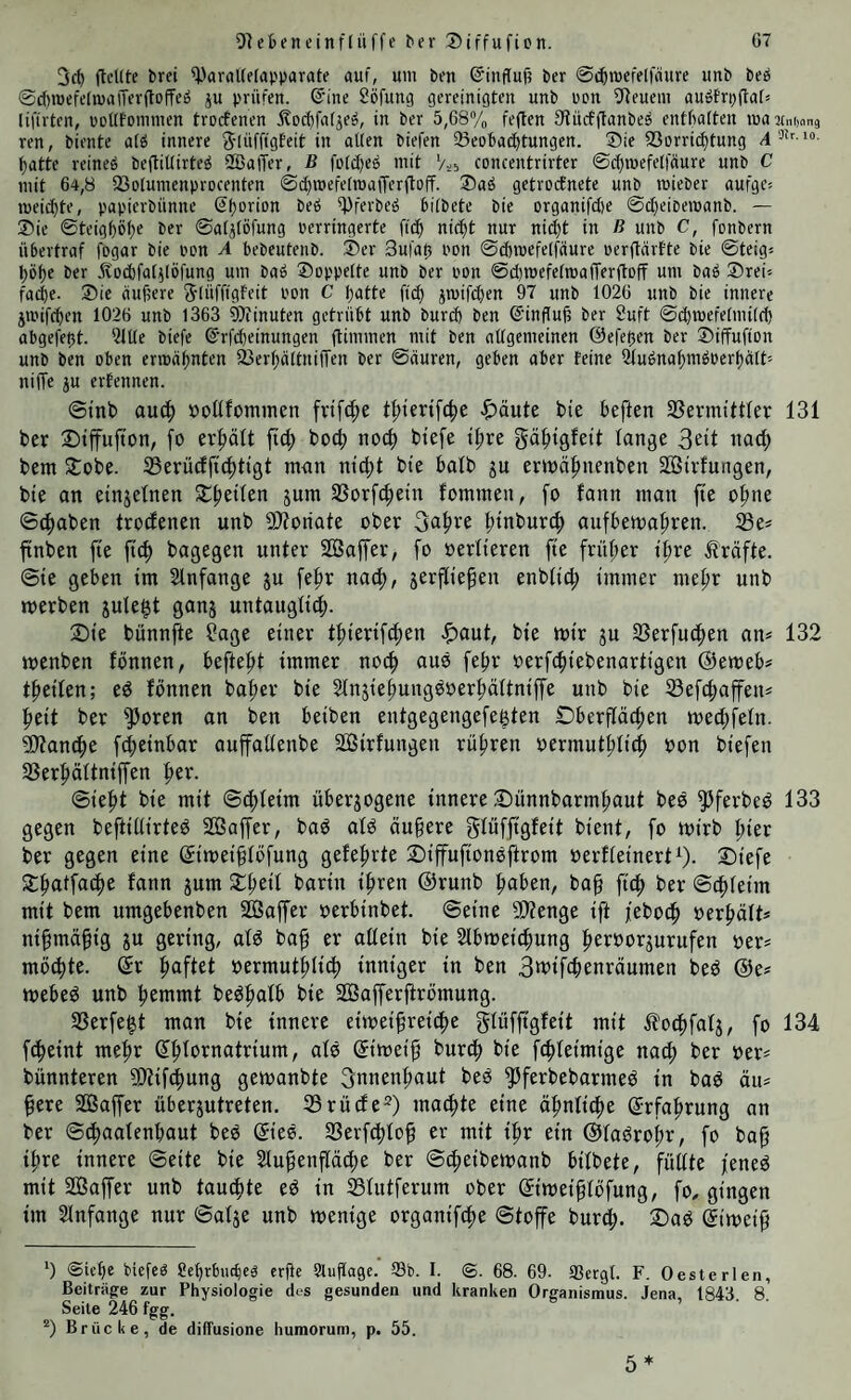 3c() flcKte brei ^aralCelapparate auf, um ben ©inffuf? ber ©c^mefelfäure unb beö ©diroefcfmaiTerftofTeä p prüfen. @inc Söfung gereiniöten unb non 5Reucm auöfrpflaf» liftrten, ocüfonnnen trorfcnen i?oc^fa(je^, in ber 5,68yo feften fHucfftanbeö entbotten maumiong ren, biente a(6 innere S'luffigEeit in allen biefen Beobachtungen. ®ie 23orri(^tung 4i“- hatte reineö beftiUirte^ 2BaiTer, B fo(d)eö mit Vs5 concentrirter ©chmefelfäure unb C mit 64,8 Bolumenprocenten @ihmefetn3afrerfloff- ®aö getrocEnete unb mieber aufge^ meichte, papierbünne Shorion beö Bferbeö bilbete bie Drganifci)e ©cheioemanb. — Sie ©teighöh« ber ©alilöfung perringerte [ich ni^t nur niiht in ß unb C, fonbern übertraf fogar bie pon A bebeutenb. Ser 3ufat5 pon ©d)mefelfaure perftärEte bie ©teig« höhe ber pcbfal^löfung um baö Soppelte unb ber pon @(l)mefelmafTerftoff um baö Srei« fa^e- Sie äußere SlüffigEeit Pon C hatte ftch jmifd}en 97 unb 1026 unb bie innere jmifchen 1026 unb 1363 9)iinuten getrübt unb burd) ben ©inffuß ber 9uft ©d)mefelmi(d) abgefeßt. ?lUe biefe @rf(heinungen fti'mn«« nOt ben allgemeinen ©efeßen ber Siffufion unb ben oben ermähnten BerhaltnilTen ber ©äuren, geben aber feine Sluönahmöperhalt'' niffe ju erEennen. @tnb auch »oUfommcn [rifche >&äute bie heften SSermittfer 131 ber Siffufion, fo ermatt ftd; boch noch biefe ihre gähtgfeit lange nach bent Sobe. IBerücffichtigt man nid;t bie halb ju ermähnenben Söirfungen, bie an einzelnen Sheilen jum SSorfchein fommeu, fo fann man fte ohne ©(haben troclenen unb 9)?oriate ober fjahfe hioburch aufhemahren. ftnben fte fich bagegen unter Söaffer, fo oerlieren fte früher ihre Kräfte. Sie gehen tm Slnfange ju fehr nach, jerfliehen enblid; immer mehr unb werben julegt ganj untauglich. Sie bunnfte ?age einer thiertfchen .!f)aut, bie wir ju 33erfuchen an* 132 wenben fonnen, hefteht immer noch auo fehr oerfchiebenartigen @eweh* theilen; ed fönnen baher bie 21njiehungöoerhältntffe unb bie Sefchafen* heit ber 5^oren an ben heiben entgegengefegten Sherflöchen wed;feln. ^Äanche fd;etnhar auffallenbe SGßirfungen rühren oermuthlich hon biefen 23erhältntffen h^v. ©ieht bie mit ©chleim überzogene innere Sünnbarmhaut beö ^Jfevbed 133 gegen beftillirteö SBaffer, baö old äußere glüffigfeit bient, fo wirb hier ber gegen eine ©weißlöfung gelehrte Sifufionsftrom oerfleinert^). Siefe Sthatfache fann jum Sheil bartn ihren @runb hohen, baß fith ber ©chleim mit bem umgehenben siöaffer oerhinbet. ©eine 9}?enge tft jeboch herhält* nißmäßig ju gering, ald baß er allein bie Slhweichung hehhorzurufen oer* mochte. (5r ^a^Ut oermuthliif) inniger in ben 3mtfchenräumen bed @e* wehed unb hemmt bedhalh bie Söafferßrömung. 33erfe|t man bte innere eiweißreiche glüfßgfeit mit ^?o^fatz, fo 134 f^eint mehr (yhlornatrium, old ©weiß burch bie fchleimige nach ^er her* bünnteren ?!)tif(h)ung gewanbte ^nnenhaut bed ^ferbebarmed in bad ätt* ßere SSaffer üherzutreten. 35rüde=^) machte eine ähnliche ©fohrung an ber ©chaalenhaut bed ©ed. SSerfchloß er mit ihr ein ©ladrohr, fo baß ihre innere ©eite bie 2lußenpche ber ©chetbewonb hilbete, füllte fened mit Soffer unb tauchte ed in ^lutferum ober ©weißlöfung, fo, gingen im Slnfange nur ©alze unb wenige organifche ©toffe burd;. Sad ©weiß *) <Skf)e Mefcg ?ehrtu(l)eg crße Slußage. Sb. I. ®. 68. 69. Scrgt. F. Oesterlen, Beitrüge zur Physiologie des gesunden und kranken Organismus. Jena, 1843. 8. Seite 246 fgg. Brücke, de diffusione humoruni, p. 55. 5*