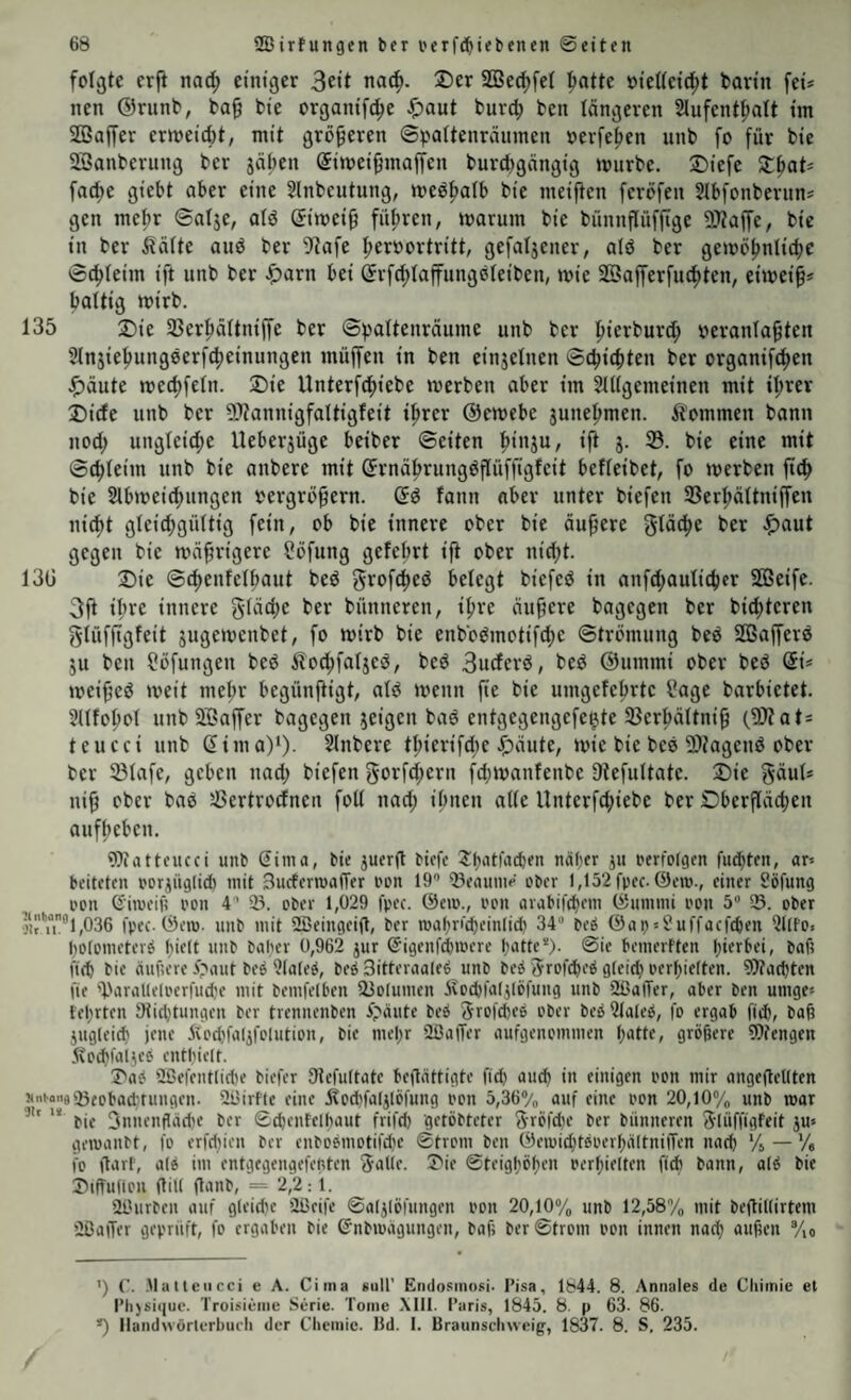 folgte crfi nad) einiger 3ett na^. Der SÖ3e^fe( l^atte oieUei^t barin feü nen ©riinb, ba^ bie organif(^e ^aut burcfi ben tangeren 2Iufent|)att im SQSajfer ermeict)t, mit größeren ©pattenrcinmen oerfetjen unb fo für bie Söanberung ber jäben Simei^maffen burcbgängig mürbe. Diefe XbaU fac^e giebt aber eine Slnbcutung, med^atb bie meifien feröfen Stbfonbernn* gen mef)r ©atje, atd Simei^ führen, marum bie bünnflüfjtge SJtaffe, bie in ber ^ätte anö ber 5^afe t;erüortritt, gefaljener, alö ber gemöj)nti4)C ©c^teim ift unb ber .fjarn bei ©rf(t)taffungöteiben, mie Söafferfnd^ten, eimei^* battig mirb. 135 Die Sßer^ättniffe ber ©pattenräume unb ber l^ierburd; iteranta^ten 5tnjie^ung0erf(^einungen müffen in ben einjetnen ©c^icbten ber organifc^en Jf)äute mecf)fetn. Die Unterf(f>iebe merben aber im Stltgemeinen mit it;rer Dide unb ber SKannigfaltigfeit tprer ©emebe junel^men. kommen bann nod; ungteic^e Ueberjüge beiber ©eiten ^inju, ijt g. ©. bie eine mit ©(^teim unb bie anbere mit ©rnü^rungdflüffigfeit betreibet, fo mcrben ftcb bie 2lbmeid;ungen oergrö^ern. ©d fann aber unter biefen 35erf)ältniffen nic^t gteic^güttig fein, ob bie innere ober bie äußere gtäc^e ber ^)aut gegen bie mn^rigere üöfung gefebrt ifi ober nid;t. 13G Die ©c^enfetbaut bed grofc^ed belegt biefed in anfd;autid)er SßBeife. Oft if’re innere gtädx ber bünneren, itjre äuf?ere bagegen ber bitteren glüffigfeit gugemenbet, fo mirb bie enbodmotifc^e ©trömung bed SQBafferd gu ben ?ü[ungen bed ito^fatged, bed 3uderd, bed ©umrni ober bed dU mei^ed weit metjr begünftigt, atd menn fie bie umgefetjrte Page barbietet. Jltfo^ot unbSBaffer bagegen geigen bad entgegengefe^te 33er^ättni9 (2)tats teucci unb ßima)*)- 5lnbere t^ierifd;e Jf)aute, mie bie bed 2)iagend ober ber SBtafe, geben nad; biefen gorfd;ern fd;manfenbe ütefultate. Die f^äut* ni^ ober bad 58ertrocfnen folt nad; i^nen atte Unterf(f)iebe ber Dberftcicben auf(;eben. Wattcucci unb Sima, bie guerg bkfc J« Perfolgen fud)ten, ar-- beiteten porgüglid) mit Surferroaffer pon 19'’ ®eaunip ober 1,152 fpec. ©em., einer Söfung i'on ©iivcifi pon 4 33. ober 1,029 fpec. ©cio., pcn arabifd)eni ©ununi Pon 5“ S. ober oitu® 1,036 fpec. ©cm. unb mit Üßeingeig, ber mabn'cbeinlid) 34 beb ©ap^Suffaefeben 311fo« bolometerb hielt unb baber 0,962 gur S'igenfd&mere tjütte'). @ie bemerften l;ierbei, bafi fi(b bie äuficre i>aut beb 3laleb, beb Sitteraaleb unb beb Jrofebeb gleid) perf)iclten. 9)?acbten fie 'l'aralleloerfudje mit bemfelben Siolumen Äocbfalglöfung unb 3öaiTer, aber ben umge^ fel;rten Otidgungen ber trennenben ^;^äutc beb Sroftbeb ober beb21aleb, fo ergab ftd), bag gugleid) jene ivodjfalgfolution, bie mel;r SöatTer aufgenommen l;atte, gröbere Wengen ivodjfalgeb entbiclt. I'ab 3ßefcntlid)e biefer Stefultate begattigte fid) aud) in einigen Pon mir angegetlten uneoiiäißeppactrungcn. SBirtle eine Äod'falglöfung pon 5,36®/„ auf eine Pon 20,lO/o unb mar “ bie 3nnenfläd)e ber ©cbentelbaut frifd) getöbteter Sröfdje ber bünneren 3'Iüffigfeit gu» gemanbt, fo erfdjieu ber enbobmotifdie ©trom ben ©emid;tbperf)altnilTen nach Vi — '/« fo garf, alb im entgegengefefiten 3-alle. 3>ie ©teigl;öf)en perf)ielten fid) bann, alb bie Jiiffuilou gill ganb, = 2,2:1. 31'urben auf gleid)e Üßeife ©alglöfungen pon 20,10% unb 12,58% mit begillirtem üßager geprüft, fo ergaben bie ©nbmagungen, bafj ber ©trom Pon innen nad) auben /lo ') C. -Mallcucci e A. Cima sull’ Endosinosi. I’isa, 1^44. 8. Annales de Cliimie et l’li)si<|uc. Troisieiiie Serie. Tome \1I1. Paris, 1845. 8. p 63. 86. *) llandwörterbueh der Chemie, lld. I. Braiinsclnveig, 1837. 8. S, 235.