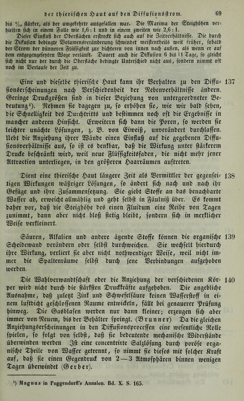 big Yio (tärfer, afg bcr umgefeljrtc auggefatten roar. Sie 9Jfarinia ber 0teig^i>()en eer-- l^ieiten ft(| in einem Satte mie 1,6:1 unb in einem jmeiten mie 2,6:1. Siefer ©inffufj ber Überftäcben erftrecft ftc^ auch auf bie Beitoer^ättuilTe. Sie burr^ bie Siffufion bebingte tBotumengreränberung fi^minbet meiftent^eitg meit früher, fobatb ber ©trom ber biinneren Slüffigfeit jur biesteren oon innen nach au^en, atg menn er auf bem entgegengefetjten 2ßege rertäuft. Säuert auch bie Siffufion 6 big 11 3:age, fo gteid}t fi(^ nid)t nur ber burd) bie Oberfläche bebingte Unterfchieb nid)t aug, fonbern nimmt oft noch Verlaufe ber Seit ^u. ©ne unb btefelbe tl;tenf(lje ^aut fann th»r S3er^alfen ju ben Stffit* 137 fionöevfcheinungen nach SSerfchtebenheit ber S'lebenöerhättinff'e cinbevn. ©evtnge Sruefgrö^en finb in btefer ©ejtehung »on untergeorbnetev S3e* beutung^. 9?ehmen fie bagegen ju, fo erhöben fte, tote lotr balb fefien, bie ©chneüigfett beö S)urd;trtttö unb befitmmen noch oft bie ©gebntffe tn mancher anberen ^tnftcht. ©meitern bann bte ^oren, fo merben fie leichter unädhte Söfungen, 3. 33. oon ©toethr unoeränbert burchtaffen. Uebt bte Slnjtehung ihrer 2Öänbe einen ©nftu§ auf bie gegebenen ©iffu* fionöoerhättniffe auö, fo ift eö benfbar, bah Sßirfung unter jtävferem Druefe befchränft loirb, loeit neue glüfjtgfeitbfaben, bie nicht mehr jener Slttraction unterliegen, in ben gröberen .^^aarräumen auftreten. Ijient eine thierif^e .^aut längere 33ermittler ber gegenfei? 138 tigen SBirfungen toähriger Söfungen, fo änbert ftch nach unb nad; ihf ©efüge unb ihre 3ufammenfe|ung. ©ie giebt ©toffe au baö benachbarte SBaffer ab, ertoeicht allmählig unb geht felbjt in gäulttih über. Qä fommt baher oor, bah ©teighöhe beö einen gluibum eine 9teihe oon Stagen gunimmt, bann aber nicht bloh ftetig bleibt, fonbern fich in merflicher 2Beife oerfleinert. ©äuren, Sllfalien unb anbere ä^enbe ©toffe fönnen bie organifche 139 ©cheibetoanb oeränbern ober felbft burchioeichen. ©ie toechfelt hterburch ihre SBirfung, oerliert fie aber nicht nothtoenbiger Söeife, loeil nicht int? mer bie ©paltenräume felbft bur^ jene 33erbinbungen aufgehoben toerben. Sie Sahloerioanbtfchaft ober bie Slnjiehung ber oerfchiebenen Äör? 140 jjer mivb nidtt bitr^ bie hürlften ®rudfräfte aufgehoben. S)ie angebliche Sluönahme, bah unb ©d;toefelfäure leinen S03afferftoff in ei? nem luftbicht gefchloffenen 9tautne entmideln, fällt bei genauerer Prüfung hinweg. S)ie ©aöblafen toerben nur bann Heiner; erzeugen fich über immer oon Steuern, biö ber 23ehätter fpringt. (33runner) S)a bie gleidjen Slnjiehungöerfdjeinungen in ben :Diffttfionöbroceffen eine toefentlidhe Stolle fpielen, fo folgt oon felbft, bah fi^ bebeutenbe mechattifdje SÖiberftänbe übertoinben toerben 3ft eine concentrirte ©aljlöfung burch poröfe orga? nifche oon 203affer getrennt, fo nimmt fie biefed mit folcher Ä'raft auf, bah fte einen ©egenbrud oon 2 — 3 Sltmofphären binnen wenigen 2:agen überwinbet (©erber). 9 Magnus in Poggendorff’s Annalen. Bd. X. S. 165.