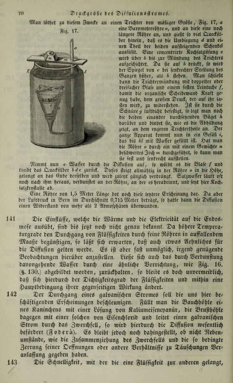 9Jfan lötf)ct iu fciefeni 3wecfe an einen Stifter pon mäßiger ©röße, ^ig. 17, « eine 27arDnieterröl)re o, unb an biefe eine nD(^ längere 9iöf)re an, unb gießt fo i'iel dueeffit» ber ßinein, baß e^ bie Umbiegung d unb ei. nen 2bei[ ber beiben auffleigenben ©cfientel auöfüUt. @ine concentrirte Äo^faUIöl'ung e roirb über A biö jur 9)tünbung bei '2ri(J)terb aufgefeßie^tet. 3>a fie auf A brüeft, fo »wirb ber ©piegel oon c bei fentre^ter ©feUung beä ©anjen höher, al» A ite|)en. ?Ofan fi^ließt bann bie Sriebtermünbung mit boppelter ober breifacber 33lafe unb einem feiten Seintuibe f, bamit bie organif^e ©d)eibett)aub Äraft ge^' nug habe, bem großen ®rucf, ber auf ißr U- flen loirb, ju loiberileben. Oft ü« bureb bie ©(bnüre g luftbiibt befeftigt, fo iegt man no^ bie beiben einanber burd)feßenben 33ügel h barüber unb binbet fie, luie es bie ?lbbilbung ^eigt, an bem engeren 2ricbtertbfi(e nn. Ser ganje 'Jfpparat fommt nun in ein ©efäß i, baö bi» kl mit üßaiTer gefüllt ift. ipat man bie Slöhre o bur^ ein mit einem ©emiebte « befdjmerteö 3o(b >« burebgefübrt, fo tann man fie feft unb fenfreibt aufftellen. stimmt nun e SBaiTer bureb bie Siffufion auf, fo mölbt eö bie Slafe f unb treibt baö Quecffilber Arfc iurücf. Siefeo (teigt allmäblig in ber Stößre o in bie ipöbe, gelangt an baö ISnbe berfelben unb loirb juleßt gänzlich oerbrängt. ©aljmaiTer läuft oft noch nach ibm beraub, oerbunflet an ber Sfiöbre, an ber eb berabvinnt, unb feßt hier .^ocb. faljtrpitalle ab. ©ine fKöbre oon 1,5 9)ieter Sänge bot no(b biefe leptere ©rfebeinung bar. Sa aber ber Suftbruef in 93ern im Surd)fcbnitt 0,715 Weter beträgt, fo batte bann bie Siffußon einen fißiberflanb oon mehr alb 2 ^Itmofpbären übenounben. 141 3)te Stnflüjfc, welcbc btc Sßärmc unb btc (Jlcftvicttät auf bie Suboö« incfc auöüSt, ftnb big fefjt noch ntct)t genau befannt. Da ^ö^eve Dempera# turgrabe ben Durebgang uon glüffigfcitcn burd; feine 9iöbren in auffalfenbem Dianfje begünftigen, fo lä§t ficb erwarten, ba^ and) etwas Slebnlicbeg für bie Diffufion gelten werbe. (5g ift aber fafi nnmoglicb, irgenb genügenbe Seobaebtungen bietüber anjuftctlen. Sie^e ficb aud; bag burd; SSerbunftung baoongebenbe Sßaffer bureb eine äbnlicbe 33orri(btuug, wie gig. 16. (§.130.) abgebilbet worben, jurüdboUco, fo bleibt eg bod; uiwermeiblicb, ba9 fid; bic'^t'urd; ber Did;tigfeitggrab ber glüffigfeiten unb mitbin eine Dauptbebinguug ihrer gegenfeitigen SÜBirfung äubert. 142 Der Durchgang eineg galoanifd;en ©tromeg feil bie ung hier bes fibäftigenben (5rfcbeinungen befcbleunigen. güUt man bie ©aucbböble eis neg Äanincbeng mit einer ?öfung oon Äaliumeifencpanür, bie S3ruftböblc bagegen mit einer folcben »on ßifencblorib unb (eitet einen galoanifcben ©trom bureb ^og 3»t*er(bfell, fo wirb biti^t)urcb bie Diffufton wefentlicb beförbert (gobera). ©g bleibt feboeb noch babingeftellt, ob nicht flteben? umftänbe, wie bie Bufümmenjiebung beg 3wcribfcüg unb bie fo bebingte 3errung feiner Oeffnungen ober anbere SBerböltniffe ju Däuf^ungen S3ers anlajfung gegeben haben. 143 Die ©cbnelligfeit, mit ber bie eine glüfftgfeit jur anberen gelangt,