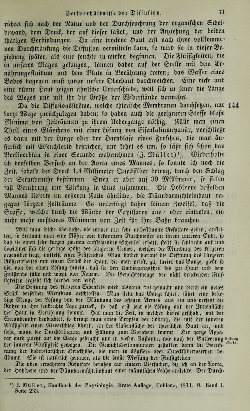 richtet jtd; nad) tev ')?atuv unb ber 2)urd)feuc^tun9 ber orgaiufdien @d;et^ beiranb, bem ®riicf, ber auf biefer taflet, unb ber 2ln5tef)ung ber beiben tbättgen SSerbinbungen. 3)a eine trocfene ^)aut erft nach t^rer »oUfoinnie^ nen ■Durdjtrdnfung bte ©tfujtcn »ermittetn fann, fo wirb fie in biefer 33e- jiefmng fpäter, atd eine feuchte ju wirfen beginnen. 2)ie gtüffigfeiten, bie in unferen ^Wagen gefangen, fönnen ba^er auf ber ©tette mit bem (5r^ ndhrungdfluibum unb bem Stute in Serüfirung treten; bad SGSaffer einee Sabed bagegen mu§ :;uöor unfere Oberhaut bur^wei^en. dine bide unb eine bünne ^)aut jeigen ähntid^e Unterfd;iebe, weit fidb in jener bie l'dnge bed SQ3eged unb mit ipr bie @rö§e ber Söiberftänbe »ermefirt. 2)a bie ©iffuftondftrbme, welche thierifche 9Äembranen burchfe^en, nur 144 furje SGßege jurüefjutegen ^abtn; fo hnben auch bie geeigneten ©toffe blo^e ÜJtinima.oon Beiträumen ju ihrem Uebergange niithig, ’^nn einen Scheit etned ©lädchend mit einer Höfling oon difenfaliumepanür, »erfdjtic^t ed bann mit ber üunge ober ber ^arnblafe eined ^rofehed, bie man än= §erlich mit difenchlorib beftrichen, unb fehrt ed um, fo läft fich fchon bad Sertinerbfau in einer ©ecunbe wahrnehmen (3. Stülter)^). SlBieberhotte ich benfetben Serfuch an ber ?lorta eined SJtanned, fo fonnte ich ^*e Beit, fobatb ber 2)rud 1,4 Stitlimeter Dueeffilber betrug, burch ben ©chtag ber ©ecunbenuhr beftimmen. ©tieg er aber auf 39 Stittimeter, fo fteten faft Serührung unb SBirfung in dind jufammen. 2)ie «^ohtrene beffelben Stanned lieferte im erfteren gatte ähnliche, bie Dünnbarmfehteimhaut ba^ gegen fürjere Beiträume, dd unterliegt baher feinem Bweifel, baf? bie ©toffe, welche burd; bie SBänbe ber dapittaren aud^ ober eintreten, ein nicht mehr mehbared 9)tinimum »on Beit für ihre Sahn brauchen. 2ÖiU man fülche SSerfuchc, bie immer nur fef)r unbejtimmte Stefultate geben, andeh len, fo frümmt mon eine tfiöhre oon befanntem ©urchmeiTer an ihrem unteren S'iibe, fo bafi fie einen fehr Eurjen ^weiten auffteigenben ©chentel erhält, (teilt fie fenfrecht auf unb bezeichnet fich bie geringe ipöhe beö längeren Qtrmeö, meiner bie 9)tiinbung beö türjeren gegenüber liegt, mittelfl eineö S'eilftrichel 9i)ian binbet hierauf bie Oeffnung beö Eürzeren ätöhrentheileö mit einem ©tücE ber i?aut, bie man prüft, ju, tarirt baö ©anze, gie|t fo oiel i'on ber einen Söfung hinein, bah fie ben Umbiegungetheil biö zur ipaut unb bem geilftriche füllt unb wiegt oon Steuern. ®ie ©emicht^menge ber nicht brüefenben glüh figEeiten ergiebt fi^ hierbei oon felbft. ®ie Oeffnung be^ Eürzeren ©chenEefg wirb aisbann frei gemacht unb burch ein neue^ ©tücE berfelben fOtembran gefchloffen. OJean (teilt baö ©anze fchief, führt eine belie= bige 9?ienge ber Söfung oon ber fOiünbung beö offenen Qlrmeci auö ein unb oerfegt bie 9töhre in ihre fenErechte Sage zurücf, fo bafi erd jeht bie Söfung mit ber Innenfläche ber 4paut in ^Berührung Eommt. 4pat man bie Seit, in welcher biefeö gef^ah, mit ber ©ecunbenuhr beobachtet, fo bringt man einen 2:ropfen ber Söfung, bie mit ber inneren glüffigEeit einen Sieberfdilag bilbet, an ber Qlufienfläche ber thierifchen 4?aut an, unb l'ieht, wann bie Surchbringung unb gällung zum Sorfchein Eommt. Ser ganze (tlppa^ rat wirb zuleht auf bie 2ßage gebraut unb in biefem 3u(tanbe, wie nach ber Entleerung ber inneren glüi'figEeit gewogen. Sie ©ewichtöbeftimmungen geftatten bann bie ®erech'' ' nung ber hhbroftatifchen SrucEhöhe, bie man in SBalTer« ober OluecEftlberwerthen be^ (limmt. ©ie i(l natürlich genauer, alö bie bloße 9)te(fung ber glüffigEeiten. Sie oben erwähnten Stefultate beruhen auf einigen S3er)ud)en, bie ich uu ber Qlorta, ber y?oh(oene unb berSünnbarmfchleimhaut einer männliden Seiche an (teilte. Ser Surd)-- J. Müller, Handbuch der Physiologie. Erste Auflage, Coblenz, 1833. 8. Band I. Seite 233.
