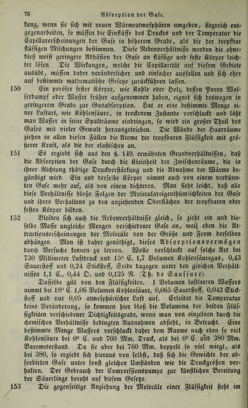 fiing, ivcnn fte ftc|) mit neuen S[öärmeatmofp|>ären umgeben, fiegretd; ent* gegenarbetfen, fo müffen bte ©tnflüjTe bed 2)rucfed unb ber Temperatur bte CaptUarerfc^etnungen ber ®afc in tjoperem @rabe, alö bte ber tropfbar flüfftgen ÜJtifcbungen beftimmen. T)tefe 9?ebenoerf>äItnt|Te »»erben bte o|me* btefj metft geringere Slbpjton ber ®afe an flüffige unb feftc ilörper leic^* ter (Öfen. Die Söirfttngen, »»eld;c bie dapiUarität auf biefem ©ebiete auöübt, mitffen baber üeränbcr(id)er unb einfacher auöfaUen unb fid; e^er auf beftimmte matbctnatifd;e ©efe^e jurüdführen (affen. 150 ©in poröfer fefter Äörper, »nie Äofde ober ^)o(j, beffen ^oren 2Baf* ferbampf ober 2öaiJer früher aufgenommen haben, eignet fid; beötvegen in geringerem ©rabc jttr ©aöabforption. ^)at er eine beftimmte 3)tenge ei* ner ?uftart, ti'ie Äoptenfäure, in troefenem 3aPanbe »erfchludt unb (äft man Sffiaffer in feine @palträume einbringen, fo wirb ein grofer Theit bed ©afed mit »ie(er ©etoatt heraudgetrieben. Die SÖSänbe ber ^aarräume jiehen in aden biefen gäden bie Sltome bet tropfbaren gtüffigfeit mit grö* ferer Äraft, a(d bie ber e(aftifd;en an. 151 ©d ergiebt ftef) aud ben §. 149. erioafnten ©runbr>erhä(tniffen, baf bie 2(bforption ber ©afe burdf bie Kleinheit ber 3wifd)enräutne, bie in ihrer 9tid;tung thätige Dru(fr»erftärfung unb bie Slbnahme ber 203ärnie be* günftigt mirb. ©in unb berfelbe itörper nimmt atteb »on einem »erbünn* ten ©afe mehr auf, a(d von einem bichteren. 'Dtan jteht leicht, baf ade biefc 3Serhä(tniffe blofe golgen ber 9)io(ecu(areigenthüm!ichfeiten ber ©afe unb ihred 33evha(tend ju ben anjiehenben Oberflächen ber tropfbaren ober feften Äörper bitben. 152 ©leiben ftch aud; bie -llebenoerhältniffe gleich, f<> f**' unb bie* felbc 2)taffe ungleid;e iötengen »erfd;iebener ©afe an, t»ei{ eben bie 2lt* tractionderfcheinungen ber IDtolecüle »on ber ©röfe unb gorm berfelben abhöttgen. 3)tan iji baper genothigt, biefed 21bforptiondoermögen burd; ©erfud;e fennen jtt lernen. 2öodc »erfd;lttdt auf folcpe 21rt bei 730 21tidimeter l^uftbrucf unb 15 ©. 1,7 ©olttmen ftohlenfäuregad, 0,43 Sauerjtoff unb 0,24 0ticfftoff, 0eibe bagegen unter ben gleichen ©erhält* niifen 1,1 ©., 0,44 O. unb 0,125 91. (Tp- be ©attffure). Daftelbe gilt »on ben glüfftgfeiten. 1 ©olttmen luftleeren Sßafferd nimmt bei 18” ©. 1,0G ©olumen i^oplenfäure, 0,005 0atier(toff, 0,042 0ticf* fioff unb nur 0,05 atmofppärifcher Suft auf. ©rleibet bie Temperatur feine ©eränberting, fo fommen pier blof bie ©olumina ber beiben glüf* (igfeiten »erfepiebener Did;tigfeitdgrabe, »nenn man »3on einjelnen burd; bie d;emifchen ©erpältniffc bebingten 2tuenahtnen abfiept, in ©etraept. ©ine beftimmte 2)tenge ©Safferd »jerfcpludt baper bem 3taume naep eben fo »iel Äoplenfäurc bei 0 ©. unb 700 ü)?m. Drud, ald bei 0 ©. unb 380 ©tm. ©arometerftanb. Da fie aber bei 760 SE)?m. hoppelt fo »iel miegt, ald bei 380, fo ergiebt fiep pieraud »on felbjt, ba^ fid; bie ©emid;te ber ab* forbirten ©afe unter fonfi glcicpen Umftänben wie bie Drudgrö^en »er* palten. Der ©ebrauep ber ©omprefjtondpumpc jur fünfilicpen ©ereitung ber ©äuerlinge berupt auf biefem ©efe$e. 153 Die gegenfeitige 21njiepung ber ©^olecüle einer glüfftgfeit fiept im