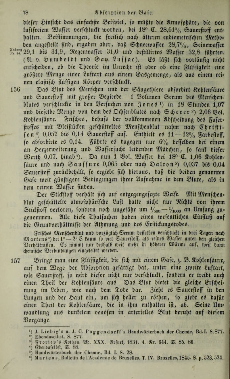 biefer ba^ etnfad)fie Setfvtd, fo mii^te bie Sltmofp^ävc, btc »on luftfretem SBaffer öcrfd;lurft worben, bei 18 d. 28,61‘yo ©auerjioff ent* * l»a(ten. ©eiftiinmungen, bte freiltcb na(^ älteren eubicmetrifcben ^Ötetbo* ben angeftetit finb, ergaben aber, ba^ ©cbneewaffer 28,7/ü, ©etnewaffcr M29,1 btö 31,9, 9tegcnwa|Ter 31,0 unb befiiUirted SSaffer 32,8 führten. (21. 0. um bol bt unb @a^. Suffac). (5d lä^t jic^ vorläufig nic^t entft^eiben, ob bte nnre(l;t tft ober ob eine glüffigfeit eine größere Stenge einer ?uftart auö einem ©a^gemenge, ald auö einem rei* neu elaftifd) flüfftgen Alörper »erfcfeluctt. 156 2)ad Ölut beo 5Wenf(^eu unb ber ©äuget^iere abforbirt Äo^lenfäure unb ©auerftoff mit grofjer SBegierbe. 1 SBolumen ©erum bee Oltenfc^en* bluteö »evfc^lucffe in ben 33erfud;en von 3oned‘) in 18 ©tunben 1,07 unb biefelbe 2>?enge »on bem beö D^feubluteö nat^ ©euerer 2) 2,06 23ol. Äo^leufäure. grifc^ed, be^tufd ber »ollfommenen 21bfd)eibung bed fioffed mit 231eif}ü(fen gef(()üttelted 2)?enfc()enblut na^m nacl) Sljrifti* fon^) 0,057 bid 0,14 ©auerftoff auf. ©ntftielt ed 11 —12% garbefioff, fo abfovbirte ed 0,14. gü^rte ed bagegen nur 6% beffelben bei einem an ^)erjermciterung unb SGBafferfuc^t leibenben 3)täbc^en, fo fanf biefer Söertl) 0,07. (tinab-*). 2)a nun 1 23ol. SQSaffcr bei 18 d. 1,06 Äoftlcn* fäure unb nac^ ©auffure 0,065 ober naef) Dalton^) 0,037 bid 0,04 ©auerftoff jurürfbe^ält, fo ergiebt ^ieraud, ba^ bie beiben genannten ©afe weit güuftigere 23ebingungen il^rer 21ufnaf)me in bem 25lute, ald in bem reinen SBaffer ftnben. 2)er ©tiefftoff oerfiält ft(^ auf entgegengefe^te SBeife. 3}tit SlZenft^en* blut gefd^üttelte atmofp^rifdte Cuft Ijatte nic^t nur 9?ic^td oon ifjrem ©tiefftoff oerloren, fonbern nocfi ungefäftr um Va» —Viooo «« Umfang ju* genommen, 2111e biefe 2:^atfa(^en Ijaben einen »refentlic^en dinflu^ auf bie ©runboer^ältniffe ber 21t|)mung unb bed drftiefungdtobed. 5rif^c6 9)tenfd)enb[ut unO oorjügticb ©erum beiTelben PerfebtucEt in brei Xagen nach 9)iartend*)bci 1“ —20(1. faum fo oiel ©auergoff, aid reined ilßaiTer unter ben gleidten ^erf)ä(tni1Ten. ®d nimmt nur bedbatb meit me^r in böb^rer 2ßärme auf, weit bann d)emif£be Serbinbungen eingeteitet merben. 157 23ringt man eine glüfftgfeit, bie ficb mit einem ®afe, j. S. Äo^lenföure, auf bem SGBege ber 21bforption gefättigt ^at, unter eine 3meite üuftart, wie ©auerftoff, fo wirb biefer nic^t nur oerfd^ueft, fonbern er treibt auc^ einen 3;|>eil ber Äio|»lenfäure and Dad 23tut bietet bie gleiche drftpei* i nung im lieben, wie uac^ bem Itobe bar. 3*^^^ ©auerftoff in ben Hungen unb ber .^aut ein, um ftcb \)cVitx ju rotfien, fo giebt ed bafür eineu Jbcil ber Äo^Ienfäure, bie in i^m enthalten ift, ab. ©eine Um* manblung aud bunfelem venöfen in arterielled 23lut beruftt auf biefem 23organge. *) J. Liebig’s u. J. C. Foggendorff’s Handwörterbuch der Chemie, Bd.I. S.877. *) Ebendascll)sli S. 877. “) ?^roiifr''0 9totitcn. !öb. XXX. (Scfiirt, 1831. 4. 9lr. 644. @. 85. 86. *) (Sbtiibafflbil, @. 88. *) Handwörterbiu'h der Chemie, Bd. I. S. 28. ”) Martens, Bulletin de l'.Xcademie de Bruxelles. T. IV. Bruxelles, 1845. 8. p. 523.524.