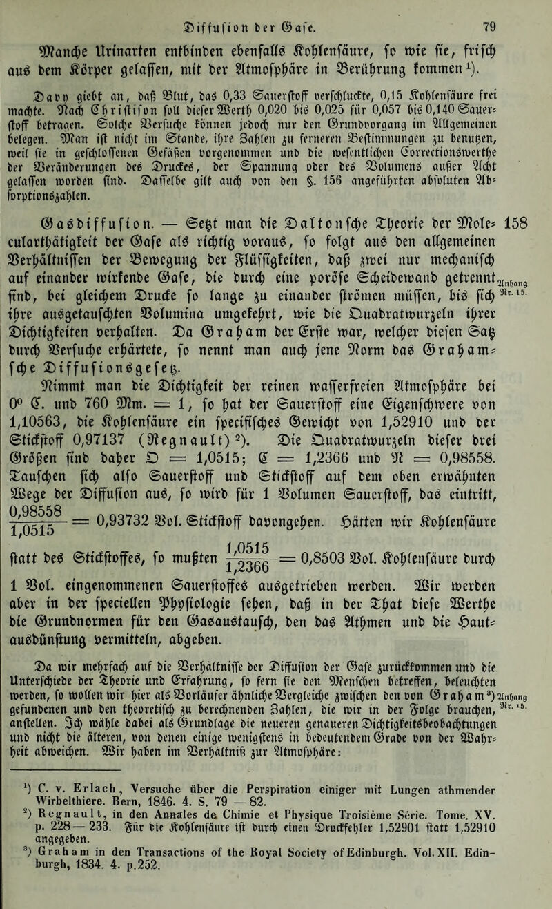 ?0?an(^e Urtnarten entbtnben ebenfaßö Äo^Ienfäuve, fo trtc fte, auö bem Äörber gelaffen, mit ber Sltmofp^äre tn Serü^rung fommen^). 3)api) gicbt an, baf; 93lut, baö 0,33 ©auerfloff ücrfd^tucEte, 0,15 jtof^fenfäure frei machte, üiacf) (^brigifon foU bieferSBertf) 0,020 biö 0,025 für 0,057 biö0,140©auer* (loff betragen. ©Dlct)e 23erfucf)e fönnen jebocf) nur ben ©runbi'organg im 5iUgemeinen befegen. 9)ian ift nic()t im ©tanbe, i^re 3af)len p ferneren 33eftimmungen ju benutifn, meil fie in gefcbloffenen ©efajien uorgenommen unb bie mefentlicben Sorrectionömertbe ber ißeränberungen beb ®rucEeb, ber ©pannung ober beb 33o(umenb auüer 5(4t gefaffen morbcn finb. SafTelbe gilt auch non ben §. 156 angeführten abfoluten ?ib* forptionbiablcn. ©aöbtffufton. — ©egt man bte 2)aItonf(^e Stgeorie ber ^oUf 158 cutartbätigfeit ber @afe afö ricgtig borauö, fo folgt ouö ben oügemeinen SSerbältniffen ber SBemegung ber glüffigJetten, ba^ i^mei nur mecgantfc^ auf etnanber mtrfenbe ®afe, bte burcg eine poröfe ©cfietbemanb getrennt ftnb, bet gtetcgem 2)ru(fe fo fange ju etnanber ftrbmen müffen, btö ftcg^' '^- ihre auögetaufcbten SSofumtna umgefe^rt, mte bte Ouabratttnir5eIn t^rer ©icbttgletten oerbaften. ©a ©rabctrn ber Srfte mar, mefcfier btefen ©ag burcb SSerfucbe erprtete, fo nennt man auc^ fene 91orm baö ©rabamj fdbe ©tffuftonögefeg. IJttmmt man bte ©ttbittgfett ber reinen mafferfreien Sltmofpfiäre bei 0° (F. unb 760 5)?m. = 1, fo fiat ber ©auerftoff eine ©genfcgmere oon 1,10563, bie ^o^fenfäure ein fpectfifcgeö ©emictit non 1,52910 unb ber ©tidfftoff 0,97137 (9tegnault) 2). 3)ie duabratmur^efn biefer brei ©röpen jtnb bafjer D = 1,0515; © = 1,2366 unb 97 = 0,98558. ©auf^ien ftd^ affo ©auerftoff unb ©ticfftoff auf bem oben ermähnten 2öege ber ©iffufton aub, fo mirb für 1 S3oIumen ©auerftoff, baö eintritt, 0 1 05i5~ ~ 0,93732 S3oI. ©tirffiof baoongefien. glätten mir Äo^fenfäure 1 0515 fiatt beö ©tidfiofe^, fo mußten /2366 ~ 0,8503 SBof. .tobfenfäure burcg 1 33of. eingenommenen ©auerftoffees auögetrieben merben. 2Bir merben aber in ber ff^ecieffen ^b9fi<^logie feben, bap in ber ©b^f SÖertbe bte ©runbnormen für ben ©abauetoufcb, ben baö 2ttbmen unb bte ^auts au^bünftung »ermittefn, obgeben. ®a mir mehrfach auf bie SSerhaltniffe ber ©iffufton ber ©afe jurüctfommen unb bie Unterf(hiebe ber ©hfo^i^ wi'b Erfahrung, fo fern fie ben 9)ienf(hcn betreffen, beleuchten werben, fo wollen mir hier alö fßorläufer ähnliche SSergleiche jwifchen ben oon ©raham®)'itnf)(in8 gefunbenen unb ben theoretifch ju berechnenben Sahlen, bie wir in ber Solge braudhen, anflellen. 3^ wähle babei alö ©runblage bie neueren genaueren ©idhtigteitöbeobadhtungen unb ni(ht bie älteren, pon benen einige wenigftenö in bebeutenbem ©rabe oon ber ÜBahr» heit abweidhen. 2ßir haben im fCerhältnif? jur Qltmofphärc; *) C. V. Erlach, Versuche über die Perspiration einiger mit Lungen alhmender Wirbelthiere. Bern, 1846. 4. S. 79 —82. Regnault, in den Anmrtes de Chiniie et Physique Troisieme Serie. Tome. XV. p. 228—231 gür bie Äohlciifäure ijt burch einen ®iudffehler 1,52901 fiatt 1,52910 angegeben. Graham in den Transactions of the Royal Society ofEdinburgh. Vol.XII. Edin¬ burgh, 1831 4. p.252.