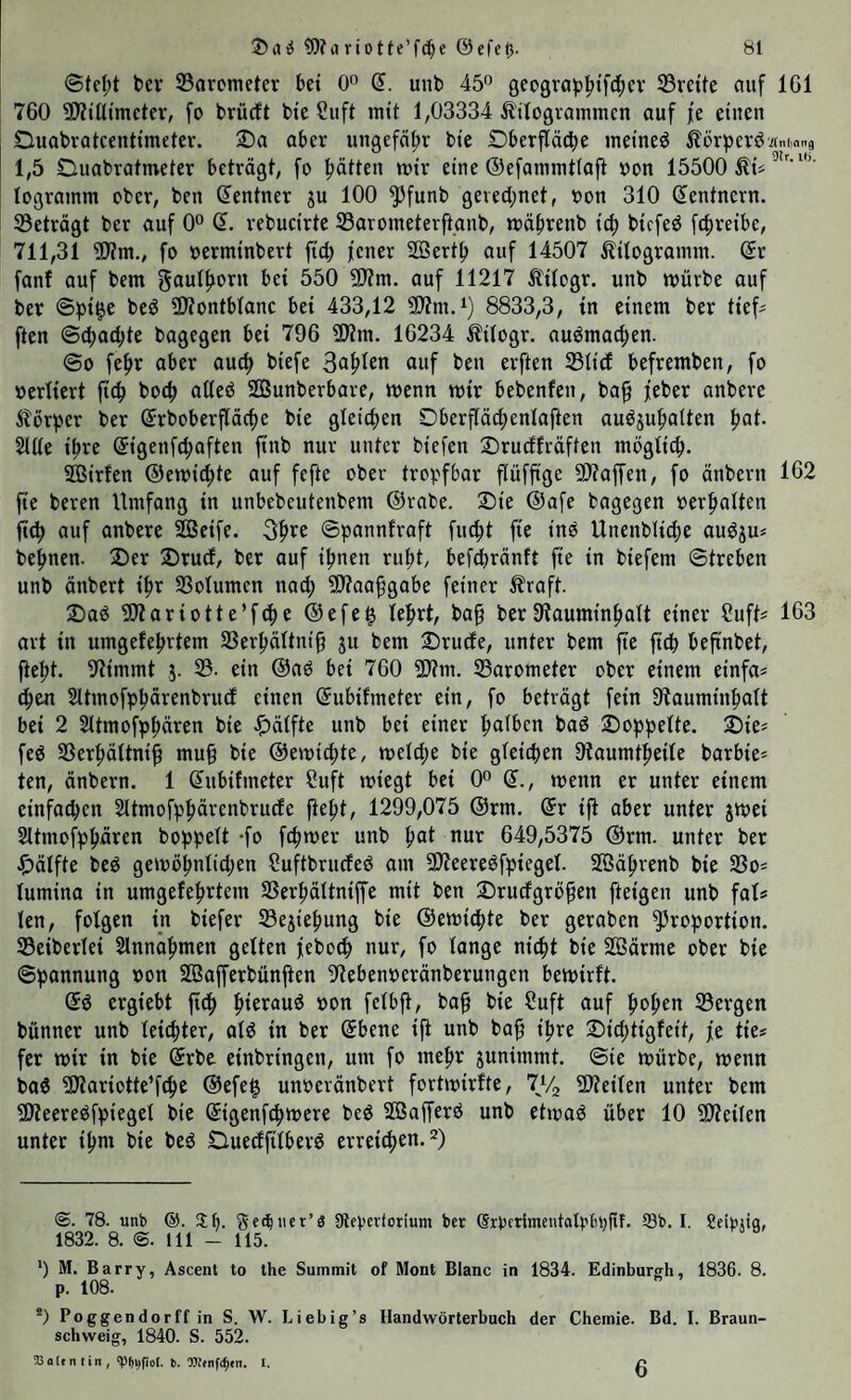 ©tel;t ber 33arcmeter bet 0 d. unb 45* *^ geo9rab^ifd;ev 33ve{tc auf IGl 760 9)?ttltmctev, fo brücft btc Siift mit 1,03334 Ä'tlogvammcn auf fe einen Duobratcentimeter. 2^a aber un9efäf)r bie Dberfläcbe meined Äörpcröitmmng 1,5 Duabratmeter beträgt, fo l^ätten wir eine ©efatumtlajl oon 15500 ^1« lograinm ober, ben Zentner gu 100 ^funb gevect;net, oon 310 Zentnern. ^Beträgt ber auf 0^ Q. rebucirte SBarometerftanb, wäf)renb ic^ bicfed fcfireibc, 711,31 ?D?m., fo üerminbert fid; jener 2öert^ auf 14507 Äitograinm. dx fonf auf bem gaut^oru bet 550 9)?m. auf 11217 Itilogr. unb würbe auf ber ©pi^e beö ÜÄontblanc bei 433,12 8833,3, in einem ber ttef^ ften ©cbadjte bagegen bei 796 SRm. 16234 Äilogr. auömocpen. ©0 fefir aber au^ biefe 3af>len auf ben erften S3Iid befremben, fo vertiert ftc^ boc^ aUeö SBunberbare, wenn wir bebenfen, ba^ jeber anberc Äörper ber (Jrboberfläcfie bie gleichen Oberfläcpenlaften auögupaiten fiat. Slüe t^re ®igenfd;aften ftnb nur unter biefen ©rudfräften mögli(^. ffiirfen ®ewicf)te auf fefte ober tropfbar flüffige 5[)?affen, fo änbern 162 fte bereu Umfang in unbebcutenbem ©rabe. Sie ©afe bagegen oerfmlten ft^) auf anbere ^etfe. 3fire ©pannfraft fuc^t fie tnö Unenbltdje auögu« bepnen. Der Drud, ber auf ipnen rufit, befdiränft fte in biefem ©treben unb änbert tfr 33otumen nad; ?[)?aafgabe feiner ^?raft. Daö 5)?ariotte’f(f)e @efe§ lefirt, baf berStauminfialt einer f?uft# 163 art in umgeJebrtem SSerpältnif gu bem Drude, unter bem fte ftcp befinbet, fiept, stimmt g. 33. ein ©aö bei 760 5D?m. ^Barometer ober einem einfa^ cpen Sltmofppärenbrud einen ©ubifmeter ein, fo beträgt fein Stauminpalt bei 2 Sltmofppären bie ^ätfte unb bet einer palbcn bad Doppelte. Die« fed 33erpältnif mu§ bie ©ewicpte, weldje bie gleitpen Dlaumtpeile barbie* ten, änbern. 1 ©ubifmeter Suft wiegt bet 0° ©., wenn er unter einem einfachen Sltmofppärenbrude jiept, 1299,075 ©rm. ©r ifl aber unter gwei 2ltmofppären hoppelt -f» fcpwer unb pat nur 649,5375 ©rm. unter ber ^)älfte bed gewopnlid;en ?uftbruded am SWeeredfptegel. Sßäpvenb bie 33o= lumina in umgefeprtem SSerpältniffe mit ben Drudgröfen [teigen unb fal* len, folgen m biefer 33egiepung bie ©ewi^te ber geraben ^^roportion. SBeiberlei Slnnapmen gelten jeboep nur, fo lange niept bie 2öärme ober bie ©pannung »on Sßafferbünpen 91ebenberänberungen bewirft. ©d ergiebt ftep pieraud üon felbji, bop bie Suft auf popen SBergen bünner unb leiepter, ald in ber ©bene ifl unb baf ipre Dieptigfeit, je tie* [er wir in bie ©rbe einbringen, um fo mepr gunimmt. ©ie würbe, wenn bad ^Jiariotte’fcpe ©efe§ unoeränbert fortwirfte, 9J?eilen unter bem ^Jieeredfpiegel bie ©igenf^were bed SÖafferd unb etwad über 10 ^Weilen unter ipm bie bed Duedfilberd errei^i^n.^) @. 78. unb @. 3:h. ^et^ncr’s SRebevforium ber (Srbftimcutalt'böfif. ®b. I. Seibiiq, 1832.8.(2.111-115. *) M. Barry, Ascent to the Summit of Mont Blanc in 1834. Edinburgh, 1836. 8. p. 108. *) Poggendorff in S. W. Liebig’s Handwörterbuch der Chemie. Bd. I. Braun¬ schweig, 1840. S. 552. Valentin, 'ppv^fiol. b. I. 6