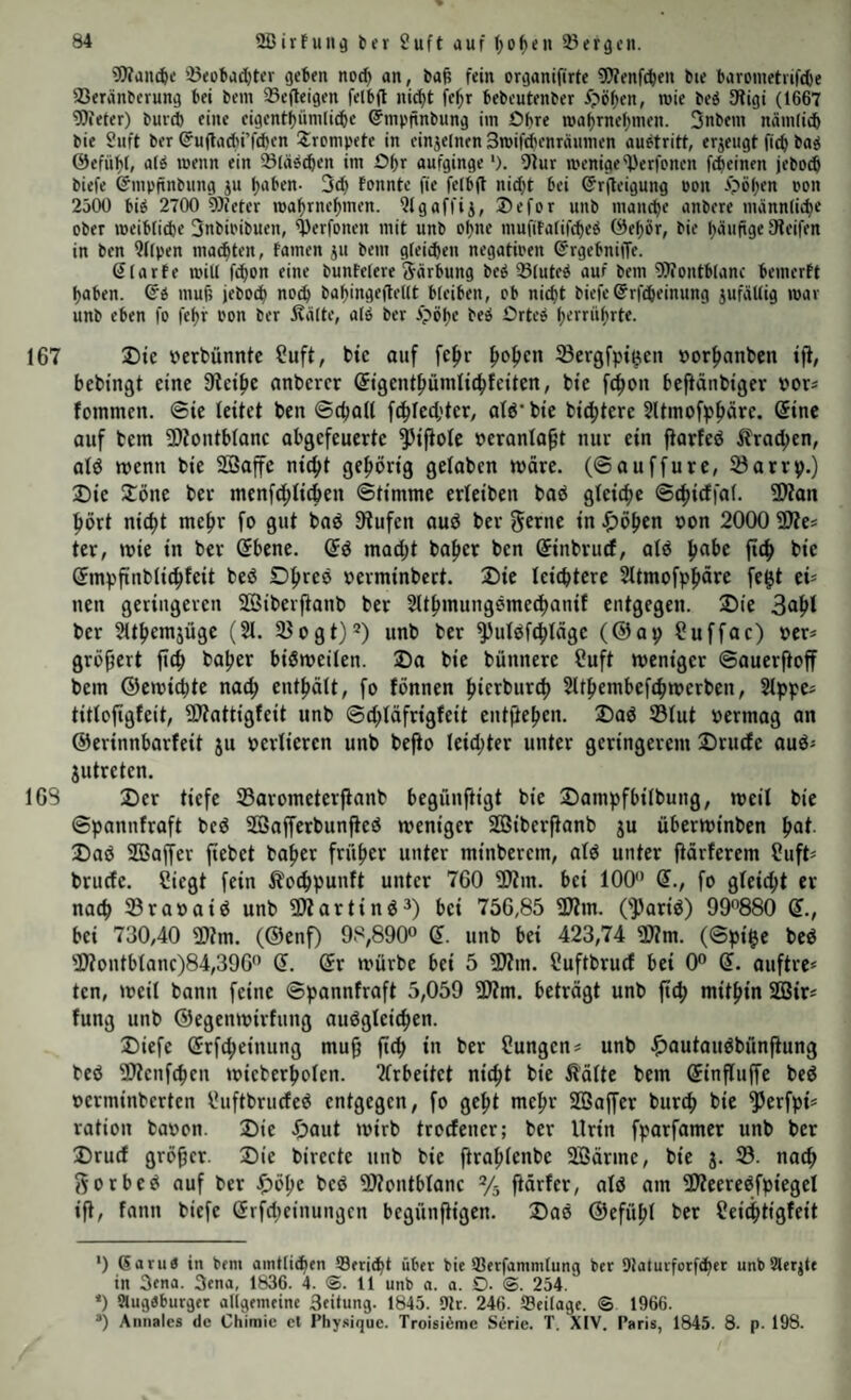 3)fan(^e !ß(obac()tcr geben noc^ an, ba^ fein organifirte 9)fenf(^en bie barometiifd)e 23eränberung bei bem 33efleigen felbfl nic^t bebeutenber i>ö^en, wie be^ Sligi (1667 ?0ieter) burd) eine eigentbünili(be ©nipfinbung itn Obre wabrnebnien. 3nbein niimlicb bie 2uft ber ©ujlad'i’fcbrn trompete in cinjelnen Bwiftibenräunien auetritt, erzeugt ficb ba^ (5)efüb(, alÄ wenn ein ^läs^en im Obr aufginge'). 9iur wenige ^erfonen fcbeinen jebocb biefe ©mpitnbung ^u btJben- 3(^ fonnte fie felbft nid}t bei ©rjleigung Pon Ööben con 2500 bi^ 2700 OJieler wabrnebmen. 5igaffij, ®efor unb man^e anbere männlid)e ober weibli^e 3nbipibuen, ^erfonen mit unb ebne inufitalifcbeÄ (9ebör, bie büufige Steifen in ben 9(fpen machten, tarnen ju bem gteiihen negatioen ©rgebniffe. Slarte will fcbon eine bunfelere järbung be^ Sluteb auf bem 9?iontblanc bemerft haben. Qi muh jebocb babingeftellt bleiben, ob nicht biefe ©rfcheinung zufällig war unb eben fo febr Pon ber 5?älte, alö ber Ööbe be^ Orteö b^rrübrte. 167 X>ie uerbünntc ?uft, bic auf fehr Sergfpt^cn »orhanben t)i, bebtngt eine Siethe anberer ©tgcnthümlichfciten, bte fcbon bcfiänbtger oor« fommen. ©ie leitet ben ©chaU f^lecl;tcr, al6' bie bichtcre 5ltmofpböre. (Sine auf bem 9)tontblanc abgefeuerte ^iftole oeranla^t nur ein ftarfeö itracben, alö wenn bie 2ö3affe nicht gehörig gelaben märe, (©auffurc, Söarrp.) Die Dönc ber menfchlichen ©timmc erleiben baö gleiche ©chirffal. 2l?an hört nicht mehr fo gut baö Stufen auö ber ^erne in flöhen oon 2000 SÄes ter, »vie in ber (5bcne. (5ö macht baher ben ©inbruef, alö hot>c fich bie (Jmpftnblichfeit beö Dhreo oerminbert. Die leichtere Sltmofph^re fe^t ci^ nen geringeren SBiberftanb ber 51thmungemechanif entgegen. Die 3ohl ber 21themjüge (21. SJogt)* *^) unb ber S^ulöfchlägc (©ap Suffac) oer* grö^ert fich tiaher bisweilen. Da bic bünnerc ?uft weniger ©auerfioff bem ©cwichte nach enthält, fo fönnen hierburch Slthembcfchwerbcn, Slppcs titlofigfeit, SJtattigfeit unb ©chläfrigfeit entfiehen. DaS ©lut oermag an ©erinnbarfeit ju verlieren unb befio leichter unter geringerem Druefe auö« jutreten. IGS Der tiefe ©arometerjianb begünftigt bie Dampfbilbung, weil bie ©pannfraft beS ffiafferbunfieS weniger SOSiberfianb ju überwinben hot- Das SBaffer fiebet baher früher unter minberem, als unter fiärferem Suft= bruefe. Siegt fein ilochpunft unter 760 SJtm. bei 100 (?., fo gleicht er nach ©raoaiS unb SJZartinS^) bei 756,85 SJtm. OpariS) 99880 Q., bei 730,40 S)tm. (©enf) 98,890 Q. unb bei 423,74 S)?m. (©pi$e beS S)?ontblanc)84,39G Q. Qr würbe bei 5 SJtm. Suftbruef bei 0° (5. auftre« ten, weil bann feine ©pannfraft 5,059 3Jtm. beträgt unb fich mithin SOSir« fung unb ©egenwirfung auSgleichen. Diefe ®rfcheinung mu9 fich in ber Sungens unb ^mutauSbünftung beS SÄenfehen wicberholen. ?lrbeitet nicht bie ^'älte bem ©influffe beS oerminberten SuftbruefeS entgegen, fo geht mehr SBaffer burch bie Perfpi* ration baoon. Die Daut wirb troefener; ber Urin fparfamer unb ber Druef größer. Die birecte unb bie ftrahlenbe 2Bärme, bie j. ©. noch j^orbeS auf ber J^öhe beS SÄontblanc ftärfer, als am ÜÄeereSfpiegel ift, fann biefe örfebeinungen begünftigen. DaS ©efühl ber Seichtigfeit ‘) ßaruP in Ptm amtlihfn über bic IBerfammlung ber DJaturforfeber unbUlerjte in 3ena. 3ena, 1836. 4. ®. 11 unb a. a. O- <S. 254. *) 9lug«burger allgemeine Seitung. 1845. Dir. 246. Seilage. <5 1966. ®) Aiinales de Chimic cl Pliy.sique. Troisibme Serie. T. XIV. Paris, 1845. 8. p. 198.