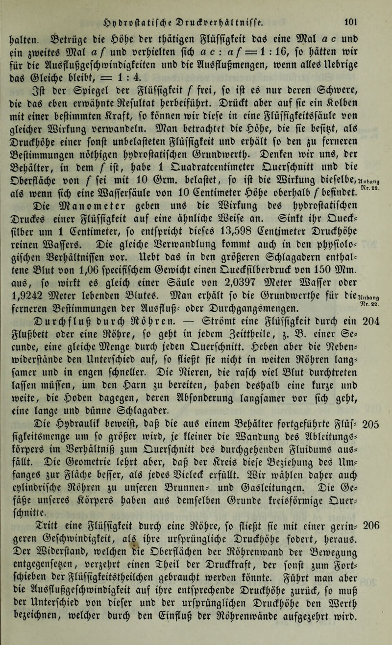 poUen. ^Betrüge bte bcr t{)ätt9en gtüffigfeit baö eine 9Äat a c unb ein jweiteö ü)?ai a f unb üer|)ielten ftcb a c : a f — i : iG, fo i^äiien mir für bie 2lugflu§gefc|)trinbigfeitcn unb bic 2luöflu§mengen, menn aüeö Uebrige bog ©ieid^e bteibt, = 1:4. 3fi ber ©pieget ber giüf|tgfeii f frei, fo ifi eg nur bereu @d)mere, bie bog eben ermähnte S^efultot brrbeifüf)rt. Drürft ober ouf fte ein Selben mit einer beftimmten llroft, fo fönnen mir biefe in eine ^iüffigfeitgföute oon gteicijer SSirfung ocrmonbeln. 9)?on betrautet bie bie jte befi^t, otg 2)ru(f^öpe einer fonjt unbetofteten giüffigfeit unb erhält fo ben ju ferneren Seftimmungen nöt^igen ft^brofiotifcben ©runbmert^. SDenfen mir ung, ber Se^öiter, in bem f ift, ^obe 1 Ouobrotcentimeter Duerfcbuitt unb bie Dberflö^e »on f fei mit 10 @rm. beioftet, fo ift bie SBSirtung biefelbe,M„imno otg menn ftdb eine SÖojferföute oon 10 (Zentimeter $)ö^e ober|)otb/’beftnbet. Die SItonometer geben ung bie Söirfung beg ^^brojtotifcben Drucfeg einer gtüffigfeit ouf eine ö^nti^e SBeife on. ©inft i^r Dued; filber um 1 (Zentimeter, fo entfprid^t biefeg 13,598 (Zentimeter Druef^ö^e I reinen Söofferg. Die gleiche SSermonbtung fommt ouef) in ben b^bfioto^ I gifc^en SSerf>ättniffen oor. Uebt bog in ben größeren @(f)togobern ent^o(= tene ®tut oon 1,06 fpecififcfiem ®emi(f)t einen Dueefjitberbrud oon 150 ?[>im. oug, fo mirft eg gteic^ einer ©öute oon 2,0397 9Äeter Sffioffer ober 1,9242 50?eter tebenben S3(uteg. ?Dton erptt fo bie ©runbmert^e für biejtnhons ferneren iSeftimmungen ber Stusflup' ober Dur(f)gonggmengen. Durcl;ftu§ burd; Stohren. — ©trömt eine gtüfjtgfeit burd; ein 204 gtu^ett ober eine Otö^re, fo ge^t in febem 3ritt|)ei(e, j. 35. einer ©e» cunbe, eine gteicbe 9)?enge bureb feben Duerfebnitt. ^)eben ober bie 9teben* miberftonbe ben Unterfd)ieb ouf, fo fließt fte nicht in meiten Stohren tong- fomer unb in engen fchnetter. Die Stieren, bie rofeb oiet S3tut bur^treten toffen müffen, um ben ^)orn ju bereiten, beghotb eine furje unb meite, bie Apoben bogegen, bereu Slbfonberung tongfomer bor jtcb geht, eine lange unb bünne ©chtogober. Die ^)bbrautif bemeift, bo^ bie oug einem 33ehätter fortgeführte gtüf^ 205 ftgfeitgmenge um fo größer mirb, fe fteiner bie Söonbung beg Stbteitungg* förperg im SSerhöltnib äum Duerfchnitt beg burd;gehcnben gtuibumg oug* fällt. Die ©eometrie lehrt ober, bo^ ber Äreig biefe 33ejiehung beg Um* fongeg jur gidche beffer, otg febeg SSicteef erfüllt. 2öir mähten hoher auch cblinbrifcbe Stohren ju unferen 25runnen* unb ©osleitungen. Die @e* fä^c unfereg ^örperg hoben oug bemfelben ©runbe freigförmige Ouer* fchnitte. Stritt eine Slüfftgfeit burd; eine Stöhre, fo fließt fie mit einer gerin* 206 geren ©efchminbigfeit, otg ihre urfprüngli4>e Drudhöh^ fobert, heroiig. Der Sßiberftonb, melchen bie Oberflächen ber Stöhrenmonb ber 93emegung entgegenfe^cn, »erjehrt einen 3:heil ber Drudfroft, ber fonft jum gort* fchieben ber glüffigfeitgtheilchen gebrau4)t merben fönnte. gührt man ober bie 2lugflu§gefchminbigfeit auf ihre entfprechenbe Drudhöhe jurüd, fo mu^ ber Unterfdhieb oon biefer unb ber urfprünglid;en Drudhöhe ben Sßerth bejeichnen, melier burth ben ©influf ber Stöhrenmänbe oufgejehrt mirb.