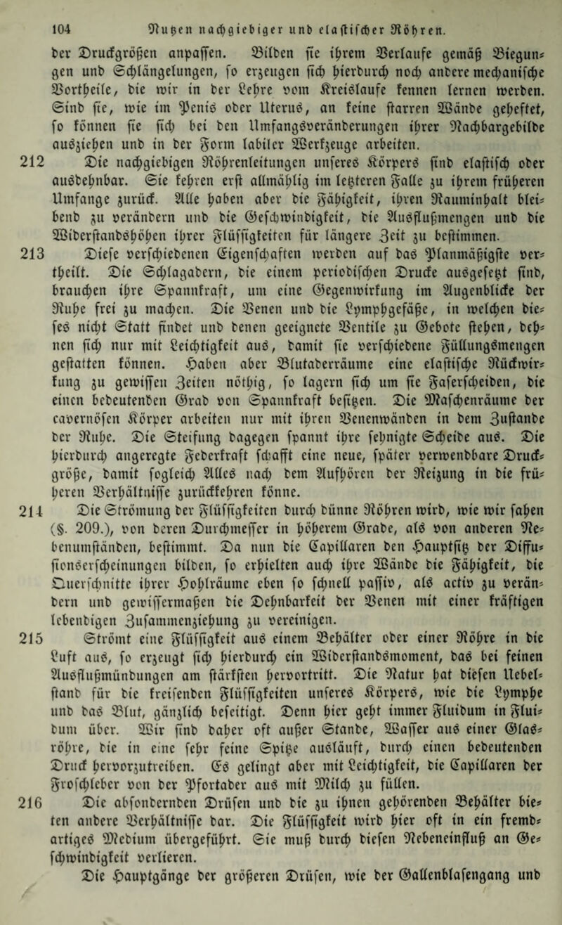 her Drucfgrögen anpaffen. Silben fte ihrem Verläufe gemä^ Stegun# gen unb ©chlängelungen, fo erjeugcn fiep hi^rburch noch nnbere mechanifche Sortheile/ bie mir in ber Hehre »cm Äreielaufe fennen lernen merben. ©inb fte, mie im ^eniö ober lUeruö, an feine ftarren Södnbe geheftet, fo fönnen fie fiel; hei ben Umfangöoeränberungen ihrer 9?a(hhargehilbe auöjichen unb in ber gorm labiler SBerf.jeuge arbeiten. 212 2)ie na^giebigen Sföhrenleitungen unfereö Äörperö ftnb elaftifch ober auöbehnbar. @ie fehren erji allmählig im legieren goUe ju ihrem früheren Umfange jurücf. Sille hoben aber bie gähigfeit, ihren ^Rauminhalt blei* benb ju oerünbern unb bie ©efchioinbigfeit, bie Sluöflufjmengen unb bie Söiberftanbßhbhen ihrer glüffigleitcn für längere 3rU Si* bejtimmen. 213 2)iefe »erf^iebenen (Jigenfdmften merben auf baö ^lanmägigfte ocr# theilt. 2)ie ©chlagabern, bie einem periobifchen Druefe auögefe^t finb, brauchen ihre ©pannfraft, um eine ©egenmirfung im Slugenblicfe ber 3hihe frei gu mailen. 3)ie Senen unb bie Hpmphgefä^e, in welchen bie? feö nicht ©tatt finbet unb benen geeignete Sentile gu ©ebote flehen, bch* nen fid; nur mit Heichtigfeit aud, bamit fte oerfd;iebene güUungdmengcn geftatten fönnen. J^aben aber Slutaberräume eine elaftifche Dtücfmir? fting gu gemiffen Beiten nöthig, fo lagern ftch um fie gaferfcheiben, bie einen bebeutenben ©rab oon ©pannfraft beft^en. 2)ie fDtafchenräume ber caoernöfen Körper arbeiten nur mit ihren Senenmänben in bem 3wPo«be ber 3tuhe. 2)ie ©tetfnng bagegen fpannt ihre fepnigte ©cheibe aud. 2)ie hierbnreh angeregte geberfraft fcl;afft eine neue, fpäter permenbbare 2)rutf* grö^e, bamit foglei^ Sllled nad; bem Slufhören ber Steigung in bie frü? heren Serhältniffe gurüeffehren fönne. 214 2)ie ©trömung ber glüffigfeiten burch bünnc Stohren wirb, wie mir fahen (§. 209.), von beren 2)urchmeffer in höherem ©rabe, ald »on anberen Stc* benumftäiiben, beftimmt. 2)a nun bie (kapillaren ben .^^auptfigi ber 2)iffu* fionderfcheinungen bilben, fo erhielten auch ihre SBänbe bie gdhigfeit, bie Duerfcf)nitte ihrer J^ohlrdume eben fo fchnell paffio, ald actio gu oerdn? bern unb gemiffermahen bie ©ehnbarfeit ber Senen mit einer frdftigen lebenbigcn Bufonmicngiehung gu oereinigen. 215 ©trömt eine glüfftgfeit aud einem ©ehdlter ober einer Stöhre in bie Huft and, fo ergeugt fid; hierburch ein aSiberfianbdmoment, bad bei feinen Sludflu^münbungen am ftdrfftcn hcroortritt. J)ie Statur hot biefen Uebel* ftanb für bie freifenben glüffigfeiten unfered Sörperd, mic bie Hpmphe unb bad Slut, gdnglich befeitigt. 2)enn hier geht immer gluibum in glui? bum über. 2Bir finb baher oft au^er ©tanbe, SBaffer and einer ©lad? röhre, bie in eine fchr feine ©pi^e audlduft, burd) einen bebeutenben üDrncf hcroorgutreiben. (kd gelingt aber mit Heid;tigfcit, bie kapillaren ber grofchlebcr oon ber ^fortaber aud mit SStilch gu füllen. 216 Die abfonbernben Drüfen unb bie gu ihnen gehörenben Sehdlter bie? ten anbere Serhdltniffe bar. Die glüffigfeit mirb hier oft in ein fremb? artiged fDlcbium übergeführt, ©ie mu^ burch biefen Stebeneinflfu^ on ©e? fehminbigfeit oerliercn. Die ^lauptgonge ber größeren Drüfen, mic ber ©allenblafengang unb