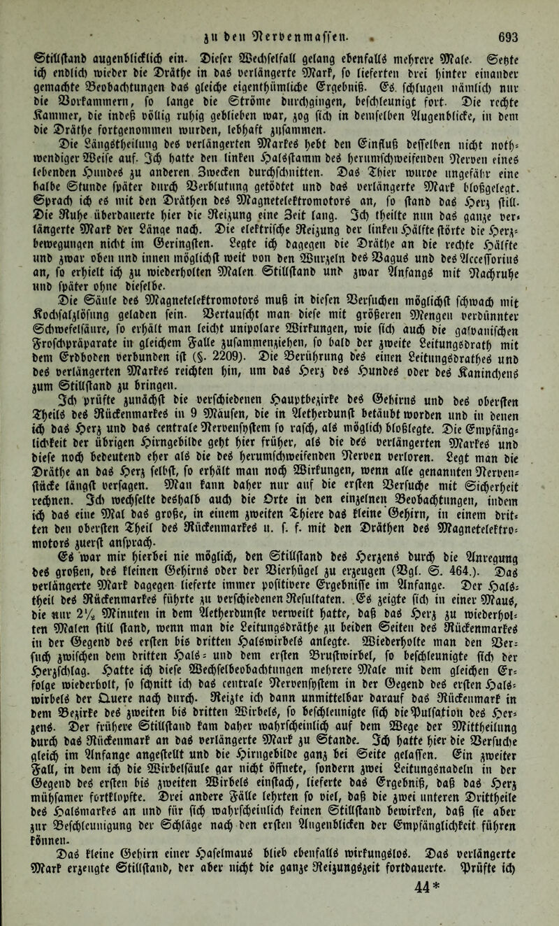 421 @i)iiU'atf)ifd'cr ©crr. bad gcringfte ©chmcrjendjeichen »on ftd; geben. @d ereignet ftch aber auch, bafj erwacbfenc ©cfchöpfe bie Trennung fcer £>aldwurjeln bed knotend mit ©cgcnbewcgungen beantworten. 2ßir haben fc^on §. 4335 gefeiten, bafj begleichen ©chwanfungen an bem twrumfchweifenben 9teroen wieberfehrcn. Oeffnet man bcn Unterleib ober bie eine ©eite ber SBruft^ö^te fo 4365 fd;neU ald möglich unb brüeft bad ©onnengeflecht, einen ber fpland;nt* fchen Heroen ober einen anberen 3wetg bed ©pmpathieud jufantmen, fo erhält man bisweilen feine ©d^merjenbregungen. ©inb bie Dlwrtc eine 3eit fang ber Suft audgcfei*t gewefen, fo perratheu fte in ber 9tegel einen mcrflitheit ©rab pon gmpftnblichfeit. Dicfelbcn 'Jteroenntaffen, beren 2ln* fprttch früher gleichgültig blieb, führen fpäter ju beutlichen Heibendjeichen. Diefc ©rfebetnung wtcberholt ft<h nicht feiten in ben Änotcn unb ben fa* bigen 3wif4>cntbeilen bed ©rcnjftranged ‘). Qi fann hierbei porfominen, bafj bie ?lrt bed Dteijed über ben ©rfolg 4366 entfeheibet. ©leibt bad Gcinftecben in ein ©anglton ober bie rafd;e Durch* fchneibung eined Slfted witfungdlod, fo treten nicht fetten bie ©chmerjend* äufjerungen, fo wie man bie ©erpentnaffe brüeft, fte mit ©alpeterfäure ober mit Äfaltlofung betupft, heroor. Die llnterbtnbung fd;eint fräftigere 2öirfungen hier, wie in anberen 9terpenfiämmen anjuregen. 3ol>. üflüller, •peiperd unb ich erhielten bcuttiche ©dimerjendäufjerungcn, atd bie 9?ie* renfd)lagabern ttebfi ben an ihnen pertaufenben9?erpcn mit einem gaben fo feft ald möglich in ©chaafen ober Äantncheit umfdmürt würben SSteberholte ich ©leid;e an ber Pfortaber bed ftaninchenö, fo juefte bad Diner lebhaft jufantmen. Die ©erbtnbungdfäben, bie jwifchen bem ©renjftrange unb ben 9fücfen* 4367 tnavfdneroen pertaufen, jeichnen ftch bitrd; einen fwhetl ©vab poit @m= pftnblichfcit aud. Hegte ich j. ©• ben ©rufitheil bed fpmpathtfcben 9?er* pen an ber einen ©eite blofj unb brüdte bann einen ber ©erbtnbungd* ftränge jufantmen, fo fchrie bad Äauind;en ungefähr eben fo laut, atd wenn man einen 3wifchcnrippenneroen in ähnlicher 2öeife angefprochen fjätte. Die ©auchabthetlung bed fpmpatfnfchen ©etpctt führte ju ben gleichen (£r* gebttiffen. Die ©erbinbungdftränge pflegen ihre (ünnpftnblichfeit fd;on im Slnfange, wenn bie Änotenjweige nod; feine Hetbendäufjerungen fKrPomt* fen, futtb ju geben. ©d;neibet man einen ©erbinbungdfirang in ber ©rufthöhle Pott $a* 4368 ttinchen burch, fo perliert beewegen ber entfpred;enbe ©eroenfnoten feine Qnnpftnbltchfeit nicht. Drennt man bagegen aufjerbem ttod; ben ©renj* ftrang ober* unb unterhalb beffelben, fo bleibt bie augcnblitflithe ober fpä* tere Otetjung erfolglod. 3<h erhielt fogar bad gleiche (Jrgebnifj, wenn ich nur ben ©erbinbungdftrang unb ben oberen Dheil bed ©reitjfhanged burchfchnitten hatte. @d fann auch nad; ©rächetl 2) an bem Henbentheile l) ©ergl. j. ©. J. L. Brächet, Recherches experimentales sur les fonctions du Sy¬ steme nerveux ganglionaire. Deuxieme Edition. Paris 1837. 8. p. 354 — 361. De functionibus nervorum. p. 70 — 72. II. Horn, Gangliorum capitis glandulas ornanlium expositio anatomico-physiologica. Wirceburgi 1840. 4. p. 13. Lon- get, a. a. 0. Tome II. p. 565. 67. ä) Brächet, a. a. 0. p. 360. 27*