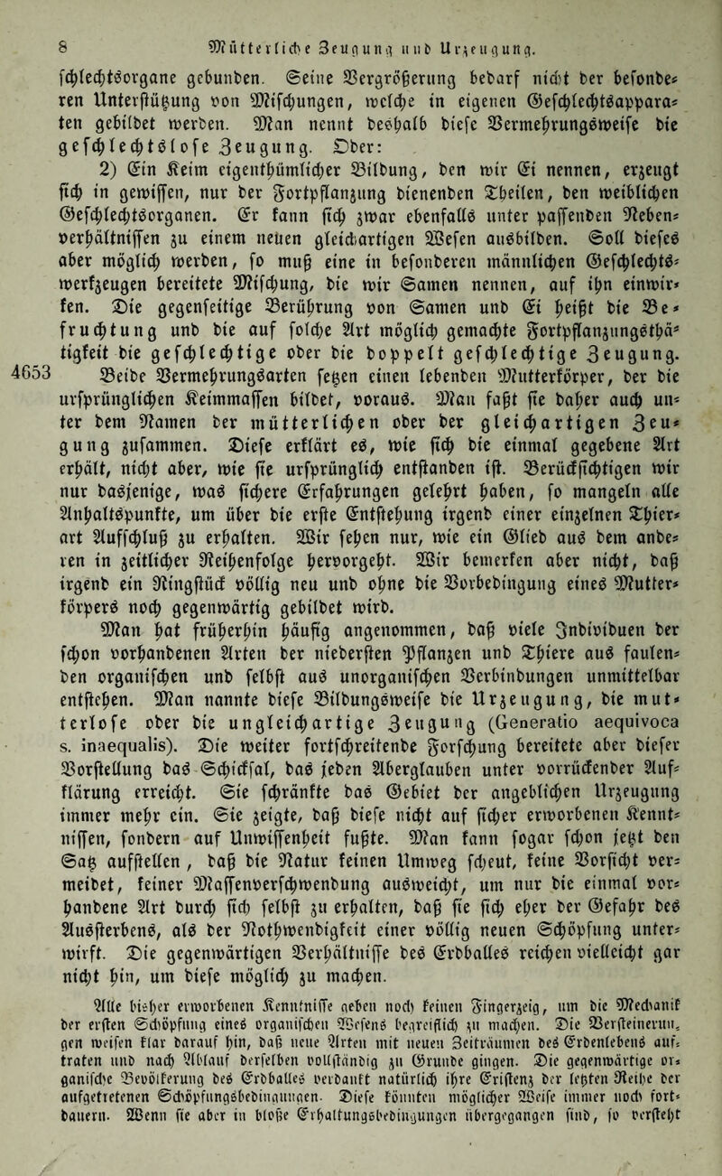 fchlechtöorgane gebunben. ©eine 33ergröfjerttng bebarf nicht ber befonbe* ren Unterßügmng von Ritfdjungen, »reiche in eigenen ©efchlecbt®appara* ten gebttbet werben. Rfan nennt beeljalb biefe 33ermehrung®weife bie gefdflechtölofe 3cugung. SDber: 2) Sin Äet'm ctgeittbümltdjer 33tlbung, bcn wir St nennen, erjeitgt ftd> in getotffen, nur ber gortpflanjung btenenben Dbeilen, ben weiblichen @efhlecht®organen. Sr fann ft<h jwar ebenfall® unter paffenben Reben* »erhältniffen ju einem neuen gleichartigen SBefen au®btlben. ©oll biefe® aber möglich werben, fo mttfj eine in befonberen männlichen ©efchled;t®* »»erzeugen bereitete R?tfd;ung, bie wir ©amen nennen, auf ihn einwir* fen. Die gegenfeitige Berührung ron ©amen uttb St fyeifyt bie 33 e* fruchtung unb bie auf folche Art möglich gemachte gortpflanjungetbä* tigfett bie gefchlechtige ober bie hoppelt gefchlechttge 3eusung. 4653 33etbe 33ermehutng®arten fefjen einen lebenbeit Rhttterförper, ber bie ursprünglichen Äeimmaffen bilbet, »orau®. Rtau fafjt fte baher auch un* ter bent tarnen ber mütterlichen ober ber gleichartigen 3eu* guttg jufammen. Diefe erflärt e®, wie ftch bie einmal gegebene Art erhält, nicht aber, wie fte urfprüngltd; entfianben ift. 33erücfftchttgen wir nur ba®j'ent'ge, »ra® ftchere Srfahrungen gelehrt fyabiw, fo mangeln alle Anhalt®punfte, um über bie erfte Sntftehung irgenb einer einzelnen Xtyiex* art Sluffcpluf} ju erhalten. 2Bir fehen nur, wie ein ©lieb au® bem anbe* ren in seitlicher Reihenfolge heroorgeht. 2öir bcmerfen aber nicht, bafj irgenb ein Rtngftücf »öllig neu unb ohne bie 33orhebtngung eine® Butter* förper® noch gegenwärtig gebilbet wirb. SRatt hat früheren ^äuftg angenommen, baff »tele Snbioibuen ber fd;on oorhanbenen Arten ber nteberften fPflanjen unb Xtytere au® faulen* ben orgattifchen unb felbft au® unorganifchen 33crbinbungen unmittelbar entftchen. SRan nannte biefe 33tlbung®weife bie Urjettgung, bie tnut* terlofe ober bie ungleich artige 3engung (Generatio aequivoca s. inaequalis). Die weiter fortfehretfenbe gorfhung bereitete aber biefer 33orftellung ba® ©chtcffal, ba® jeben Aberglauben unter »orrüefenber Auf* flärung erreicht, ©ie fdjränfte ba® ©ebiet ber angeblichen Urjeugung immer mehr ein. ©ie geigte, bafj biefe nicht auf ftdjer erworbenen ftennt* niffen, fonbern auf Unwtffenhctt fu^te. R?an fann fogar fd;on fe^t ben ©a$ aufftellen , ba§ bie Ratur feinen Umweg fdjeut, feine 33orft'cht »er* meibet, feiner Rfaffenoerfchwenbung au®»»eicht, um nur bie einmal »or* hanbene Art burdj ftcf? felbjt ju erhalten, baff fte fid; eher ber ©efahr be® Au®fterben®, al® ber Rothwenbigfeit einer »öllig neuen Schöpfung unter* wirft. Die gegemoärttgen 23erhältttiffe be® Srbballe® reichen »ielleicht gar nicht hi’1/ utn biefe möglich ju machen. Alte lieber erworbenen ÄenntnifTe neben nod» feinen <yingeraeig, um bie Rfedmtiif ber erden ©dhpfung eine® organifheit SÜDefenö begreiftich ju mähen. Sie 23erfteinevuu, gen weifen ffar barauf bin, baf; neue Arten mit neuen 3eifrnumen be$ ©rbentebenö auf, traten unb nah Abtauf berfetben ooUftiinbig ju ©ruube gingen. Sie gegenwärtige er« ganifhe Seoötferung beö ©rbbatle» oerbauft natiirtih ihre Sriftenj ber testen Reibe ber aufgettetenen ©cböpfungöbebinguugen- Siefe fouuten möglicher 2ßeife immer nod» fort* bauern. fZßenn fie aber in biege Qfrbattungebebingungen übergegangen finb, fo oerftebt