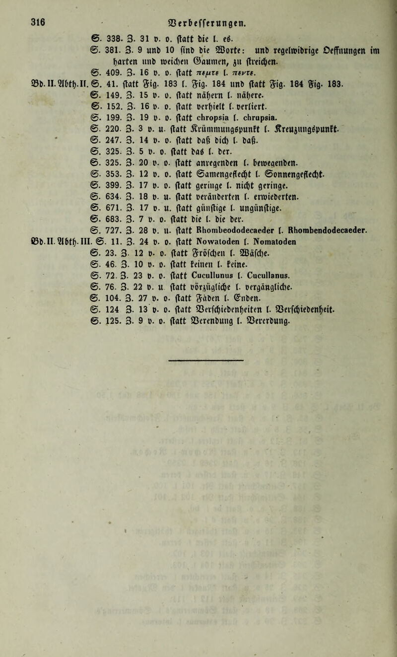 6. 338. 3- 31 p. o. ftatt tie l. ei. ©. 381. 3- 9 unb 10 ftnb bie 2Bortc: unb regeftpibrige Oeffitttngen tm bai-fett imb tpeidteit ©aumen, ju ftreidfen. @. 409. 3- 16 D. 0. ftaft nefjre 1. ntvzt. 93b.lI.?J6tl).II.©. 41. ftaft $ig. 183 1. 5ig. 184 unb ftaft $ig. 184 Sig. 183. @. 149. 3- 15 p. o. ftaft nähern 1. nähere. ©■ 152. 3- 16 p. o. ftaft pcrbielt f. perfiert. ©. 199. 3- 19 P- D- ftaft chropsia (. chrupsia. ©. 220. 3- 3 p. u. ftaft Äiümmuugöpunft f. Äreuiungäpunft ©. 247. 3. 14 p. p. ftaft baf? bid) l- ba&. ©. 325. 3- 5 p. o. ftaft baä 1. ber. ©. 325. 3- 20 p. p. ftaft anvegcnben (. betpegenben. @. 353. 3- 12 p. p. ftaft ©amengefted)t 1. @pnnengefted)t @. 399. 3- 17 p. p. ftaft geringe 1. nid)t geringe. @. 634. 3- 18 p. u. ftaft peränberten l. ertpieberfen. ©. 671. 3. 17 p. u. ftaft giinftige (. ungünftige. ©. 683. 3- 7 p. p. ftaft bie (. bie ber. ©. 727. 3- 28 P. U. ftaft Rhombeododecaeder I. Rhombendodecaeder. Ö3b ll 2lbtl). III. @. 11. 3- 24 p. p. ftaft Nowatoden (. Nomatoden ©. 23. 3- 12 P- p. ftatt Sröfcben 1. 2Bäfd)e. @. 46. 3- 10 p. p. ftatt feinen l. feine. ©. 72. 3- 23 p. p. ftatt Cucullunus f. Cucullanus. ©. 76. 3- 22 p. u ftatt PPr*itgli(be 1. pergänglidte. ©. 104. 3. 27 p. p. ftatt ftäben f. (Silben. ©. 124 3- 13 p. p. ftatt 23erfd)iebenf)eiten I. a3erfc()iebenbeit. @. 125. 3- 9 P- P- ftatt 23erenbung I. fßererbung.