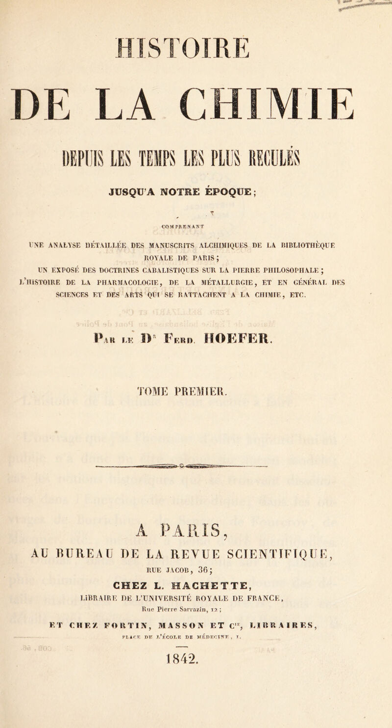 DE LA CHIMIE JUSQU’A NOTEE ÉPOQUE; . T COMPRENANT ENE ANALYSE IIÉTVILLÉE DES MANUSCRITS ALCHIMIQUES DE LA BIBLIOTHÈQUE ROYALE DE PARIS; UN EXPOSÉ DES DOCTRINES CABALISTIQUES SUR LA PIERRE PHILOSOPHALE ; l’histoire DE LA PHARMACOLOGIE, DE LA MÉTALLURGIE, ET EN GÉNÉRAL DES SCIENCES ET DES ARTS QUI SE RATTACHENT A LA CHIMIE, ETC. Pak ÎP Fkrd. HOEFER, J’DME PRKMIEB A PARIS, AU BUREAU DE LA REVUE SCIENTIFIQUE, RUE JACOB, 36; CHEZ L. HACHETTE, LIBRAIRE DE L’UINIVERSITÉ ROYALE DE FRANCE, Rue Pierre Sa^ra^in, 12 ; ET CHEZ FORTIN, 31A S S O N ET C'% EIRRAIRES, ri irr, nr: l.’ÉcoiiE de médkctnt , x. 1842