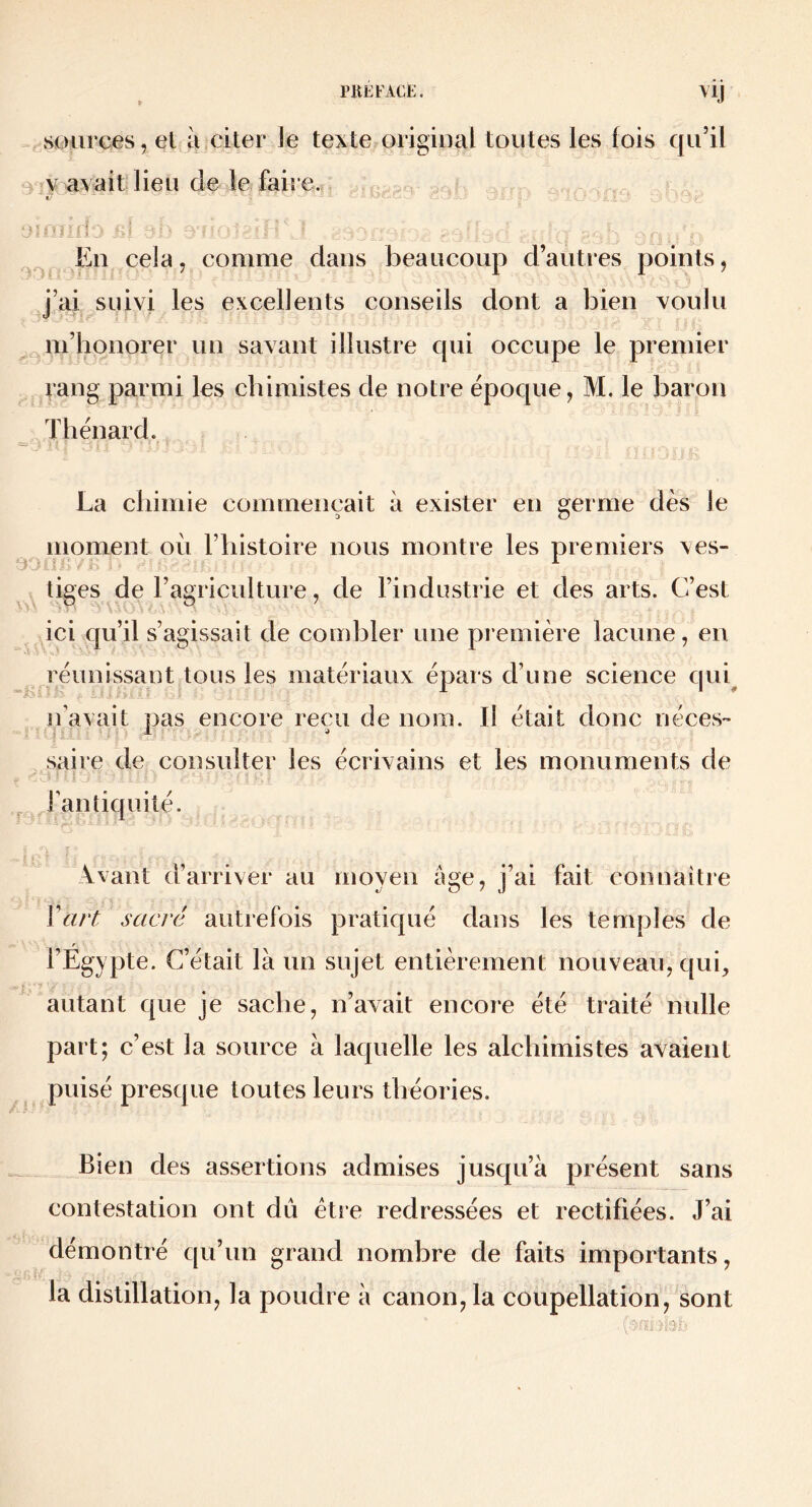 80iirces, el à citer ie texte origmal toutes les lois qu’il 3-y avait-lieu de le faire., t’ éuiilîj H Eu cela, comme dans beaucoup d’autres points, J’ai suivi les excellents conseils dont a bien voulu m’honorer un savant illustre qui occupe le premier rang parmi les chimistes de notre époque, M. le baron Thénard. La chimie commençait à exister en eerme dès le a O moment où l’histoire nous montre les premiers ves- eo. ■ - ;. .b ■ ^ tiges de l’agriculture, de l’industrie et des arts. C’est ici qu’il s’agissait de combler une première lacune, en réunissant tous les matériaux épars d’une science quq n’avait pas encore reçu de nom. Il était donc néces*’ saire de consulter les écrivains et les monuments de ^ Fantiquité. Avant d’arriver au moyen âge, j’ai fait conuaitre ïart sacré autrefois pratiqué dans les temples de l’Égypte. C’était là un sujet entièrement nouveau, qui, ^ autant que je sache, n’avait encore été traité nulle part; c’est la source à laquelle les alchimistes avaient puisé presque toutes leurs théories. Bien des assertions admises jusqu’à présent sans contestation ont du étie redressées et rectifiées. J’ai démontré qu’un grand nombre de faits importants, la distillation, la poudre à canon, la coupellation, sont