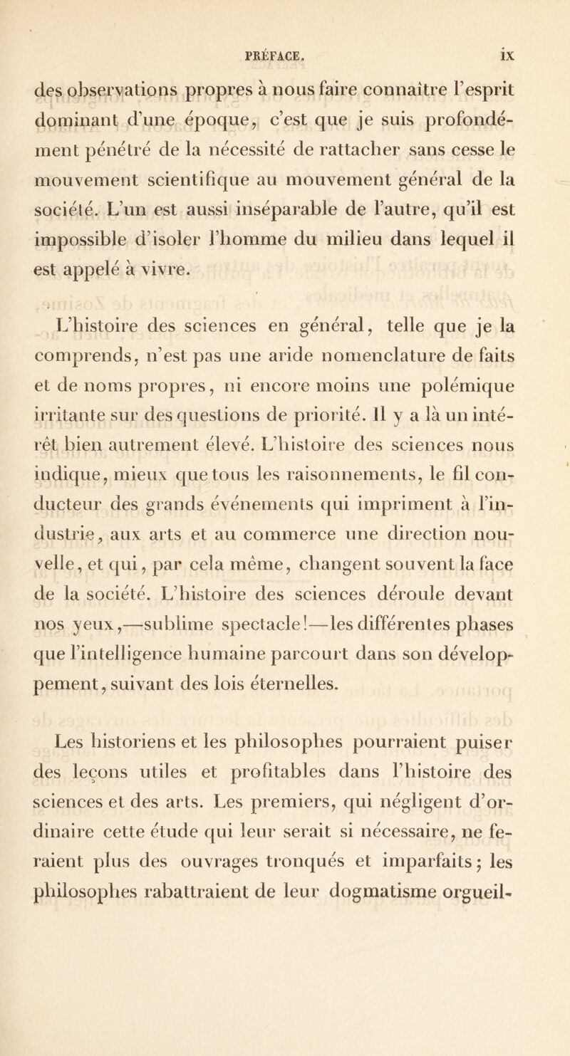 des observations propres à nous faire connaître l’esprit dominant d’une époque, c’est que je suis profondé- ment pénétré de la nécessité de rattacher sans cesse le mouvement scientifique au mouvement général de la sociélé. L’un est aussi inséparable de l’autre, qu’il est impossible d’isoler l’homme du milieu dans lequel il est appelé à vivre. L’histoire des sciences en général, telle que je la comprends, n’est pas une aride nomenclature de faits et de noms propres, ni encore moins une polémique irritante sur des questions de priorité. Il y a là nn inté- rêt bien autrement élevé. L’histoire des sciences nous indique, mieux quêtons les raisonnements, le fil con- ducteur des grands événements qui impriment à l’in- dustrie, aux arts et au commerce une direction nou- velle, et qui, par cela meme, changent souvent la face de la société. L’histoire des sciences déroule devant nos yeux,—sublime spectacle!—les différentes phases que l’intelligence humaine parcourt dans son dévelop- pement, suivant des lois éternelles. Les historiens et les philosophes pourraient puiser des leçons utiles et profitables dans l’histoire des sciences et des arts. Les premiers, qui négligent d’or- dinaire cette étude qui leur serait si nécessaire, ne fe- raient plus des ouvrages tronqués et imparfaits ; les philosophes rabattraient de leur dogmatisme orgueil-