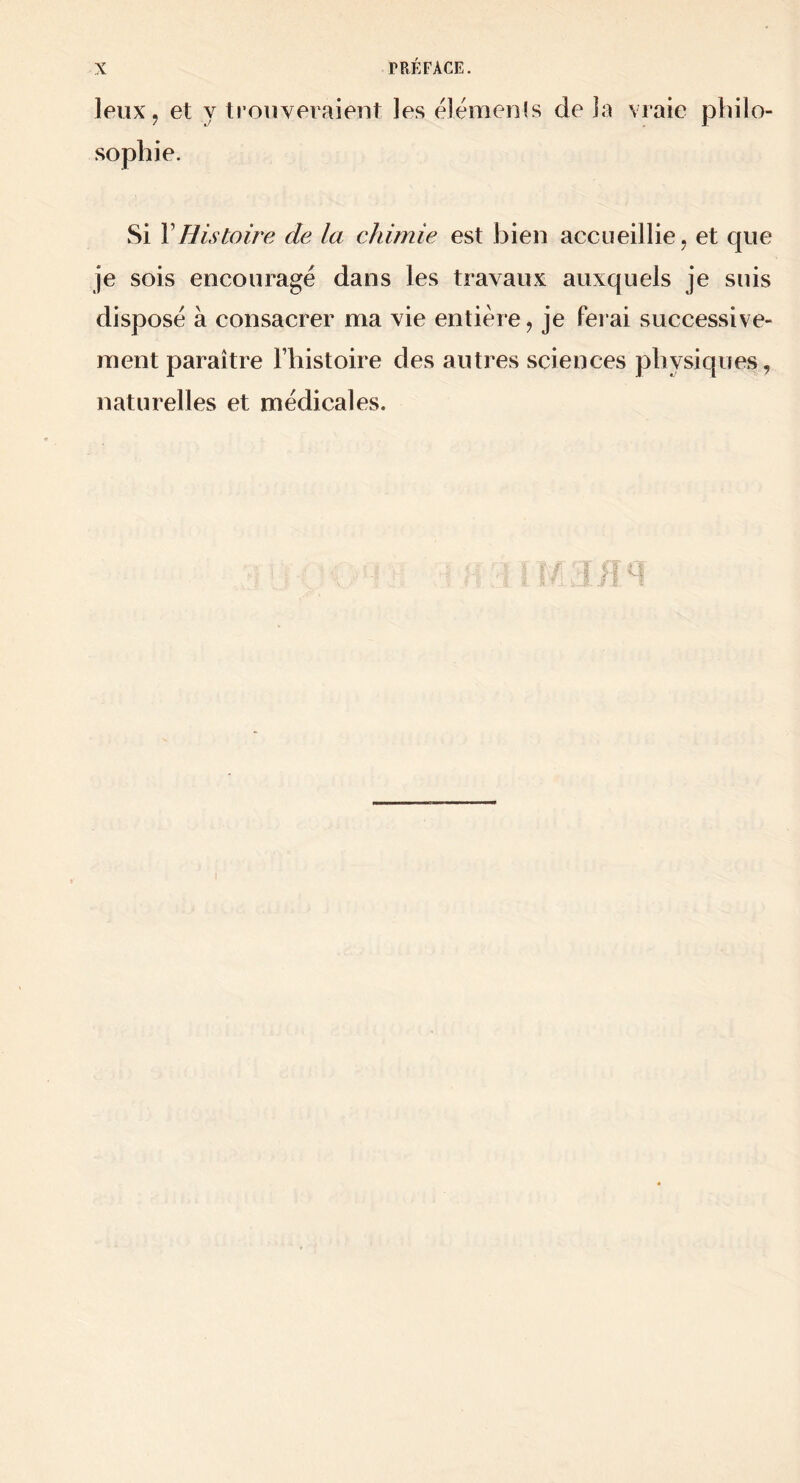 leux J et y trouveraient les elémenis de la vraie philo- sophie. Si \Histoire de la chimie est bien accueillie, et que je sois encouragé dans les travaux auxquels je suis disposé à consacrer ma vie entière, je ferai successive- ment paraître Fhistoire des autres sciences physiques, naturelles et médicales.